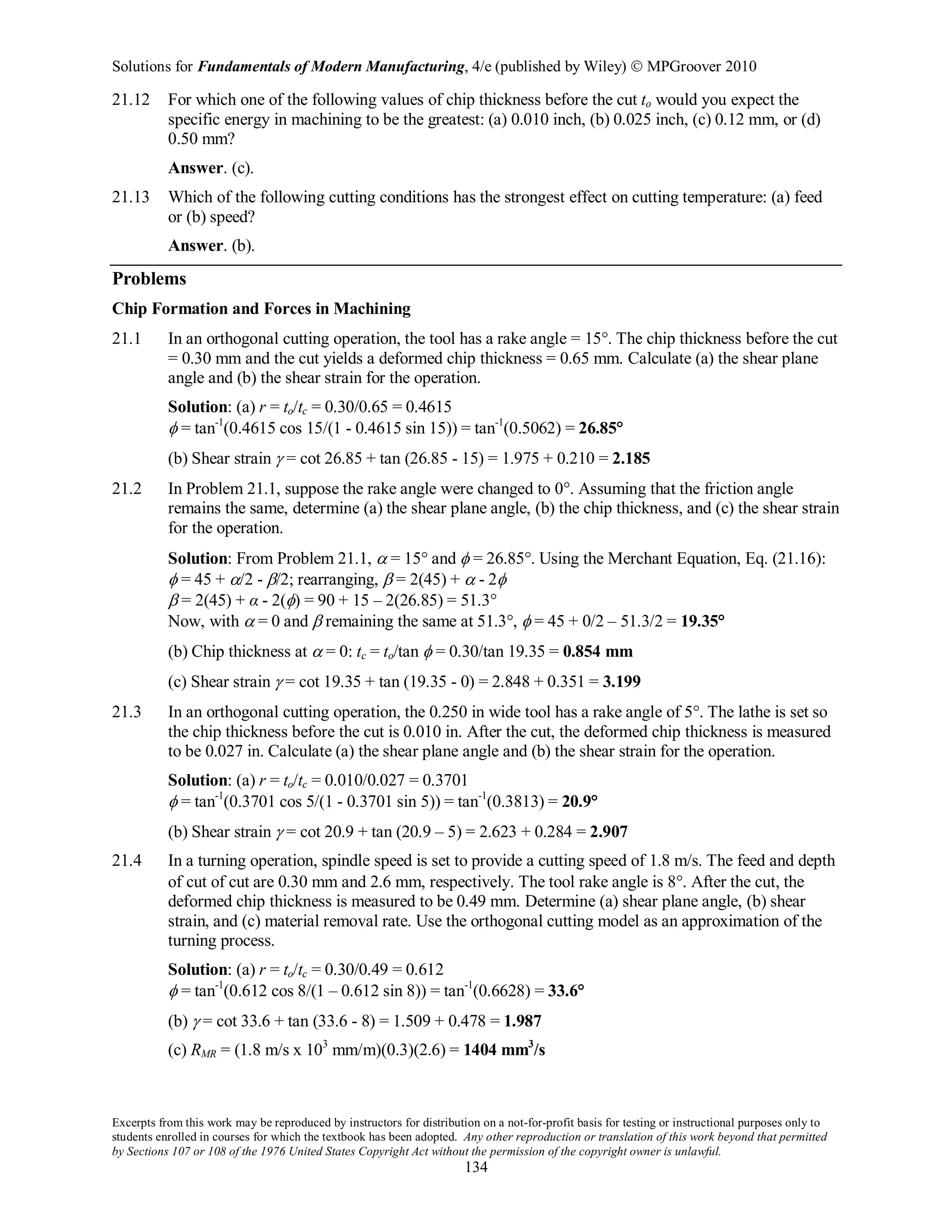 Solutions for Fundamentals of Modern Manufacturing, 4/e (published by Wiley)  MPGroover 2010
Excerpts from this work may be reproduced by instructors for distribution on a not-for-profit basis for testing or instructional purposes only to
students enrolled in courses for which the textbook has been adopted. Any other reproduction or translation of this work beyond that permitted
by Sections 107 or 108 of the 1976 United States Copyright Act without the permission of the copyright owner is unlawful.
134
21.12 For which one of the following values of chip thickness before the cut to would you expect the
specific energy in machining to be the greatest: (a) 0.010 inch, (b) 0.025 inch, (c) 0.12 mm, or (d)
0.50 mm?
Answer. (c).
21.13 Which of the following cutting conditions has the strongest effect on cutting temperature: (a) feed
or (b) speed?
Answer. (b).
Problems
Chip Formation and Forces in Machining
21.1 In an orthogonal cutting operation, the tool has a rake angle = 15°. The chip thickness before the cut
= 0.30 mm and the cut yields a deformed chip thickness = 0.65 mm. Calculate (a) the shear plane
angle and (b) the shear strain for the operation.
Solution: (a) r = to/tc = 0.30/0.65 = 0.4615
φ = tan-1
(0.4615 cos 15/(1 - 0.4615 sin 15)) = tan-1
(0.5062) = 26.85°
(b) Shear strain γ = cot 26.85 + tan (26.85 - 15) = 1.975 + 0.210 = 2.185
21.2 In Problem 21.1, suppose the rake angle were changed to 0°. Assuming that the friction angle
remains the same, determine (a) the shear plane angle, (b) the chip thickness, and (c) the shear strain
for the operation.
Solution: From Problem 21.1, α = 15° and φ = 26.85°. Using the Merchant Equation, Eq. (21.16):
φ = 45 + α/2 - β/2; rearranging, β = 2(45) + α - 2φ
β = 2(45) + α - 2(φ) = 90 + 15 – 2(26.85) = 51.3°
Now, with α = 0 and β remaining the same at 51.3°, φ = 45 + 0/2 – 51.3/2 = 19.35°
(b) Chip thickness at α = 0: tc = to/tan φ = 0.30/tan 19.35 = 0.854 mm
(c) Shear strain γ = cot 19.35 + tan (19.35 - 0) = 2.848 + 0.351 = 3.199
21.3 In an orthogonal cutting operation, the 0.250 in wide tool has a rake angle of 5°. The lathe is set so
the chip thickness before the cut is 0.010 in. After the cut, the deformed chip thickness is measured
to be 0.027 in. Calculate (a) the shear plane angle and (b) the shear strain for the operation.
Solution: (a) r = to/tc = 0.010/0.027 = 0.3701
φ = tan-1
(0.3701 cos 5/(1 - 0.3701 sin 5)) = tan-1
(0.3813) = 20.9°
(b) Shear strain γ = cot 20.9 + tan (20.9 – 5) = 2.623 + 0.284 = 2.907
21.4 In a turning operation, spindle speed is set to provide a cutting speed of 1.8 m/s. The feed and depth
of cut of cut are 0.30 mm and 2.6 mm, respectively. The tool rake angle is 8°. After the cut, the
deformed chip thickness is measured to be 0.49 mm. Determine (a) shear plane angle, (b) shear
strain, and (c) material removal rate. Use the orthogonal cutting model as an approximation of the
turning process.
Solution: (a) r = to/tc = 0.30/0.49 = 0.612
φ = tan-1
(0.612 cos 8/(1 – 0.612 sin 8)) = tan-1
(0.6628) = 33.6°
(b) γ = cot 33.6 + tan (33.6 - 8) = 1.509 + 0.478 = 1.987
(c) RMR = (1.8 m/s x 103
mm/m)(0.3)(2.6) = 1404 mm3
/s
 