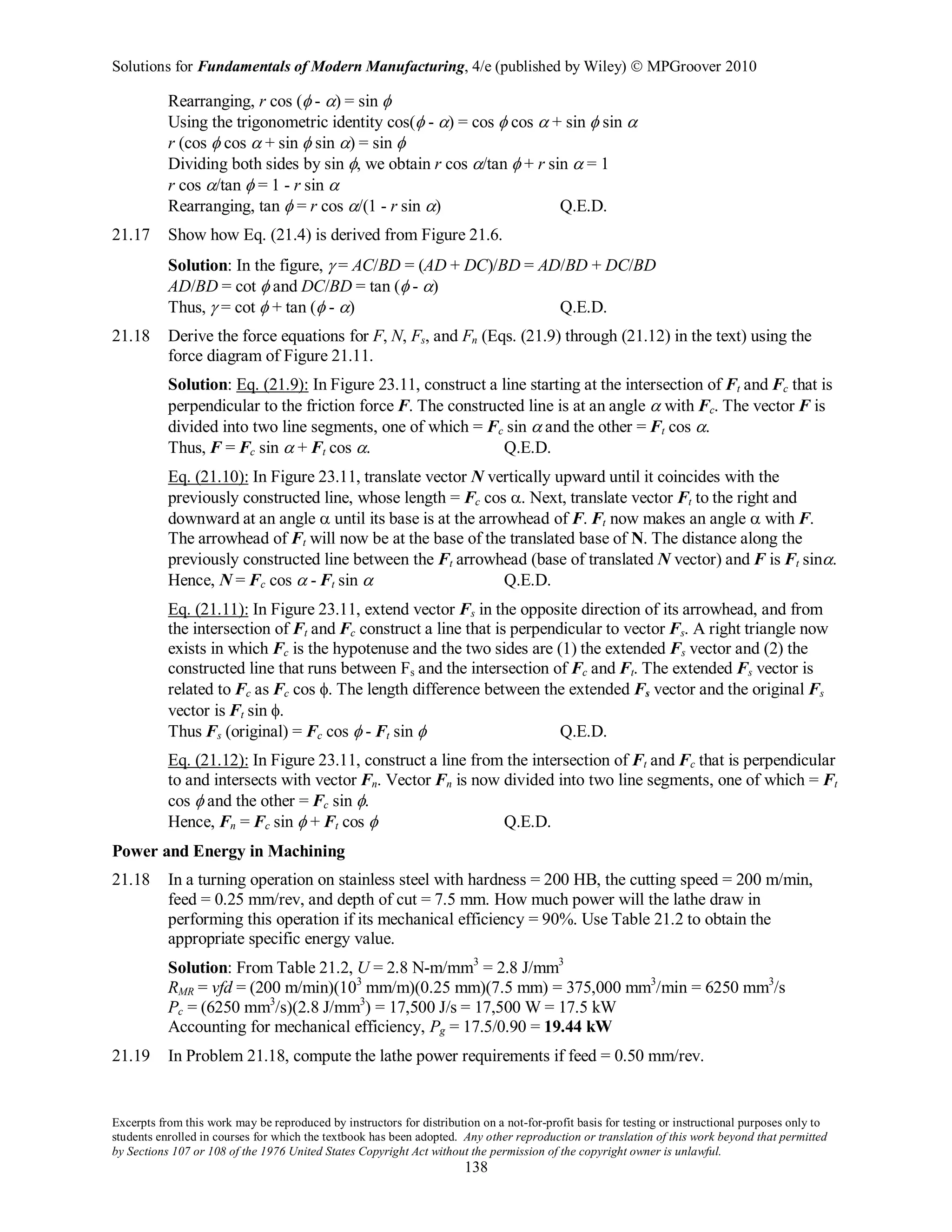 Solutions for Fundamentals of Modern Manufacturing, 4/e (published by Wiley)  MPGroover 2010
Excerpts from this work may be reproduced by instructors for distribution on a not-for-profit basis for testing or instructional purposes only to
students enrolled in courses for which the textbook has been adopted. Any other reproduction or translation of this work beyond that permitted
by Sections 107 or 108 of the 1976 United States Copyright Act without the permission of the copyright owner is unlawful.
138
Rearranging, r cos (φ - α) = sin φ
Using the trigonometric identity cos(φ - α) = cos φ cos α + sin φ sin α
r (cos φ cos α + sin φ sin α) = sin φ
Dividing both sides by sin φ, we obtain r cos α/tan φ + r sin α = 1
r cos α/tan φ = 1 - r sin α
Rearranging, tan φ = r cos α/(1 - r sin α) Q.E.D.
21.17 Show how Eq. (21.4) is derived from Figure 21.6.
Solution: In the figure, γ = AC/BD = (AD + DC)/BD = AD/BD + DC/BD
AD/BD = cot φ and DC/BD = tan (φ - α)
Thus, γ = cot φ + tan (φ - α) Q.E.D.
21.18 Derive the force equations for F, N, Fs, and Fn (Eqs. (21.9) through (21.12) in the text) using the
force diagram of Figure 21.11.
Solution: Eq. (21.9): In Figure 23.11, construct a line starting at the intersection of Ft and Fc that is
perpendicular to the friction force F. The constructed line is at an angle α with Fc. The vector F is
divided into two line segments, one of which = Fc sin α and the other = Ft cos α.
Thus, F = Fc sin α + Ft cos α. Q.E.D.
Eq. (21.10): In Figure 23.11, translate vector N vertically upward until it coincides with the
previously constructed line, whose length = Fc cos α. Next, translate vector Ft to the right and
downward at an angle α until its base is at the arrowhead of F. Ft now makes an angle α with F.
The arrowhead of Ft will now be at the base of the translated base of N. The distance along the
previously constructed line between the Ft arrowhead (base of translated N vector) and F is Ft sinα.
Hence, N = Fc cos α - Ft sin α Q.E.D.
Eq. (21.11): In Figure 23.11, extend vector Fs in the opposite direction of its arrowhead, and from
the intersection of Ft and Fc construct a line that is perpendicular to vector Fs. A right triangle now
exists in which Fc is the hypotenuse and the two sides are (1) the extended Fs vector and (2) the
constructed line that runs between Fs and the intersection of Fc and Ft. The extended Fs vector is
related to Fc as Fc cos φ. The length difference between the extended Fs vector and the original Fs
vector is Ft sin φ.
Thus Fs (original) = Fc cos φ - Ft sin φ Q.E.D.
Eq. (21.12): In Figure 23.11, construct a line from the intersection of Ft and Fc that is perpendicular
to and intersects with vector Fn. Vector Fn is now divided into two line segments, one of which = Ft
cos φ and the other = Fc sin φ.
Hence, Fn = Fc sin φ + Ft cos φ Q.E.D.
Power and Energy in Machining
21.18 In a turning operation on stainless steel with hardness = 200 HB, the cutting speed = 200 m/min,
feed = 0.25 mm/rev, and depth of cut = 7.5 mm. How much power will the lathe draw in
performing this operation if its mechanical efficiency = 90%. Use Table 21.2 to obtain the
appropriate specific energy value.
Solution: From Table 21.2, U = 2.8 N-m/mm3
= 2.8 J/mm3
RMR = vfd = (200 m/min)(103
mm/m)(0.25 mm)(7.5 mm) = 375,000 mm3
/min = 6250 mm3
/s
Pc = (6250 mm3
/s)(2.8 J/mm3
) = 17,500 J/s = 17,500 W = 17.5 kW
Accounting for mechanical efficiency, Pg = 17.5/0.90 = 19.44 kW
21.19 In Problem 21.18, compute the lathe power requirements if feed = 0.50 mm/rev.
 