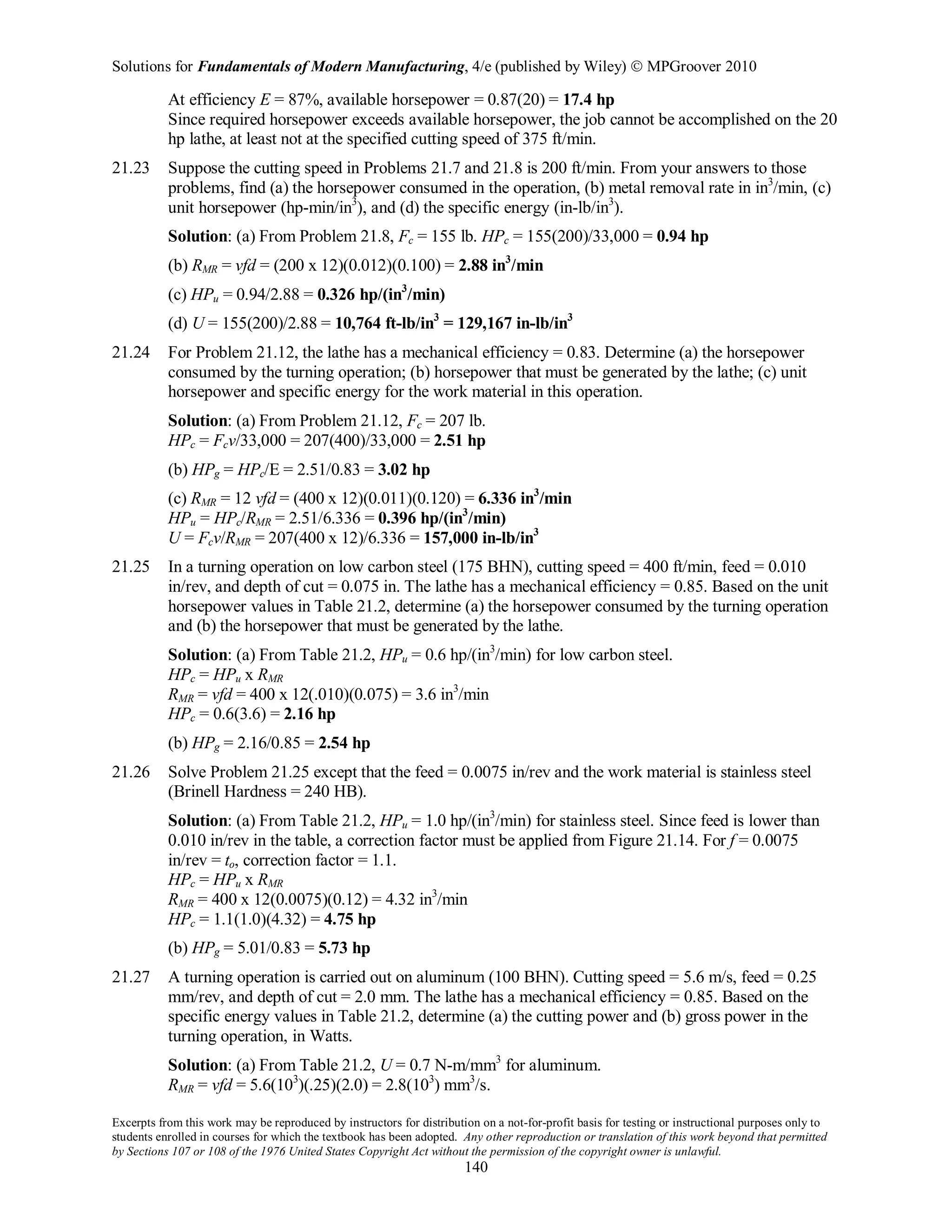 Solutions for Fundamentals of Modern Manufacturing, 4/e (published by Wiley)  MPGroover 2010
Excerpts from this work may be reproduced by instructors for distribution on a not-for-profit basis for testing or instructional purposes only to
students enrolled in courses for which the textbook has been adopted. Any other reproduction or translation of this work beyond that permitted
by Sections 107 or 108 of the 1976 United States Copyright Act without the permission of the copyright owner is unlawful.
140
At efficiency E = 87%, available horsepower = 0.87(20) = 17.4 hp
Since required horsepower exceeds available horsepower, the job cannot be accomplished on the 20
hp lathe, at least not at the specified cutting speed of 375 ft/min.
21.23 Suppose the cutting speed in Problems 21.7 and 21.8 is 200 ft/min. From your answers to those
problems, find (a) the horsepower consumed in the operation, (b) metal removal rate in in3
/min, (c)
unit horsepower (hp-min/in3
), and (d) the specific energy (in-lb/in3
).
Solution: (a) From Problem 21.8, Fc = 155 lb. HPc = 155(200)/33,000 = 0.94 hp
(b) RMR = vfd = (200 x 12)(0.012)(0.100) = 2.88 in3
/min
(c) HPu = 0.94/2.88 = 0.326 hp/(in3
/min)
(d) U = 155(200)/2.88 = 10,764 ft-lb/in3
= 129,167 in-lb/in3
21.24 For Problem 21.12, the lathe has a mechanical efficiency = 0.83. Determine (a) the horsepower
consumed by the turning operation; (b) horsepower that must be generated by the lathe; (c) unit
horsepower and specific energy for the work material in this operation.
Solution: (a) From Problem 21.12, Fc = 207 lb.
HPc = Fcv/33,000 = 207(400)/33,000 = 2.51 hp
(b) HPg = HPc/E = 2.51/0.83 = 3.02 hp
(c) RMR = 12 vfd = (400 x 12)(0.011)(0.120) = 6.336 in3
/min
HPu = HPc/RMR = 2.51/6.336 = 0.396 hp/(in3
/min)
U = Fcv/RMR = 207(400 x 12)/6.336 = 157,000 in-lb/in3
21.25 In a turning operation on low carbon steel (175 BHN), cutting speed = 400 ft/min, feed = 0.010
in/rev, and depth of cut = 0.075 in. The lathe has a mechanical efficiency = 0.85. Based on the unit
horsepower values in Table 21.2, determine (a) the horsepower consumed by the turning operation
and (b) the horsepower that must be generated by the lathe.
Solution: (a) From Table 21.2, HPu = 0.6 hp/(in3
/min) for low carbon steel.
HPc = HPu x RMR
RMR = vfd = 400 x 12(.010)(0.075) = 3.6 in3
/min
HPc = 0.6(3.6) = 2.16 hp
(b) HPg = 2.16/0.85 = 2.54 hp
21.26 Solve Problem 21.25 except that the feed = 0.0075 in/rev and the work material is stainless steel
(Brinell Hardness = 240 HB).
Solution: (a) From Table 21.2, HPu = 1.0 hp/(in3
/min) for stainless steel. Since feed is lower than
0.010 in/rev in the table, a correction factor must be applied from Figure 21.14. For f = 0.0075
in/rev = to, correction factor = 1.1.
HPc = HPu x RMR
RMR = 400 x 12(0.0075)(0.12) = 4.32 in3
/min
HPc = 1.1(1.0)(4.32) = 4.75 hp
(b) HPg = 5.01/0.83 = 5.73 hp
21.27 A turning operation is carried out on aluminum (100 BHN). Cutting speed = 5.6 m/s, feed = 0.25
mm/rev, and depth of cut = 2.0 mm. The lathe has a mechanical efficiency = 0.85. Based on the
specific energy values in Table 21.2, determine (a) the cutting power and (b) gross power in the
turning operation, in Watts.
Solution: (a) From Table 21.2, U = 0.7 N-m/mm3
for aluminum.
RMR = vfd = 5.6(103
)(.25)(2.0) = 2.8(103
) mm3
/s.
 
