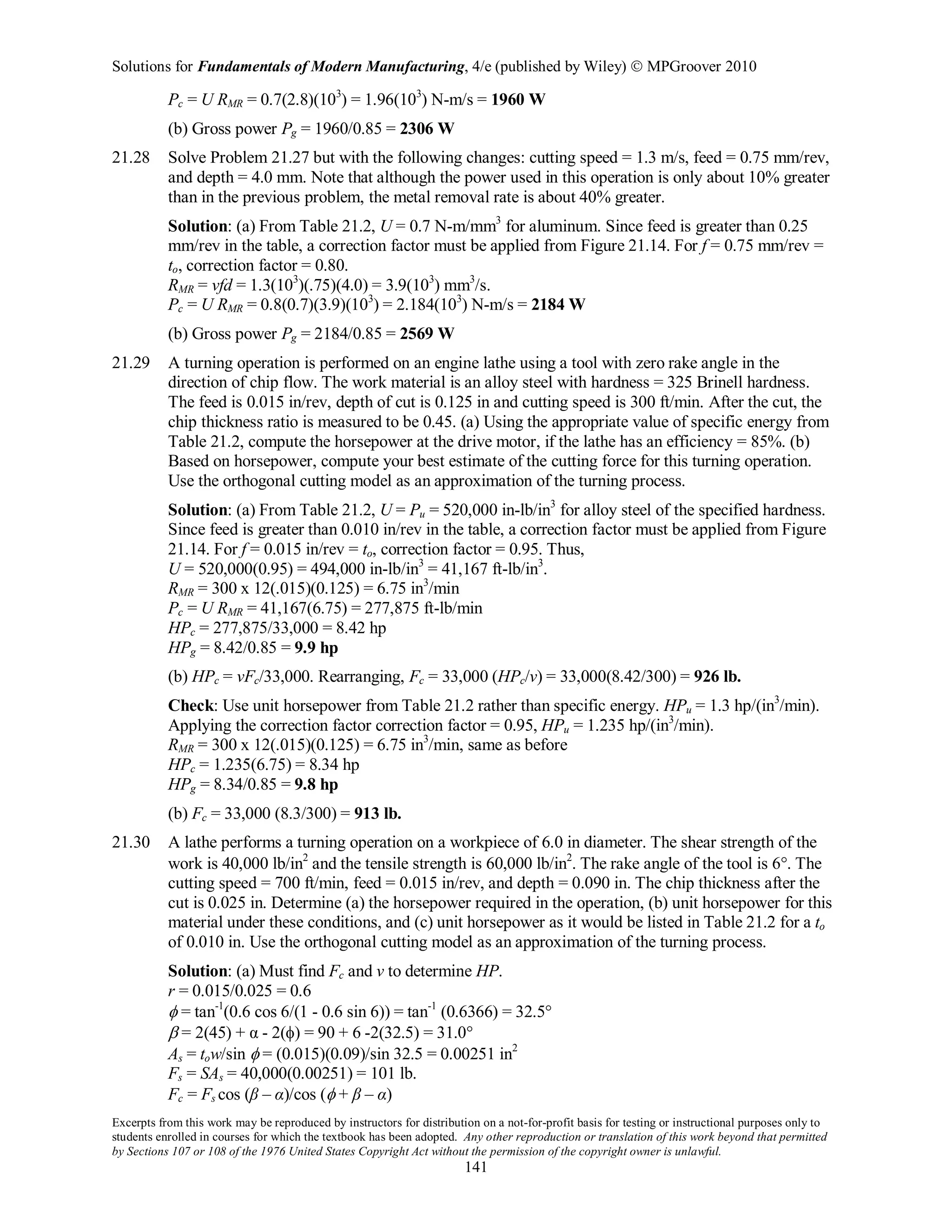 Solutions for Fundamentals of Modern Manufacturing, 4/e (published by Wiley)  MPGroover 2010
Excerpts from this work may be reproduced by instructors for distribution on a not-for-profit basis for testing or instructional purposes only to
students enrolled in courses for which the textbook has been adopted. Any other reproduction or translation of this work beyond that permitted
by Sections 107 or 108 of the 1976 United States Copyright Act without the permission of the copyright owner is unlawful.
141
Pc = U RMR = 0.7(2.8)(103
) = 1.96(103
) N-m/s = 1960 W
(b) Gross power Pg = 1960/0.85 = 2306 W
21.28 Solve Problem 21.27 but with the following changes: cutting speed = 1.3 m/s, feed = 0.75 mm/rev,
and depth = 4.0 mm. Note that although the power used in this operation is only about 10% greater
than in the previous problem, the metal removal rate is about 40% greater.
Solution: (a) From Table 21.2, U = 0.7 N-m/mm3
for aluminum. Since feed is greater than 0.25
mm/rev in the table, a correction factor must be applied from Figure 21.14. For f = 0.75 mm/rev =
to, correction factor = 0.80.
RMR = vfd = 1.3(103
)(.75)(4.0) = 3.9(103
) mm3
/s.
Pc = U RMR = 0.8(0.7)(3.9)(103
) = 2.184(103
) N-m/s = 2184 W
(b) Gross power Pg = 2184/0.85 = 2569 W
21.29 A turning operation is performed on an engine lathe using a tool with zero rake angle in the
direction of chip flow. The work material is an alloy steel with hardness = 325 Brinell hardness.
The feed is 0.015 in/rev, depth of cut is 0.125 in and cutting speed is 300 ft/min. After the cut, the
chip thickness ratio is measured to be 0.45. (a) Using the appropriate value of specific energy from
Table 21.2, compute the horsepower at the drive motor, if the lathe has an efficiency = 85%. (b)
Based on horsepower, compute your best estimate of the cutting force for this turning operation.
Use the orthogonal cutting model as an approximation of the turning process.
Solution: (a) From Table 21.2, U = Pu = 520,000 in-lb/in3
for alloy steel of the specified hardness.
Since feed is greater than 0.010 in/rev in the table, a correction factor must be applied from Figure
21.14. For f = 0.015 in/rev = to, correction factor = 0.95. Thus,
U = 520,000(0.95) = 494,000 in-lb/in3
= 41,167 ft-lb/in3
.
RMR = 300 x 12(.015)(0.125) = 6.75 in3
/min
Pc = U RMR = 41,167(6.75) = 277,875 ft-lb/min
HPc = 277,875/33,000 = 8.42 hp
HPg = 8.42/0.85 = 9.9 hp
(b) HPc = vFc/33,000. Rearranging, Fc = 33,000 (HPc/v) = 33,000(8.42/300) = 926 lb.
Check: Use unit horsepower from Table 21.2 rather than specific energy. HPu = 1.3 hp/(in3
/min).
Applying the correction factor correction factor = 0.95, HPu = 1.235 hp/(in3
/min).
RMR = 300 x 12(.015)(0.125) = 6.75 in3
/min, same as before
HPc = 1.235(6.75) = 8.34 hp
HPg = 8.34/0.85 = 9.8 hp
(b) Fc = 33,000 (8.3/300) = 913 lb.
21.30 A lathe performs a turning operation on a workpiece of 6.0 in diameter. The shear strength of the
work is 40,000 lb/in2
and the tensile strength is 60,000 lb/in2
. The rake angle of the tool is 6°. The
cutting speed = 700 ft/min, feed = 0.015 in/rev, and depth = 0.090 in. The chip thickness after the
cut is 0.025 in. Determine (a) the horsepower required in the operation, (b) unit horsepower for this
material under these conditions, and (c) unit horsepower as it would be listed in Table 21.2 for a to
of 0.010 in. Use the orthogonal cutting model as an approximation of the turning process.
Solution: (a) Must find Fc and v to determine HP.
r = 0.015/0.025 = 0.6
φ = tan-1
(0.6 cos 6/(1 - 0.6 sin 6)) = tan-1
(0.6366) = 32.5°
β = 2(45) + α - 2(φ) = 90 + 6 -2(32.5) = 31.0°
As = tow/sin φ = (0.015)(0.09)/sin 32.5 = 0.00251 in2
Fs = SAs = 40,000(0.00251) = 101 lb.
Fc = Fs cos (β – α)/cos (φ + β – α)
 
