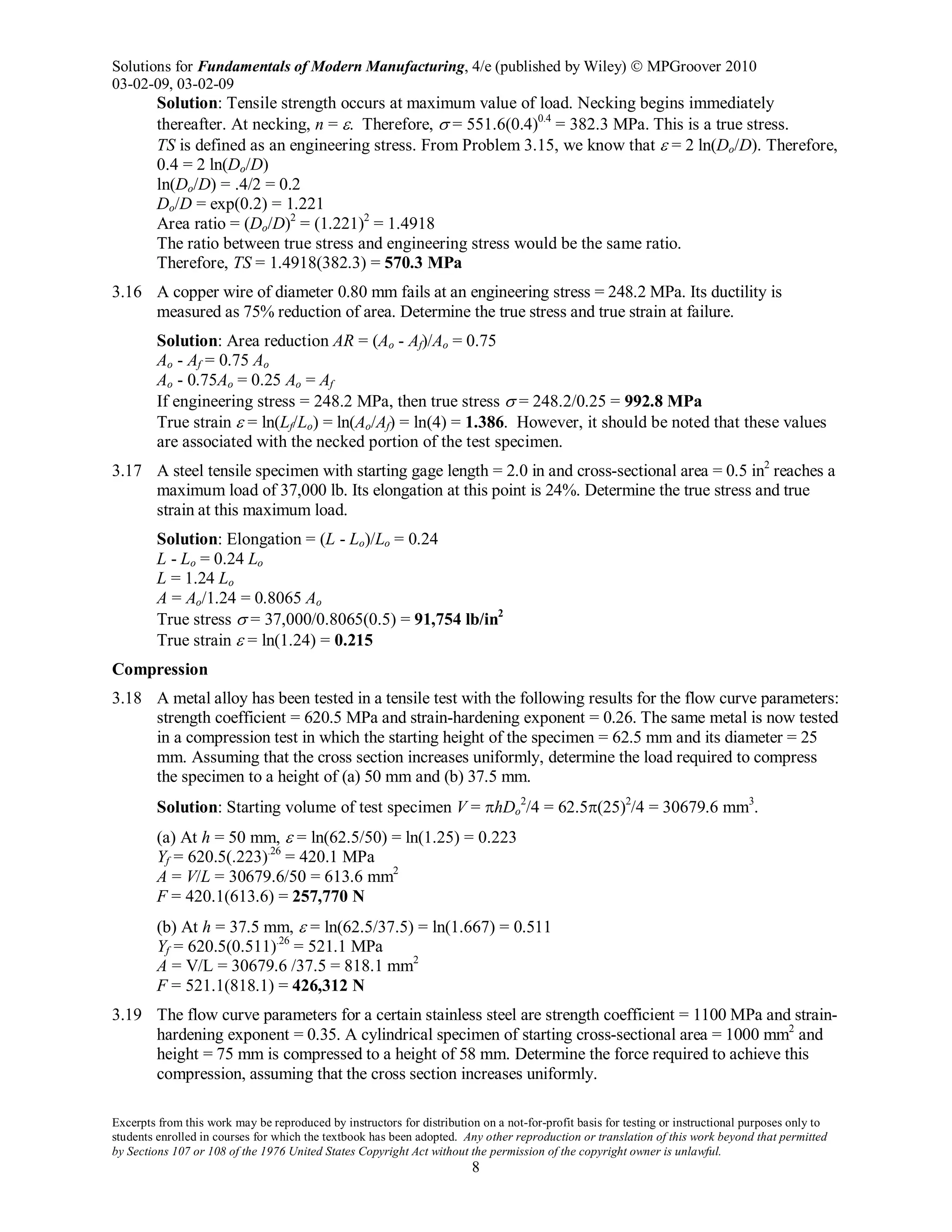 Solutions for Fundamentals of Modern Manufacturing, 4/e (published by Wiley)  MPGroover 2010
03-02-09, 03-02-09
Excerpts from this work may be reproduced by instructors for distribution on a not-for-profit basis for testing or instructional purposes only to
students enrolled in courses for which the textbook has been adopted. Any other reproduction or translation of this work beyond that permitted
by Sections 107 or 108 of the 1976 United States Copyright Act without the permission of the copyright owner is unlawful.
8
Solution: Tensile strength occurs at maximum value of load. Necking begins immediately
thereafter. At necking, n = ε. Therefore, σ = 551.6(0.4)0.4
= 382.3 MPa. This is a true stress.
TS is defined as an engineering stress. From Problem 3.15, we know that ε = 2 ln(Do/D). Therefore,
0.4 = 2 ln(Do/D)
ln(Do/D) = .4/2 = 0.2
Do/D = exp(0.2) = 1.221
Area ratio = (Do/D)2
= (1.221)2
= 1.4918
The ratio between true stress and engineering stress would be the same ratio.
Therefore, TS = 1.4918(382.3) = 570.3 MPa
3.16 A copper wire of diameter 0.80 mm fails at an engineering stress = 248.2 MPa. Its ductility is
measured as 75% reduction of area. Determine the true stress and true strain at failure.
Solution: Area reduction AR = (Ao - Af)/Ao = 0.75
Ao - Af = 0.75 Ao
Ao - 0.75Ao = 0.25 Ao = Af
If engineering stress = 248.2 MPa, then true stress σ = 248.2/0.25 = 992.8 MPa
True strain ε = ln(Lf/Lo) = ln(Ao/Af) = ln(4) = 1.386. However, it should be noted that these values
are associated with the necked portion of the test specimen.
3.17 A steel tensile specimen with starting gage length = 2.0 in and cross-sectional area = 0.5 in2
reaches a
maximum load of 37,000 lb. Its elongation at this point is 24%. Determine the true stress and true
strain at this maximum load.
Solution: Elongation = (L - Lo)/Lo = 0.24
L - Lo = 0.24 Lo
L = 1.24 Lo
A = Ao/1.24 = 0.8065 Ao
True stress σ = 37,000/0.8065(0.5) = 91,754 lb/in2
True strain ε = ln(1.24) = 0.215
Compression
3.18 A metal alloy has been tested in a tensile test with the following results for the flow curve parameters:
strength coefficient = 620.5 MPa and strain-hardening exponent = 0.26. The same metal is now tested
in a compression test in which the starting height of the specimen = 62.5 mm and its diameter = 25
mm. Assuming that the cross section increases uniformly, determine the load required to compress
the specimen to a height of (a) 50 mm and (b) 37.5 mm.
Solution: Starting volume of test specimen V = πhDo
2
/4 = 62.5π(25)2
/4 = 30679.6 mm3
.
(a) At h = 50 mm, ε = ln(62.5/50) = ln(1.25) = 0.223
Yf = 620.5(.223).26
= 420.1 MPa
A = V/L = 30679.6/50 = 613.6 mm2
F = 420.1(613.6) = 257,770 N
(b) At h = 37.5 mm, ε = ln(62.5/37.5) = ln(1.667) = 0.511
Yf = 620.5(0.511).26
= 521.1 MPa
A = V/L = 30679.6 /37.5 = 818.1 mm2
F = 521.1(818.1) = 426,312 N
3.19 The flow curve parameters for a certain stainless steel are strength coefficient = 1100 MPa and strain-
hardening exponent = 0.35. A cylindrical specimen of starting cross-sectional area = 1000 mm2
and
height = 75 mm is compressed to a height of 58 mm. Determine the force required to achieve this
compression, assuming that the cross section increases uniformly.
 