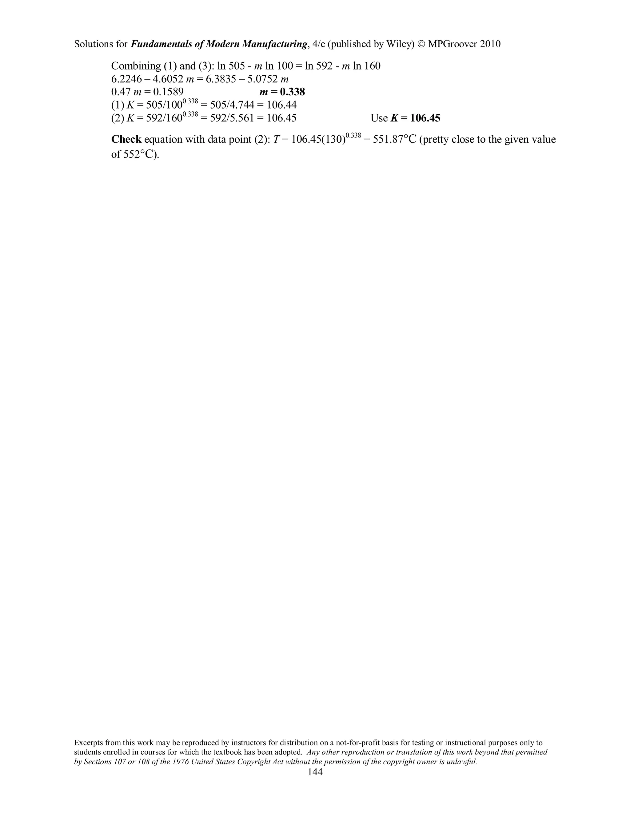 Solutions for Fundamentals of Modern Manufacturing, 4/e (published by Wiley)  MPGroover 2010
Excerpts from this work may be reproduced by instructors for distribution on a not-for-profit basis for testing or instructional purposes only to
students enrolled in courses for which the textbook has been adopted. Any other reproduction or translation of this work beyond that permitted
by Sections 107 or 108 of the 1976 United States Copyright Act without the permission of the copyright owner is unlawful.
144
Combining (1) and (3): ln 505 - m ln 100 = ln 592 - m ln 160
6.2246 – 4.6052 m = 6.3835 – 5.0752 m
0.47 m = 0.1589 m = 0.338
(1) K = 505/1000.338
= 505/4.744 = 106.44
(2) K = 592/1600.338
= 592/5.561 = 106.45 Use K = 106.45
Check equation with data point (2): T = 106.45(130)0.338
= 551.87°C (pretty close to the given value
of 552°C).
 