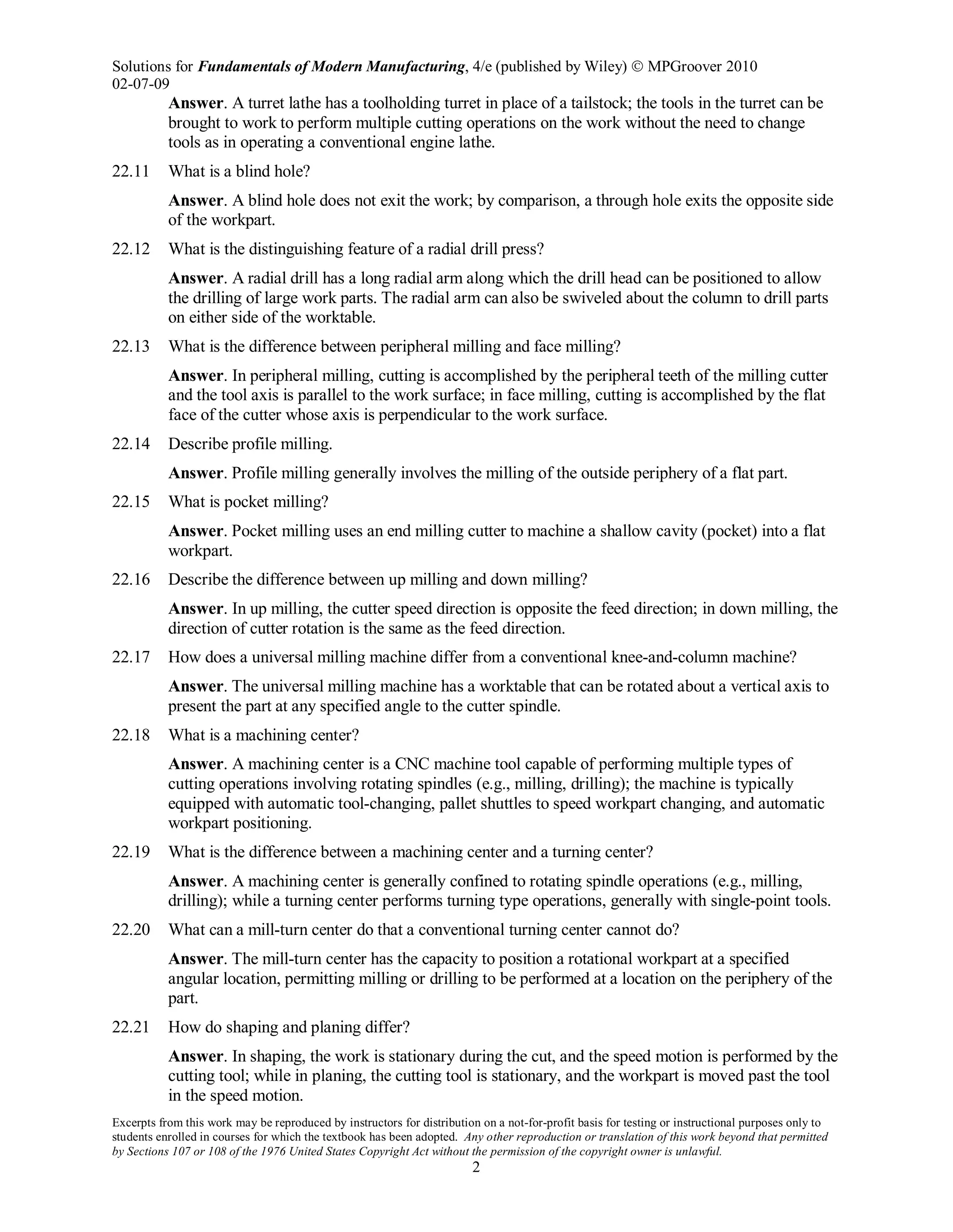 Solutions for Fundamentals of Modern Manufacturing, 4/e (published by Wiley)  MPGroover 2010
02-07-09
Excerpts from this work may be reproduced by instructors for distribution on a not-for-profit basis for testing or instructional purposes only to
students enrolled in courses for which the textbook has been adopted. Any other reproduction or translation of this work beyond that permitted
by Sections 107 or 108 of the 1976 United States Copyright Act without the permission of the copyright owner is unlawful.
2
Answer. A turret lathe has a toolholding turret in place of a tailstock; the tools in the turret can be
brought to work to perform multiple cutting operations on the work without the need to change
tools as in operating a conventional engine lathe.
22.11 What is a blind hole?
Answer. A blind hole does not exit the work; by comparison, a through hole exits the opposite side
of the workpart.
22.12 What is the distinguishing feature of a radial drill press?
Answer. A radial drill has a long radial arm along which the drill head can be positioned to allow
the drilling of large work parts. The radial arm can also be swiveled about the column to drill parts
on either side of the worktable.
22.13 What is the difference between peripheral milling and face milling?
Answer. In peripheral milling, cutting is accomplished by the peripheral teeth of the milling cutter
and the tool axis is parallel to the work surface; in face milling, cutting is accomplished by the flat
face of the cutter whose axis is perpendicular to the work surface.
22.14 Describe profile milling.
Answer. Profile milling generally involves the milling of the outside periphery of a flat part.
22.15 What is pocket milling?
Answer. Pocket milling uses an end milling cutter to machine a shallow cavity (pocket) into a flat
workpart.
22.16 Describe the difference between up milling and down milling?
Answer. In up milling, the cutter speed direction is opposite the feed direction; in down milling, the
direction of cutter rotation is the same as the feed direction.
22.17 How does a universal milling machine differ from a conventional knee-and-column machine?
Answer. The universal milling machine has a worktable that can be rotated about a vertical axis to
present the part at any specified angle to the cutter spindle.
22.18 What is a machining center?
Answer. A machining center is a CNC machine tool capable of performing multiple types of
cutting operations involving rotating spindles (e.g., milling, drilling); the machine is typically
equipped with automatic tool-changing, pallet shuttles to speed workpart changing, and automatic
workpart positioning.
22.19 What is the difference between a machining center and a turning center?
Answer. A machining center is generally confined to rotating spindle operations (e.g., milling,
drilling); while a turning center performs turning type operations, generally with single-point tools.
22.20 What can a mill-turn center do that a conventional turning center cannot do?
Answer. The mill-turn center has the capacity to position a rotational workpart at a specified
angular location, permitting milling or drilling to be performed at a location on the periphery of the
part.
22.21 How do shaping and planing differ?
Answer. In shaping, the work is stationary during the cut, and the speed motion is performed by the
cutting tool; while in planing, the cutting tool is stationary, and the workpart is moved past the tool
in the speed motion.
 