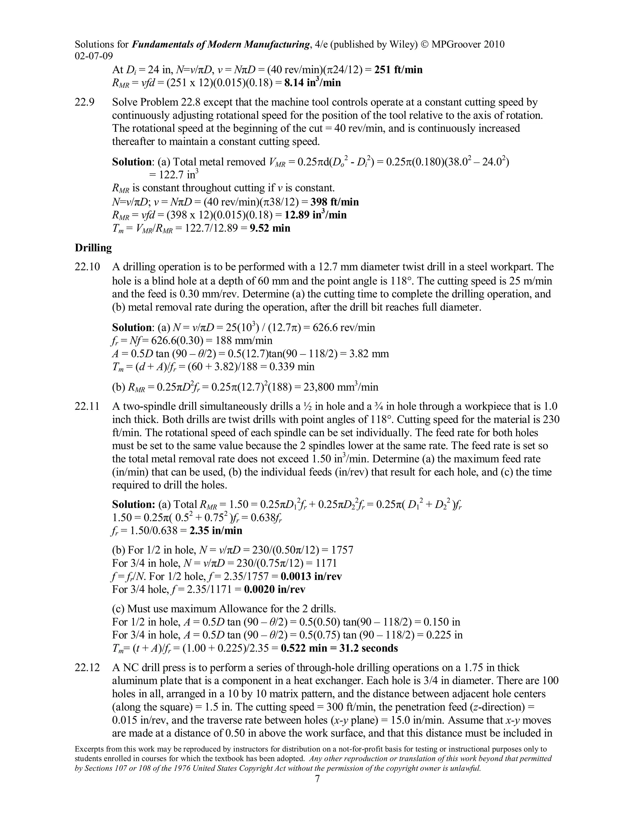 Solutions for Fundamentals of Modern Manufacturing, 4/e (published by Wiley)  MPGroover 2010
02-07-09
Excerpts from this work may be reproduced by instructors for distribution on a not-for-profit basis for testing or instructional purposes only to
students enrolled in courses for which the textbook has been adopted. Any other reproduction or translation of this work beyond that permitted
by Sections 107 or 108 of the 1976 United States Copyright Act without the permission of the copyright owner is unlawful.
7
At Di = 24 in, N=v/πD, v = NπD = (40 rev/min)(π24/12) = 251 ft/min
RMR = vfd = (251 x 12)(0.015)(0.18) = 8.14 in3
/min
22.9 Solve Problem 22.8 except that the machine tool controls operate at a constant cutting speed by
continuously adjusting rotational speed for the position of the tool relative to the axis of rotation.
The rotational speed at the beginning of the cut = 40 rev/min, and is continuously increased
thereafter to maintain a constant cutting speed.
Solution: (a) Total metal removed VMR = 0.25πd(Do
2
- Di
2
) = 0.25π(0.180)(38.02
– 24.02
)
= 122.7 in3
RMR is constant throughout cutting if v is constant.
N=v/πD; v = NπD = (40 rev/min)(π38/12) = 398 ft/min
RMR = vfd = (398 x 12)(0.015)(0.18) = 12.89 in3
/min
Tm = VMR/RMR = 122.7/12.89 = 9.52 min
Drilling
22.10 A drilling operation is to be performed with a 12.7 mm diameter twist drill in a steel workpart. The
hole is a blind hole at a depth of 60 mm and the point angle is 118°. The cutting speed is 25 m/min
and the feed is 0.30 mm/rev. Determine (a) the cutting time to complete the drilling operation, and
(b) metal removal rate during the operation, after the drill bit reaches full diameter.
Solution: (a) N = v/πD = 25(103
) / (12.7π) = 626.6 rev/min
fr = Nf = 626.6(0.30) = 188 mm/min
A = 0.5D tan (90 – θ/2) = 0.5(12.7)tan(90 – 118/2) = 3.82 mm
Tm = (d + A)/fr = (60 + 3.82)/188 = 0.339 min
(b) RMR = 0.25πD2
fr = 0.25π(12.7)2
(188) = 23,800 mm3
/min
22.11 A two-spindle drill simultaneously drills a ½ in hole and a ¾ in hole through a workpiece that is 1.0
inch thick. Both drills are twist drills with point angles of 118°. Cutting speed for the material is 230
ft/min. The rotational speed of each spindle can be set individually. The feed rate for both holes
must be set to the same value because the 2 spindles lower at the same rate. The feed rate is set so
the total metal removal rate does not exceed 1.50 in3
/min. Determine (a) the maximum feed rate
(in/min) that can be used, (b) the individual feeds (in/rev) that result for each hole, and (c) the time
required to drill the holes.
Solution: (a) Total RMR = 1.50 = 0.25πD1
2
fr + 0.25πD2
2
fr = 0.25π( D1
2
+ D2
2
)fr
1.50 = 0.25π( 0.52
+ 0.752
)fr = 0.638fr
fr = 1.50/0.638 = 2.35 in/min
(b) For 1/2 in hole, N = v/πD = 230/(0.50π/12) = 1757
For 3/4 in hole, N = v/πD = 230/(0.75π/12) = 1171
f = fr/N. For 1/2 hole, f = 2.35/1757 = 0.0013 in/rev
For 3/4 hole, f = 2.35/1171 = 0.0020 in/rev
(c) Must use maximum Allowance for the 2 drills.
For 1/2 in hole, A = 0.5D tan (90 – θ/2) = 0.5(0.50) tan(90 – 118/2) = 0.150 in
For 3/4 in hole, A = 0.5D tan (90 – θ/2) = 0.5(0.75) tan (90 – 118/2) = 0.225 in
Tm= (t + A)/fr = (1.00 + 0.225)/2.35 = 0.522 min = 31.2 seconds
22.12 A NC drill press is to perform a series of through-hole drilling operations on a 1.75 in thick
aluminum plate that is a component in a heat exchanger. Each hole is 3/4 in diameter. There are 100
holes in all, arranged in a 10 by 10 matrix pattern, and the distance between adjacent hole centers
(along the square) = 1.5 in. The cutting speed = 300 ft/min, the penetration feed (z-direction) =
0.015 in/rev, and the traverse rate between holes (x-y plane) = 15.0 in/min. Assume that x-y moves
are made at a distance of 0.50 in above the work surface, and that this distance must be included in
 