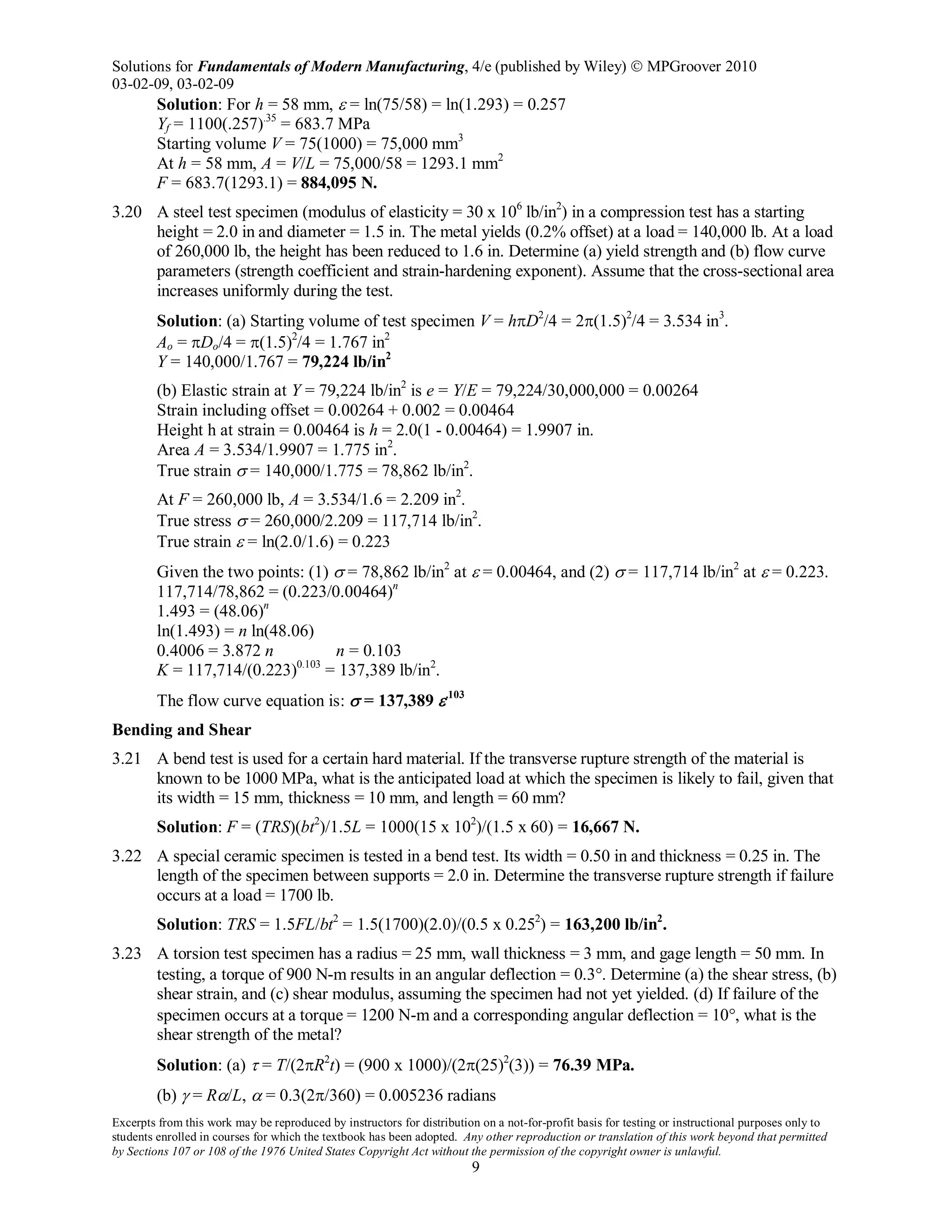 Solutions for Fundamentals of Modern Manufacturing, 4/e (published by Wiley)  MPGroover 2010
03-02-09, 03-02-09
Excerpts from this work may be reproduced by instructors for distribution on a not-for-profit basis for testing or instructional purposes only to
students enrolled in courses for which the textbook has been adopted. Any other reproduction or translation of this work beyond that permitted
by Sections 107 or 108 of the 1976 United States Copyright Act without the permission of the copyright owner is unlawful.
9
Solution: For h = 58 mm, ε = ln(75/58) = ln(1.293) = 0.257
Yf = 1100(.257).35
= 683.7 MPa
Starting volume V = 75(1000) = 75,000 mm3
At h = 58 mm, A = V/L = 75,000/58 = 1293.1 mm2
F = 683.7(1293.1) = 884,095 N.
3.20 A steel test specimen (modulus of elasticity = 30 x 106
lb/in2
) in a compression test has a starting
height = 2.0 in and diameter = 1.5 in. The metal yields (0.2% offset) at a load = 140,000 lb. At a load
of 260,000 lb, the height has been reduced to 1.6 in. Determine (a) yield strength and (b) flow curve
parameters (strength coefficient and strain-hardening exponent). Assume that the cross-sectional area
increases uniformly during the test.
Solution: (a) Starting volume of test specimen V = hπD2
/4 = 2π(1.5)2
/4 = 3.534 in3
.
Ao = πDo/4 = π(1.5)2
/4 = 1.767 in2
Y = 140,000/1.767 = 79,224 lb/in2
(b) Elastic strain at Y = 79,224 lb/in2
is e = Y/E = 79,224/30,000,000 = 0.00264
Strain including offset = 0.00264 + 0.002 = 0.00464
Height h at strain = 0.00464 is h = 2.0(1 - 0.00464) = 1.9907 in.
Area A = 3.534/1.9907 = 1.775 in2
.
True strain σ = 140,000/1.775 = 78,862 lb/in2
.
At F = 260,000 lb, A = 3.534/1.6 = 2.209 in2
.
True stress σ = 260,000/2.209 = 117,714 lb/in2
.
True strain ε = ln(2.0/1.6) = 0.223
Given the two points: (1) σ = 78,862 lb/in2
at ε = 0.00464, and (2) σ = 117,714 lb/in2
at ε = 0.223.
117,714/78,862 = (0.223/0.00464)n
1.493 = (48.06)n
ln(1.493) = n ln(48.06)
0.4006 = 3.872 n n = 0.103
K = 117,714/(0.223)0.103
= 137,389 lb/in2
.
The flow curve equation is: σ = 137,389 ε.103
Bending and Shear
3.21 A bend test is used for a certain hard material. If the transverse rupture strength of the material is
known to be 1000 MPa, what is the anticipated load at which the specimen is likely to fail, given that
its width = 15 mm, thickness = 10 mm, and length = 60 mm?
Solution: F = (TRS)(bt2
)/1.5L = 1000(15 x 102
)/(1.5 x 60) = 16,667 N.
3.22 A special ceramic specimen is tested in a bend test. Its width = 0.50 in and thickness = 0.25 in. The
length of the specimen between supports = 2.0 in. Determine the transverse rupture strength if failure
occurs at a load = 1700 lb.
Solution: TRS = 1.5FL/bt2
= 1.5(1700)(2.0)/(0.5 x 0.252
) = 163,200 lb/in2
.
3.23 A torsion test specimen has a radius = 25 mm, wall thickness = 3 mm, and gage length = 50 mm. In
testing, a torque of 900 N-m results in an angular deflection = 0.3°. Determine (a) the shear stress, (b)
shear strain, and (c) shear modulus, assuming the specimen had not yet yielded. (d) If failure of the
specimen occurs at a torque = 1200 N-m and a corresponding angular deflection = 10°, what is the
shear strength of the metal?
Solution: (a) τ = T/(2πR2
t) = (900 x 1000)/(2π(25)2
(3)) = 76.39 MPa.
(b) γ = Rα/L, α = 0.3(2π/360) = 0.005236 radians
 