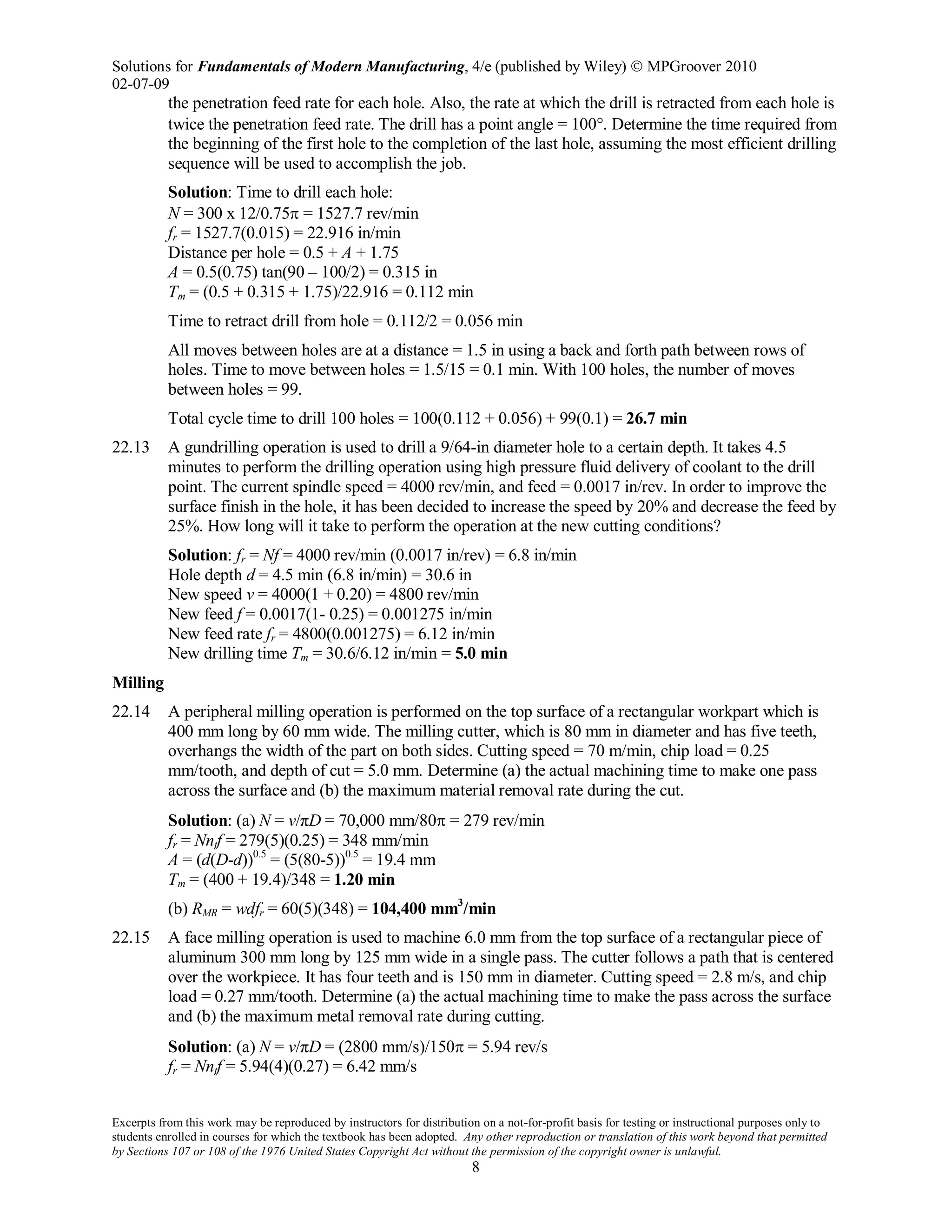 Solutions for Fundamentals of Modern Manufacturing, 4/e (published by Wiley)  MPGroover 2010
02-07-09
Excerpts from this work may be reproduced by instructors for distribution on a not-for-profit basis for testing or instructional purposes only to
students enrolled in courses for which the textbook has been adopted. Any other reproduction or translation of this work beyond that permitted
by Sections 107 or 108 of the 1976 United States Copyright Act without the permission of the copyright owner is unlawful.
8
the penetration feed rate for each hole. Also, the rate at which the drill is retracted from each hole is
twice the penetration feed rate. The drill has a point angle = 100°. Determine the time required from
the beginning of the first hole to the completion of the last hole, assuming the most efficient drilling
sequence will be used to accomplish the job.
Solution: Time to drill each hole:
N = 300 x 12/0.75π = 1527.7 rev/min
fr = 1527.7(0.015) = 22.916 in/min
Distance per hole = 0.5 + A + 1.75
A = 0.5(0.75) tan(90 – 100/2) = 0.315 in
Tm = (0.5 + 0.315 + 1.75)/22.916 = 0.112 min
Time to retract drill from hole = 0.112/2 = 0.056 min
All moves between holes are at a distance = 1.5 in using a back and forth path between rows of
holes. Time to move between holes = 1.5/15 = 0.1 min. With 100 holes, the number of moves
between holes = 99.
Total cycle time to drill 100 holes = 100(0.112 + 0.056) + 99(0.1) = 26.7 min
22.13 A gundrilling operation is used to drill a 9/64-in diameter hole to a certain depth. It takes 4.5
minutes to perform the drilling operation using high pressure fluid delivery of coolant to the drill
point. The current spindle speed = 4000 rev/min, and feed = 0.0017 in/rev. In order to improve the
surface finish in the hole, it has been decided to increase the speed by 20% and decrease the feed by
25%. How long will it take to perform the operation at the new cutting conditions?
Solution: fr = Nf = 4000 rev/min (0.0017 in/rev) = 6.8 in/min
Hole depth d = 4.5 min (6.8 in/min) = 30.6 in
New speed v = 4000(1 + 0.20) = 4800 rev/min
New feed f = 0.0017(1- 0.25) = 0.001275 in/min
New feed rate fr = 4800(0.001275) = 6.12 in/min
New drilling time Tm = 30.6/6.12 in/min = 5.0 min
Milling
22.14 A peripheral milling operation is performed on the top surface of a rectangular workpart which is
400 mm long by 60 mm wide. The milling cutter, which is 80 mm in diameter and has five teeth,
overhangs the width of the part on both sides. Cutting speed = 70 m/min, chip load = 0.25
mm/tooth, and depth of cut = 5.0 mm. Determine (a) the actual machining time to make one pass
across the surface and (b) the maximum material removal rate during the cut.
Solution: (a) N = v/πD = 70,000 mm/80π = 279 rev/min
fr = Nntf = 279(5)(0.25) = 348 mm/min
A = (d(D-d))0.5
= (5(80-5))0.5
= 19.4 mm
Tm = (400 + 19.4)/348 = 1.20 min
(b) RMR = wdfr = 60(5)(348) = 104,400 mm3
/min
22.15 A face milling operation is used to machine 6.0 mm from the top surface of a rectangular piece of
aluminum 300 mm long by 125 mm wide in a single pass. The cutter follows a path that is centered
over the workpiece. It has four teeth and is 150 mm in diameter. Cutting speed = 2.8 m/s, and chip
load = 0.27 mm/tooth. Determine (a) the actual machining time to make the pass across the surface
and (b) the maximum metal removal rate during cutting.
Solution: (a) N = v/πD = (2800 mm/s)/150π = 5.94 rev/s
fr = Nntf = 5.94(4)(0.27) = 6.42 mm/s
 