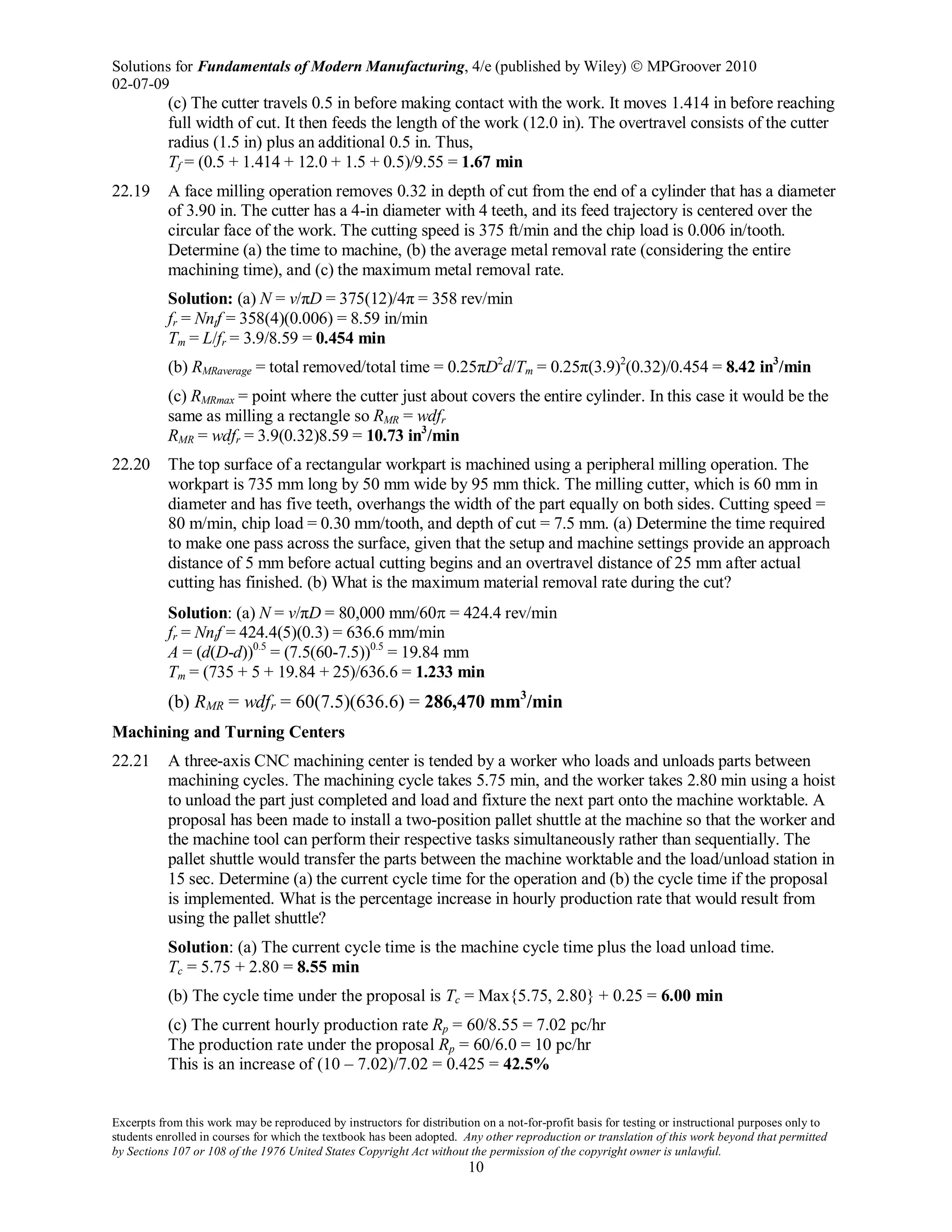 Solutions for Fundamentals of Modern Manufacturing, 4/e (published by Wiley)  MPGroover 2010
02-07-09
Excerpts from this work may be reproduced by instructors for distribution on a not-for-profit basis for testing or instructional purposes only to
students enrolled in courses for which the textbook has been adopted. Any other reproduction or translation of this work beyond that permitted
by Sections 107 or 108 of the 1976 United States Copyright Act without the permission of the copyright owner is unlawful.
10
(c) The cutter travels 0.5 in before making contact with the work. It moves 1.414 in before reaching
full width of cut. It then feeds the length of the work (12.0 in). The overtravel consists of the cutter
radius (1.5 in) plus an additional 0.5 in. Thus,
Tf = (0.5 + 1.414 + 12.0 + 1.5 + 0.5)/9.55 = 1.67 min
22.19 A face milling operation removes 0.32 in depth of cut from the end of a cylinder that has a diameter
of 3.90 in. The cutter has a 4-in diameter with 4 teeth, and its feed trajectory is centered over the
circular face of the work. The cutting speed is 375 ft/min and the chip load is 0.006 in/tooth.
Determine (a) the time to machine, (b) the average metal removal rate (considering the entire
machining time), and (c) the maximum metal removal rate.
Solution: (a) N = v/πD = 375(12)/4π = 358 rev/min
fr = Nntf = 358(4)(0.006) = 8.59 in/min
Tm = L/fr = 3.9/8.59 = 0.454 min
(b) RMRaverage = total removed/total time = 0.25πD2
d/Tm = 0.25π(3.9)2
(0.32)/0.454 = 8.42 in3
/min
(c) RMRmax = point where the cutter just about covers the entire cylinder. In this case it would be the
same as milling a rectangle so RMR = wdfr
RMR = wdfr = 3.9(0.32)8.59 = 10.73 in3
/min
22.20 The top surface of a rectangular workpart is machined using a peripheral milling operation. The
workpart is 735 mm long by 50 mm wide by 95 mm thick. The milling cutter, which is 60 mm in
diameter and has five teeth, overhangs the width of the part equally on both sides. Cutting speed =
80 m/min, chip load = 0.30 mm/tooth, and depth of cut = 7.5 mm. (a) Determine the time required
to make one pass across the surface, given that the setup and machine settings provide an approach
distance of 5 mm before actual cutting begins and an overtravel distance of 25 mm after actual
cutting has finished. (b) What is the maximum material removal rate during the cut?
Solution: (a) N = v/πD = 80,000 mm/60π = 424.4 rev/min
fr = Nntf = 424.4(5)(0.3) = 636.6 mm/min
A = (d(D-d))0.5
= (7.5(60-7.5))0.5
= 19.84 mm
Tm = (735 + 5 + 19.84 + 25)/636.6 = 1.233 min
(b) RMR = wdfr = 60(7.5)(636.6) = 286,470 mm3
/min
Machining and Turning Centers
22.21 A three-axis CNC machining center is tended by a worker who loads and unloads parts between
machining cycles. The machining cycle takes 5.75 min, and the worker takes 2.80 min using a hoist
to unload the part just completed and load and fixture the next part onto the machine worktable. A
proposal has been made to install a two-position pallet shuttle at the machine so that the worker and
the machine tool can perform their respective tasks simultaneously rather than sequentially. The
pallet shuttle would transfer the parts between the machine worktable and the load/unload station in
15 sec. Determine (a) the current cycle time for the operation and (b) the cycle time if the proposal
is implemented. What is the percentage increase in hourly production rate that would result from
using the pallet shuttle?
Solution: (a) The current cycle time is the machine cycle time plus the load unload time.
Tc = 5.75 + 2.80 = 8.55 min
(b) The cycle time under the proposal is Tc = Max{5.75, 2.80} + 0.25 = 6.00 min
(c) The current hourly production rate Rp = 60/8.55 = 7.02 pc/hr
The production rate under the proposal Rp = 60/6.0 = 10 pc/hr
This is an increase of (10 – 7.02)/7.02 = 0.425 = 42.5%
 