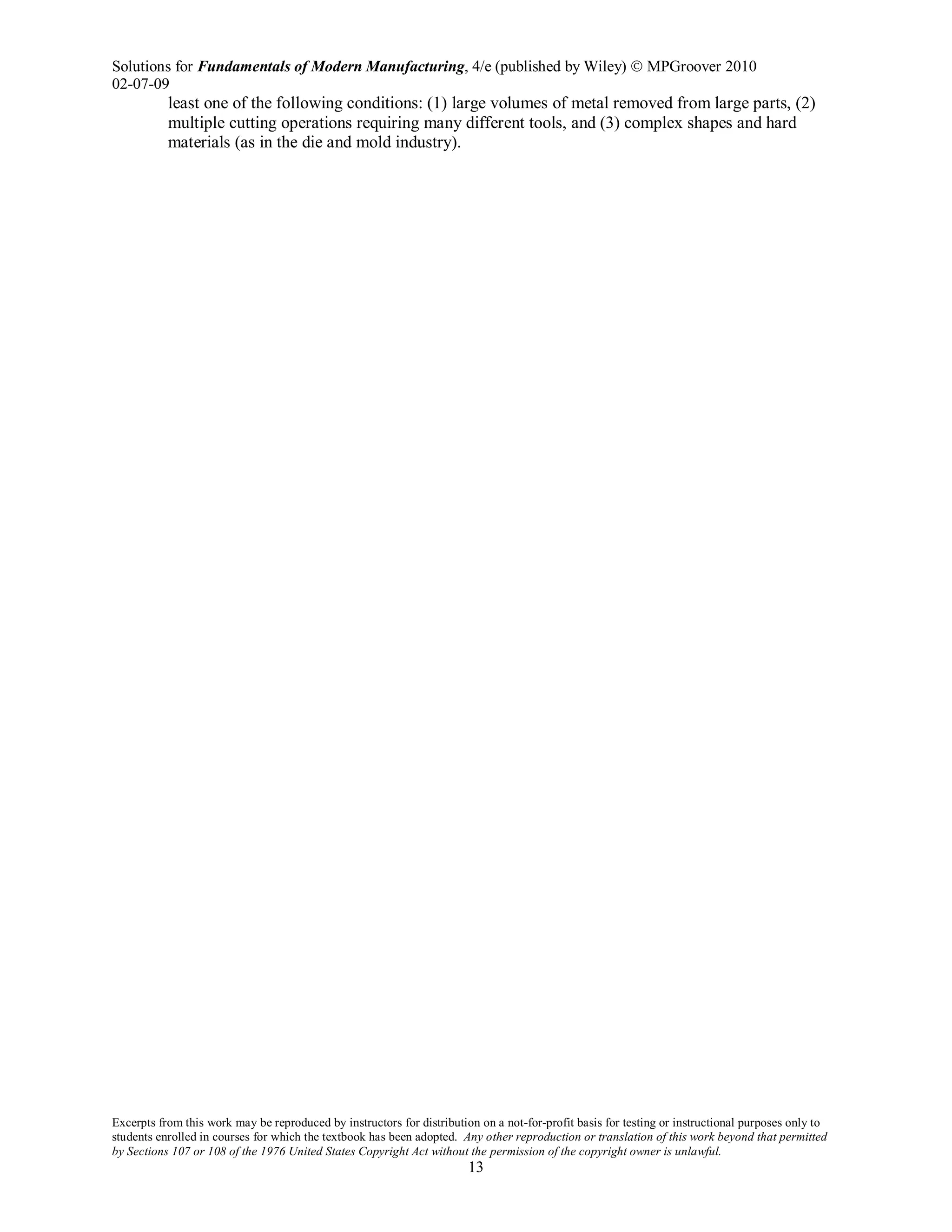 Solutions for Fundamentals of Modern Manufacturing, 4/e (published by Wiley)  MPGroover 2010
02-07-09
Excerpts from this work may be reproduced by instructors for distribution on a not-for-profit basis for testing or instructional purposes only to
students enrolled in courses for which the textbook has been adopted. Any other reproduction or translation of this work beyond that permitted
by Sections 107 or 108 of the 1976 United States Copyright Act without the permission of the copyright owner is unlawful.
13
least one of the following conditions: (1) large volumes of metal removed from large parts, (2)
multiple cutting operations requiring many different tools, and (3) complex shapes and hard
materials (as in the die and mold industry).
 