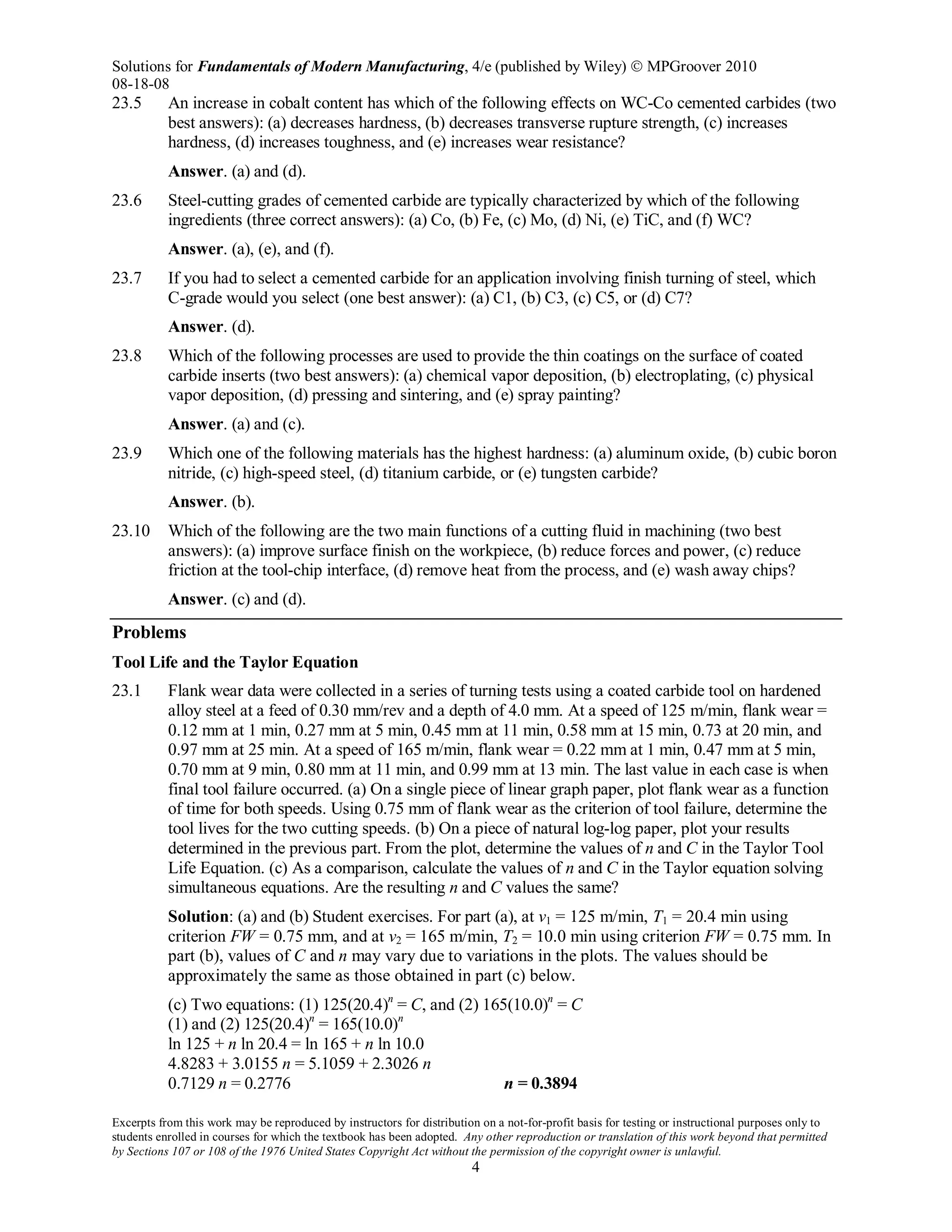 Solutions for Fundamentals of Modern Manufacturing, 4/e (published by Wiley)  MPGroover 2010
08-18-08
Excerpts from this work may be reproduced by instructors for distribution on a not-for-profit basis for testing or instructional purposes only to
students enrolled in courses for which the textbook has been adopted. Any other reproduction or translation of this work beyond that permitted
by Sections 107 or 108 of the 1976 United States Copyright Act without the permission of the copyright owner is unlawful.
4
23.5 An increase in cobalt content has which of the following effects on WC-Co cemented carbides (two
best answers): (a) decreases hardness, (b) decreases transverse rupture strength, (c) increases
hardness, (d) increases toughness, and (e) increases wear resistance?
Answer. (a) and (d).
23.6 Steel-cutting grades of cemented carbide are typically characterized by which of the following
ingredients (three correct answers): (a) Co, (b) Fe, (c) Mo, (d) Ni, (e) TiC, and (f) WC?
Answer. (a), (e), and (f).
23.7 If you had to select a cemented carbide for an application involving finish turning of steel, which
C-grade would you select (one best answer): (a) C1, (b) C3, (c) C5, or (d) C7?
Answer. (d).
23.8 Which of the following processes are used to provide the thin coatings on the surface of coated
carbide inserts (two best answers): (a) chemical vapor deposition, (b) electroplating, (c) physical
vapor deposition, (d) pressing and sintering, and (e) spray painting?
Answer. (a) and (c).
23.9 Which one of the following materials has the highest hardness: (a) aluminum oxide, (b) cubic boron
nitride, (c) high-speed steel, (d) titanium carbide, or (e) tungsten carbide?
Answer. (b).
23.10 Which of the following are the two main functions of a cutting fluid in machining (two best
answers): (a) improve surface finish on the workpiece, (b) reduce forces and power, (c) reduce
friction at the tool-chip interface, (d) remove heat from the process, and (e) wash away chips?
Answer. (c) and (d).
Problems
Tool Life and the Taylor Equation
23.1 Flank wear data were collected in a series of turning tests using a coated carbide tool on hardened
alloy steel at a feed of 0.30 mm/rev and a depth of 4.0 mm. At a speed of 125 m/min, flank wear =
0.12 mm at 1 min, 0.27 mm at 5 min, 0.45 mm at 11 min, 0.58 mm at 15 min, 0.73 at 20 min, and
0.97 mm at 25 min. At a speed of 165 m/min, flank wear = 0.22 mm at 1 min, 0.47 mm at 5 min,
0.70 mm at 9 min, 0.80 mm at 11 min, and 0.99 mm at 13 min. The last value in each case is when
final tool failure occurred. (a) On a single piece of linear graph paper, plot flank wear as a function
of time for both speeds. Using 0.75 mm of flank wear as the criterion of tool failure, determine the
tool lives for the two cutting speeds. (b) On a piece of natural log-log paper, plot your results
determined in the previous part. From the plot, determine the values of n and C in the Taylor Tool
Life Equation. (c) As a comparison, calculate the values of n and C in the Taylor equation solving
simultaneous equations. Are the resulting n and C values the same?
Solution: (a) and (b) Student exercises. For part (a), at v1 = 125 m/min, T1 = 20.4 min using
criterion FW = 0.75 mm, and at v2 = 165 m/min, T2 = 10.0 min using criterion FW = 0.75 mm. In
part (b), values of C and n may vary due to variations in the plots. The values should be
approximately the same as those obtained in part (c) below.
(c) Two equations: (1) 125(20.4)n
= C, and (2) 165(10.0)n
= C
(1) and (2) 125(20.4)n
= 165(10.0)n
ln 125 + n ln 20.4 = ln 165 + n ln 10.0
4.8283 + 3.0155 n = 5.1059 + 2.3026 n
0.7129 n = 0.2776 n = 0.3894
 