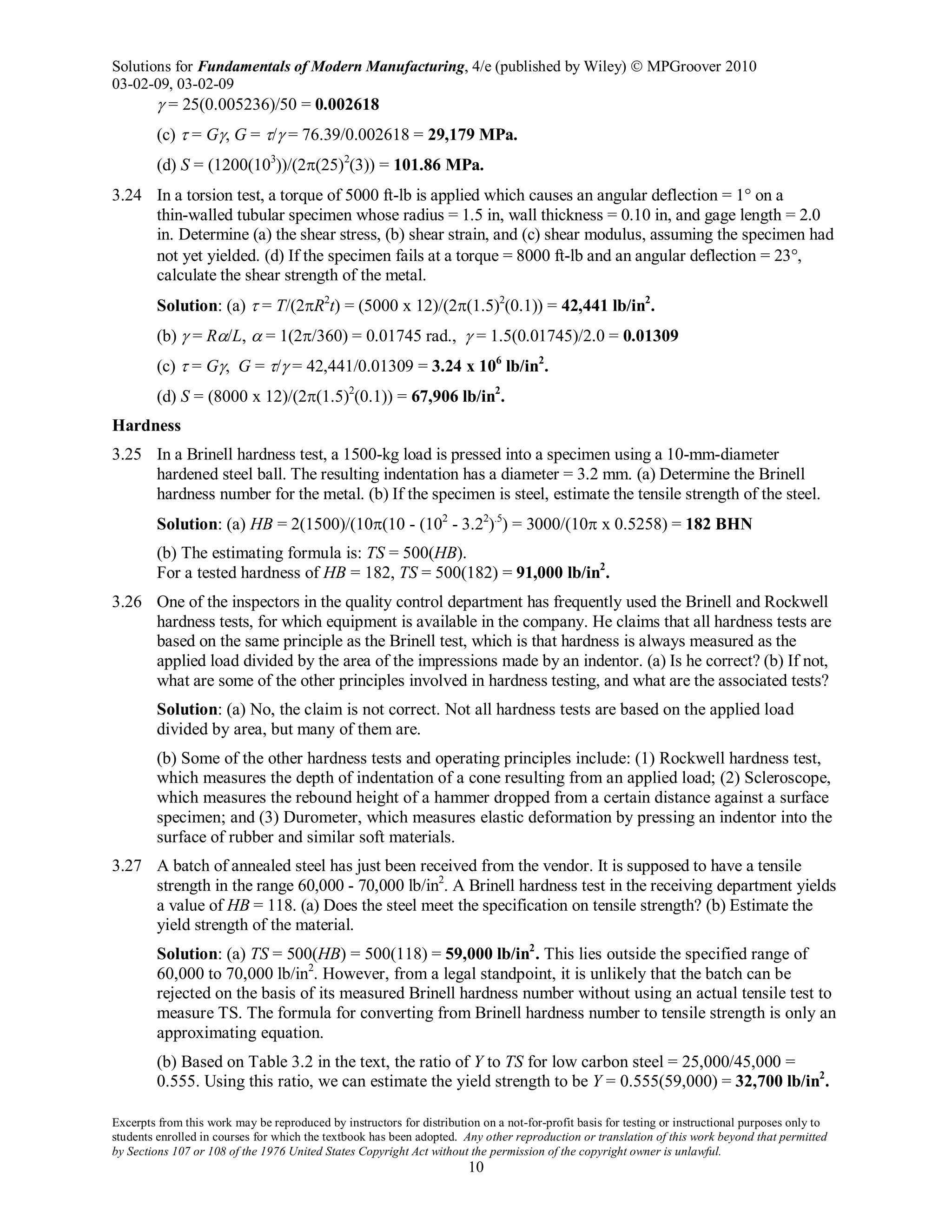 Solutions for Fundamentals of Modern Manufacturing, 4/e (published by Wiley)  MPGroover 2010
03-02-09, 03-02-09
Excerpts from this work may be reproduced by instructors for distribution on a not-for-profit basis for testing or instructional purposes only to
students enrolled in courses for which the textbook has been adopted. Any other reproduction or translation of this work beyond that permitted
by Sections 107 or 108 of the 1976 United States Copyright Act without the permission of the copyright owner is unlawful.
10
γ = 25(0.005236)/50 = 0.002618
(c) τ = Gγ, G = τ/γ = 76.39/0.002618 = 29,179 MPa.
(d) S = (1200(103
))/(2π(25)2
(3)) = 101.86 MPa.
3.24 In a torsion test, a torque of 5000 ft-lb is applied which causes an angular deflection = 1° on a
thin-walled tubular specimen whose radius = 1.5 in, wall thickness = 0.10 in, and gage length = 2.0
in. Determine (a) the shear stress, (b) shear strain, and (c) shear modulus, assuming the specimen had
not yet yielded. (d) If the specimen fails at a torque = 8000 ft-lb and an angular deflection = 23°,
calculate the shear strength of the metal.
Solution: (a) τ = T/(2πR2
t) = (5000 x 12)/(2π(1.5)2
(0.1)) = 42,441 lb/in2
.
(b) γ = Rα/L, α = 1(2π/360) = 0.01745 rad., γ = 1.5(0.01745)/2.0 = 0.01309
(c) τ = Gγ, G = τ/γ = 42,441/0.01309 = 3.24 x 106
lb/in2
.
(d) S = (8000 x 12)/(2π(1.5)2
(0.1)) = 67,906 lb/in2
.
Hardness
3.25 In a Brinell hardness test, a 1500-kg load is pressed into a specimen using a 10-mm-diameter
hardened steel ball. The resulting indentation has a diameter = 3.2 mm. (a) Determine the Brinell
hardness number for the metal. (b) If the specimen is steel, estimate the tensile strength of the steel.
Solution: (a) HB = 2(1500)/(10π(10 - (102
- 3.22
).5
) = 3000/(10π x 0.5258) = 182 BHN
(b) The estimating formula is: TS = 500(HB).
For a tested hardness of HB = 182, TS = 500(182) = 91,000 lb/in2
.
3.26 One of the inspectors in the quality control department has frequently used the Brinell and Rockwell
hardness tests, for which equipment is available in the company. He claims that all hardness tests are
based on the same principle as the Brinell test, which is that hardness is always measured as the
applied load divided by the area of the impressions made by an indentor. (a) Is he correct? (b) If not,
what are some of the other principles involved in hardness testing, and what are the associated tests?
Solution: (a) No, the claim is not correct. Not all hardness tests are based on the applied load
divided by area, but many of them are.
(b) Some of the other hardness tests and operating principles include: (1) Rockwell hardness test,
which measures the depth of indentation of a cone resulting from an applied load; (2) Scleroscope,
which measures the rebound height of a hammer dropped from a certain distance against a surface
specimen; and (3) Durometer, which measures elastic deformation by pressing an indentor into the
surface of rubber and similar soft materials.
3.27 A batch of annealed steel has just been received from the vendor. It is supposed to have a tensile
strength in the range 60,000 - 70,000 lb/in2
. A Brinell hardness test in the receiving department yields
a value of HB = 118. (a) Does the steel meet the specification on tensile strength? (b) Estimate the
yield strength of the material.
Solution: (a) TS = 500(HB) = 500(118) = 59,000 lb/in2
. This lies outside the specified range of
60,000 to 70,000 lb/in2
. However, from a legal standpoint, it is unlikely that the batch can be
rejected on the basis of its measured Brinell hardness number without using an actual tensile test to
measure TS. The formula for converting from Brinell hardness number to tensile strength is only an
approximating equation.
(b) Based on Table 3.2 in the text, the ratio of Y to TS for low carbon steel = 25,000/45,000 =
0.555. Using this ratio, we can estimate the yield strength to be Y = 0.555(59,000) = 32,700 lb/in2
.
 