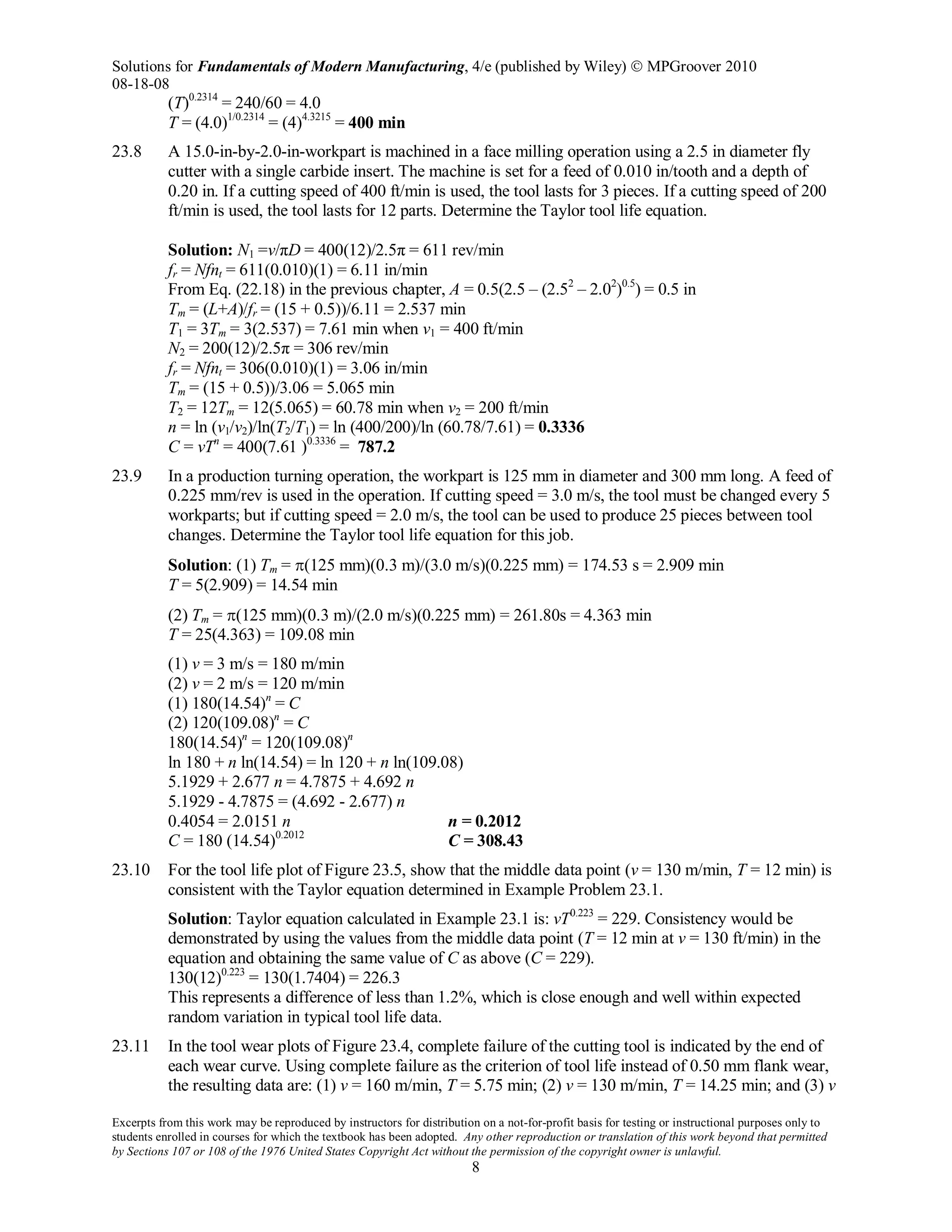 Solutions for Fundamentals of Modern Manufacturing, 4/e (published by Wiley)  MPGroover 2010
08-18-08
Excerpts from this work may be reproduced by instructors for distribution on a not-for-profit basis for testing or instructional purposes only to
students enrolled in courses for which the textbook has been adopted. Any other reproduction or translation of this work beyond that permitted
by Sections 107 or 108 of the 1976 United States Copyright Act without the permission of the copyright owner is unlawful.
8
(T)0.2314
= 240/60 = 4.0
T = (4.0)1/0.2314
= (4)4.3215
= 400 min
23.8 A 15.0-in-by-2.0-in-workpart is machined in a face milling operation using a 2.5 in diameter fly
cutter with a single carbide insert. The machine is set for a feed of 0.010 in/tooth and a depth of
0.20 in. If a cutting speed of 400 ft/min is used, the tool lasts for 3 pieces. If a cutting speed of 200
ft/min is used, the tool lasts for 12 parts. Determine the Taylor tool life equation.
Solution: N1 =v/πD = 400(12)/2.5π = 611 rev/min
fr = Nfnt = 611(0.010)(1) = 6.11 in/min
From Eq. (22.18) in the previous chapter, A = 0.5(2.5 – (2.52
– 2.02
)0.5
) = 0.5 in
Tm = (L+A)/fr = (15 + 0.5))/6.11 = 2.537 min
T1 = 3Tm = 3(2.537) = 7.61 min when v1 = 400 ft/min
N2 = 200(12)/2.5π = 306 rev/min
fr = Nfnt = 306(0.010)(1) = 3.06 in/min
Tm = (15 + 0.5))/3.06 = 5.065 min
T2 = 12Tm = 12(5.065) = 60.78 min when v2 = 200 ft/min
n = ln (v1/v2)/ln(T2/T1) = ln (400/200)/ln (60.78/7.61) = 0.3336
C = vTn
= 400(7.61 )0.3336
= 787.2
23.9 In a production turning operation, the workpart is 125 mm in diameter and 300 mm long. A feed of
0.225 mm/rev is used in the operation. If cutting speed = 3.0 m/s, the tool must be changed every 5
workparts; but if cutting speed = 2.0 m/s, the tool can be used to produce 25 pieces between tool
changes. Determine the Taylor tool life equation for this job.
Solution: (1) Tm = π(125 mm)(0.3 m)/(3.0 m/s)(0.225 mm) = 174.53 s = 2.909 min
T = 5(2.909) = 14.54 min
(2) Tm = π(125 mm)(0.3 m)/(2.0 m/s)(0.225 mm) = 261.80s = 4.363 min
T = 25(4.363) = 109.08 min
(1) v = 3 m/s = 180 m/min
(2) v = 2 m/s = 120 m/min
(1) 180(14.54)n
= C
(2) 120(109.08)n
= C
180(14.54)n
= 120(109.08)n
ln 180 + n ln(14.54) = ln 120 + n ln(109.08)
5.1929 + 2.677 n = 4.7875 + 4.692 n
5.1929 - 4.7875 = (4.692 - 2.677) n
0.4054 = 2.0151 n n = 0.2012
C = 180 (14.54)0.2012
C = 308.43
23.10 For the tool life plot of Figure 23.5, show that the middle data point (v = 130 m/min, T = 12 min) is
consistent with the Taylor equation determined in Example Problem 23.1.
Solution: Taylor equation calculated in Example 23.1 is: vT0.223
= 229. Consistency would be
demonstrated by using the values from the middle data point (T = 12 min at v = 130 ft/min) in the
equation and obtaining the same value of C as above (C = 229).
130(12)0.223
= 130(1.7404) = 226.3
This represents a difference of less than 1.2%, which is close enough and well within expected
random variation in typical tool life data.
23.11 In the tool wear plots of Figure 23.4, complete failure of the cutting tool is indicated by the end of
each wear curve. Using complete failure as the criterion of tool life instead of 0.50 mm flank wear,
the resulting data are: (1) v = 160 m/min, T = 5.75 min; (2) v = 130 m/min, T = 14.25 min; and (3) v
 