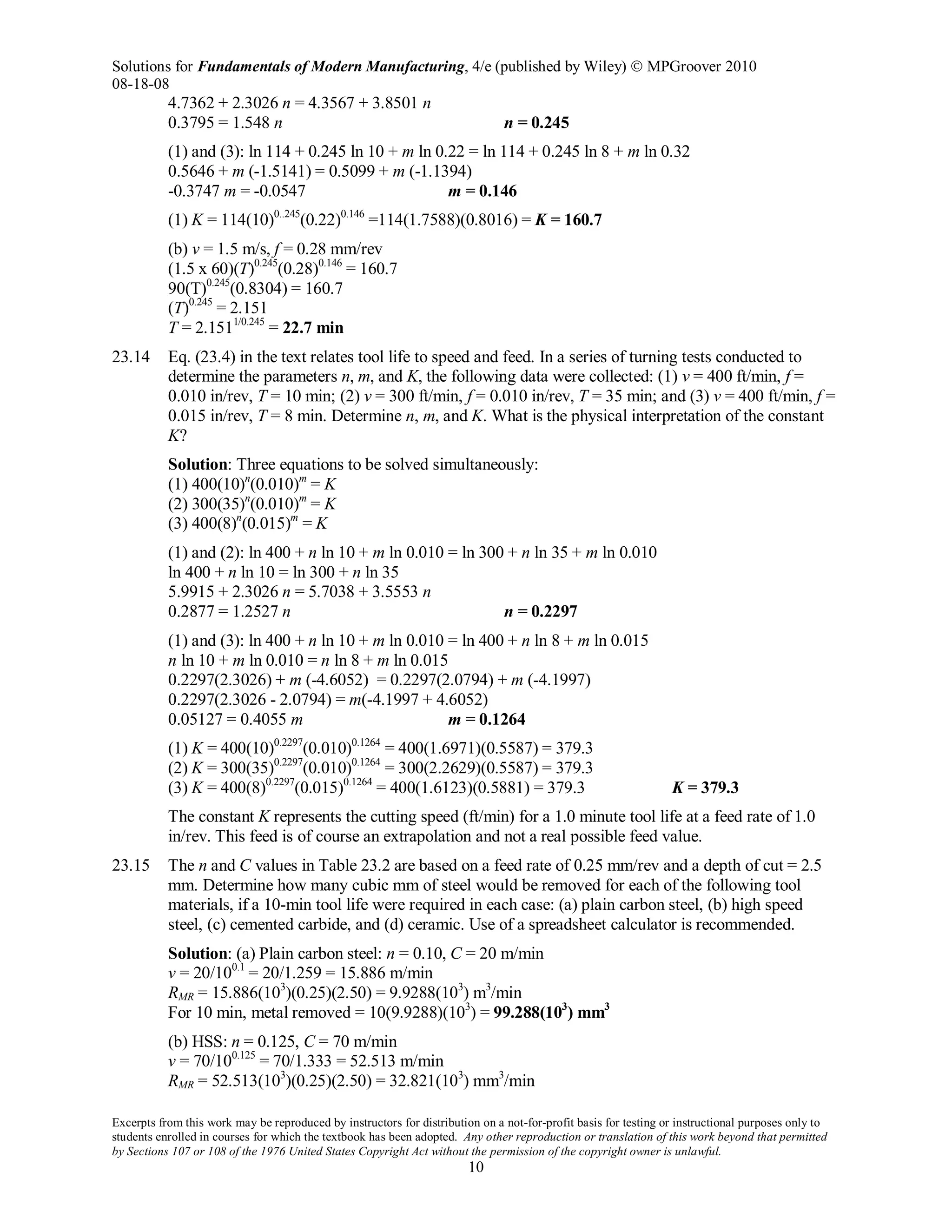 Solutions for Fundamentals of Modern Manufacturing, 4/e (published by Wiley)  MPGroover 2010
08-18-08
Excerpts from this work may be reproduced by instructors for distribution on a not-for-profit basis for testing or instructional purposes only to
students enrolled in courses for which the textbook has been adopted. Any other reproduction or translation of this work beyond that permitted
by Sections 107 or 108 of the 1976 United States Copyright Act without the permission of the copyright owner is unlawful.
10
4.7362 + 2.3026 n = 4.3567 + 3.8501 n
0.3795 = 1.548 n n = 0.245
(1) and (3): ln 114 + 0.245 ln 10 + m ln 0.22 = ln 114 + 0.245 ln 8 + m ln 0.32
0.5646 + m (-1.5141) = 0.5099 + m (-1.1394)
-0.3747 m = -0.0547 m = 0.146
(1) K = 114(10)0..245
(0.22)0.146
=114(1.7588)(0.8016) = K = 160.7
(b) v = 1.5 m/s, f = 0.28 mm/rev
(1.5 x 60)(T)0.245
(0.28)0.146
= 160.7
90(T)0.245
(0.8304) = 160.7
(T)0.245
= 2.151
T = 2.1511/0.245
= 22.7 min
23.14 Eq. (23.4) in the text relates tool life to speed and feed. In a series of turning tests conducted to
determine the parameters n, m, and K, the following data were collected: (1) v = 400 ft/min, f =
0.010 in/rev, T = 10 min; (2) v = 300 ft/min, f = 0.010 in/rev, T = 35 min; and (3) v = 400 ft/min, f =
0.015 in/rev, T = 8 min. Determine n, m, and K. What is the physical interpretation of the constant
K?
Solution: Three equations to be solved simultaneously:
(1) 400(10)n
(0.010)m
= K
(2) 300(35)n
(0.010)m
= K
(3) 400(8)n
(0.015)m
= K
(1) and (2): ln 400 + n ln 10 + m ln 0.010 = ln 300 + n ln 35 + m ln 0.010
ln 400 + n ln 10 = ln 300 + n ln 35
5.9915 + 2.3026 n = 5.7038 + 3.5553 n
0.2877 = 1.2527 n n = 0.2297
(1) and (3): ln 400 + n ln 10 + m ln 0.010 = ln 400 + n ln 8 + m ln 0.015
n ln 10 + m ln 0.010 = n ln 8 + m ln 0.015
0.2297(2.3026) + m (-4.6052) = 0.2297(2.0794) + m (-4.1997)
0.2297(2.3026 - 2.0794) = m(-4.1997 + 4.6052)
0.05127 = 0.4055 m m = 0.1264
(1) K = 400(10)0.2297
(0.010)0.1264
= 400(1.6971)(0.5587) = 379.3
(2) K = 300(35)0.2297
(0.010)0.1264
= 300(2.2629)(0.5587) = 379.3
(3) K = 400(8)0.2297
(0.015)0.1264
= 400(1.6123)(0.5881) = 379.3 K = 379.3
The constant K represents the cutting speed (ft/min) for a 1.0 minute tool life at a feed rate of 1.0
in/rev. This feed is of course an extrapolation and not a real possible feed value.
23.15 The n and C values in Table 23.2 are based on a feed rate of 0.25 mm/rev and a depth of cut = 2.5
mm. Determine how many cubic mm of steel would be removed for each of the following tool
materials, if a 10-min tool life were required in each case: (a) plain carbon steel, (b) high speed
steel, (c) cemented carbide, and (d) ceramic. Use of a spreadsheet calculator is recommended.
Solution: (a) Plain carbon steel: n = 0.10, C = 20 m/min
v = 20/100.1
= 20/1.259 = 15.886 m/min
RMR = 15.886(103
)(0.25)(2.50) = 9.9288(103
) m3
/min
For 10 min, metal removed = 10(9.9288)(103
) = 99.288(103
) mm3
(b) HSS: n = 0.125, C = 70 m/min
v = 70/100.125
= 70/1.333 = 52.513 m/min
RMR = 52.513(103
)(0.25)(2.50) = 32.821(103
) mm3
/min
 