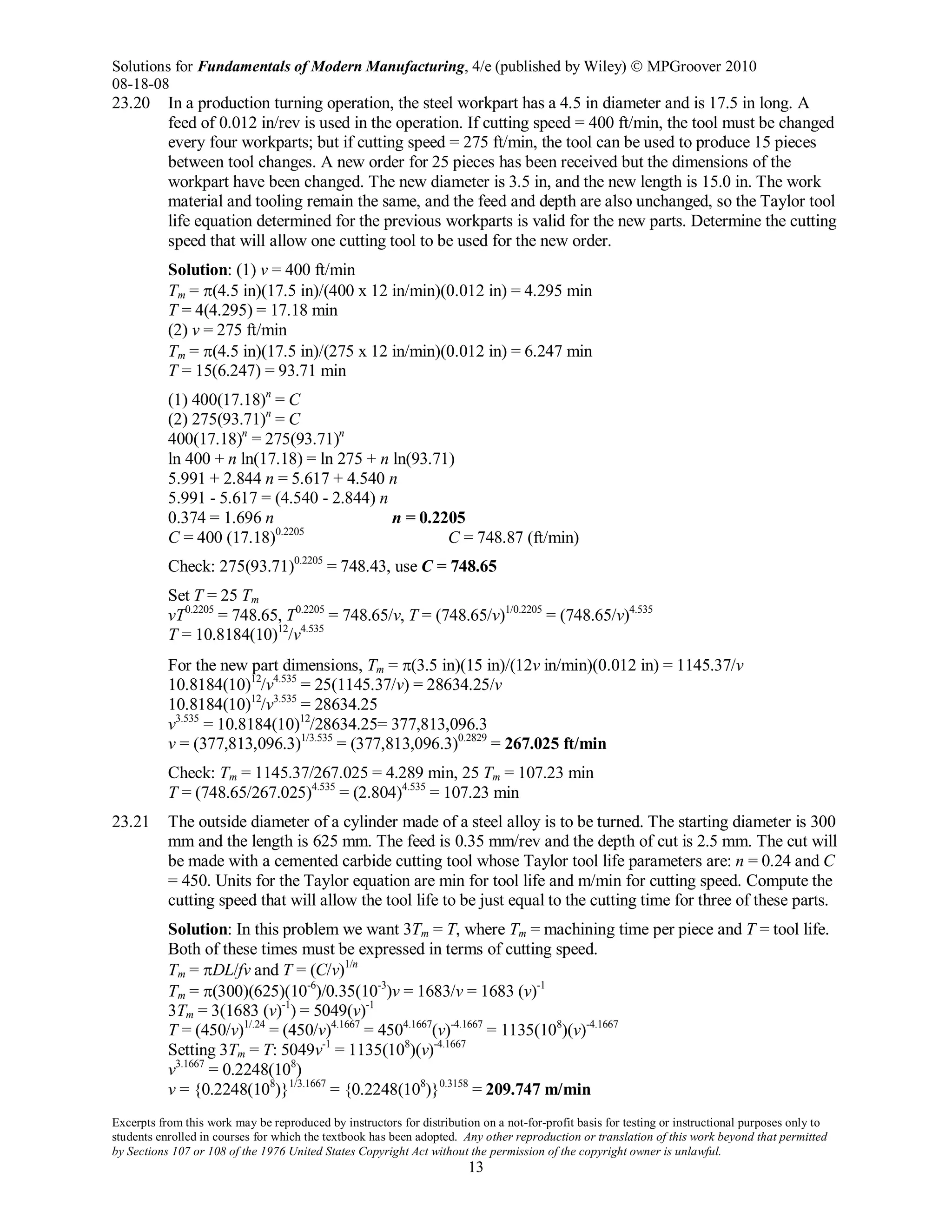 Solutions for Fundamentals of Modern Manufacturing, 4/e (published by Wiley)  MPGroover 2010
08-18-08
Excerpts from this work may be reproduced by instructors for distribution on a not-for-profit basis for testing or instructional purposes only to
students enrolled in courses for which the textbook has been adopted. Any other reproduction or translation of this work beyond that permitted
by Sections 107 or 108 of the 1976 United States Copyright Act without the permission of the copyright owner is unlawful.
13
23.20 In a production turning operation, the steel workpart has a 4.5 in diameter and is 17.5 in long. A
feed of 0.012 in/rev is used in the operation. If cutting speed = 400 ft/min, the tool must be changed
every four workparts; but if cutting speed = 275 ft/min, the tool can be used to produce 15 pieces
between tool changes. A new order for 25 pieces has been received but the dimensions of the
workpart have been changed. The new diameter is 3.5 in, and the new length is 15.0 in. The work
material and tooling remain the same, and the feed and depth are also unchanged, so the Taylor tool
life equation determined for the previous workparts is valid for the new parts. Determine the cutting
speed that will allow one cutting tool to be used for the new order.
Solution: (1) v = 400 ft/min
Tm = π(4.5 in)(17.5 in)/(400 x 12 in/min)(0.012 in) = 4.295 min
T = 4(4.295) = 17.18 min
(2) v = 275 ft/min
Tm = π(4.5 in)(17.5 in)/(275 x 12 in/min)(0.012 in) = 6.247 min
T = 15(6.247) = 93.71 min
(1) 400(17.18)n
= C
(2) 275(93.71)n
= C
400(17.18)n
= 275(93.71)n
ln 400 + n ln(17.18) = ln 275 + n ln(93.71)
5.991 + 2.844 n = 5.617 + 4.540 n
5.991 - 5.617 = (4.540 - 2.844) n
0.374 = 1.696 n n = 0.2205
C = 400 (17.18)0.2205
C = 748.87 (ft/min)
Check: 275(93.71)0.2205
= 748.43, use C = 748.65
Set T = 25 Tm
vT0.2205
= 748.65, T0.2205
= 748.65/v, T = (748.65/v)1/0.2205
= (748.65/v)4.535
T = 10.8184(10)12
/v4.535
For the new part dimensions, Tm = π(3.5 in)(15 in)/(12v in/min)(0.012 in) = 1145.37/v
10.8184(10)12
/v4.535
= 25(1145.37/v) = 28634.25/v
10.8184(10)12
/v3.535
= 28634.25
v3.535
= 10.8184(10)12
/28634.25= 377,813,096.3
v = (377,813,096.3)1/3.535
= (377,813,096.3)0.2829
= 267.025 ft/min
Check: Tm = 1145.37/267.025 = 4.289 min, 25 Tm = 107.23 min
T = (748.65/267.025)4.535
= (2.804)4.535
= 107.23 min
23.21 The outside diameter of a cylinder made of a steel alloy is to be turned. The starting diameter is 300
mm and the length is 625 mm. The feed is 0.35 mm/rev and the depth of cut is 2.5 mm. The cut will
be made with a cemented carbide cutting tool whose Taylor tool life parameters are: n = 0.24 and C
= 450. Units for the Taylor equation are min for tool life and m/min for cutting speed. Compute the
cutting speed that will allow the tool life to be just equal to the cutting time for three of these parts.
Solution: In this problem we want 3Tm = T, where Tm = machining time per piece and T = tool life.
Both of these times must be expressed in terms of cutting speed.
Tm = πDL/fv and T = (C/v)1/n
Tm = π(300)(625)(10-6
)/0.35(10-3
)v = 1683/v = 1683 (v)-1
3Tm = 3(1683 (v)-1
) = 5049(v)-1
T = (450/v)1/.24
= (450/v)4.1667
= 4504.1667
(v)-4.1667
= 1135(108
)(v)-4.1667
Setting 3Tm = T: 5049v-1
= 1135(108
)(v)-4.1667
v3.1667
= 0.2248(108
)
v = {0.2248(108
)}1/3.1667
= {0.2248(108
)}0.3158
= 209.747 m/min
 