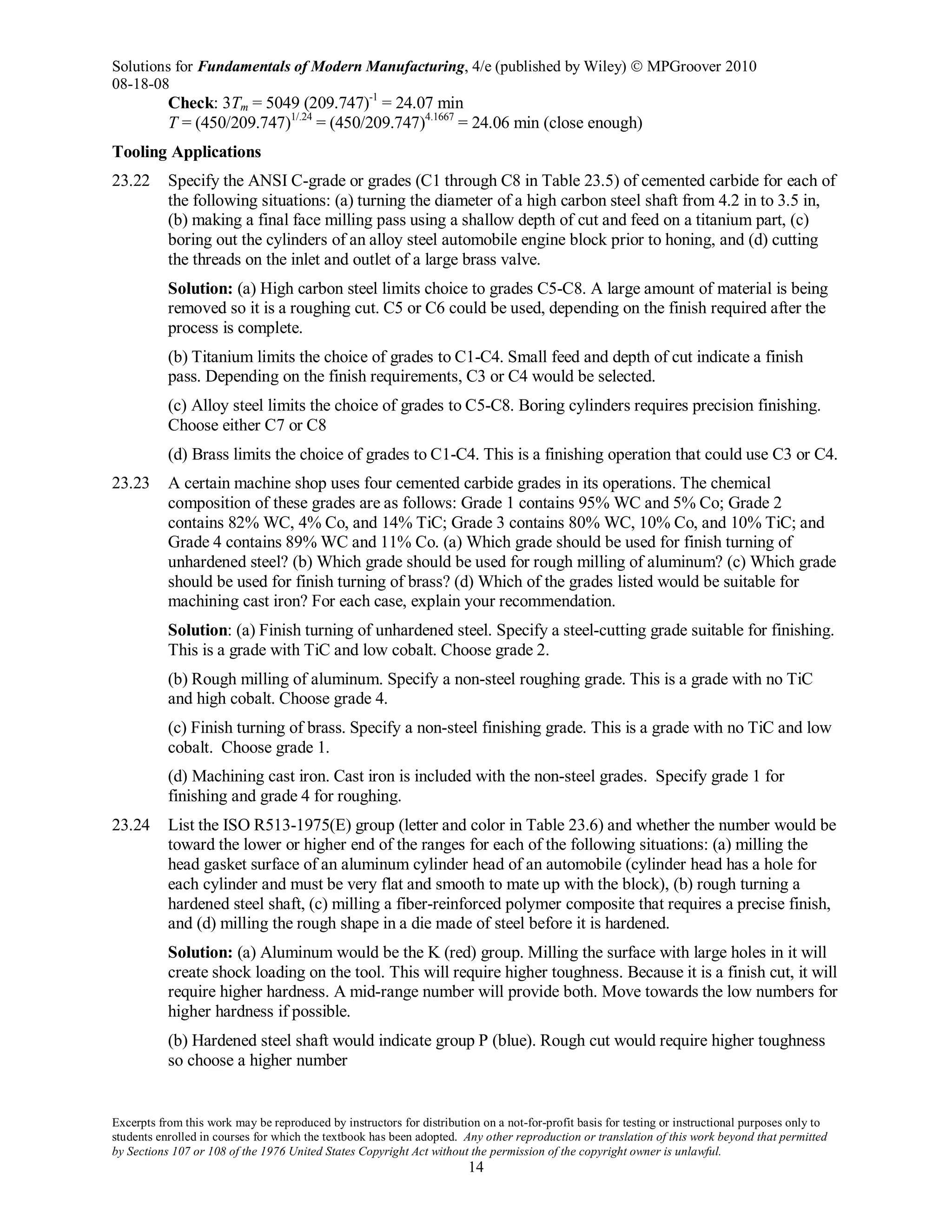 Solutions for Fundamentals of Modern Manufacturing, 4/e (published by Wiley)  MPGroover 2010
08-18-08
Excerpts from this work may be reproduced by instructors for distribution on a not-for-profit basis for testing or instructional purposes only to
students enrolled in courses for which the textbook has been adopted. Any other reproduction or translation of this work beyond that permitted
by Sections 107 or 108 of the 1976 United States Copyright Act without the permission of the copyright owner is unlawful.
14
Check: 3Tm = 5049 (209.747)-1
= 24.07 min
T = (450/209.747)1/.24
= (450/209.747)4.1667
= 24.06 min (close enough)
Tooling Applications
23.22 Specify the ANSI C-grade or grades (C1 through C8 in Table 23.5) of cemented carbide for each of
the following situations: (a) turning the diameter of a high carbon steel shaft from 4.2 in to 3.5 in,
(b) making a final face milling pass using a shallow depth of cut and feed on a titanium part, (c)
boring out the cylinders of an alloy steel automobile engine block prior to honing, and (d) cutting
the threads on the inlet and outlet of a large brass valve.
Solution: (a) High carbon steel limits choice to grades C5-C8. A large amount of material is being
removed so it is a roughing cut. C5 or C6 could be used, depending on the finish required after the
process is complete.
(b) Titanium limits the choice of grades to C1-C4. Small feed and depth of cut indicate a finish
pass. Depending on the finish requirements, C3 or C4 would be selected.
(c) Alloy steel limits the choice of grades to C5-C8. Boring cylinders requires precision finishing.
Choose either C7 or C8
(d) Brass limits the choice of grades to C1-C4. This is a finishing operation that could use C3 or C4.
23.23 A certain machine shop uses four cemented carbide grades in its operations. The chemical
composition of these grades are as follows: Grade 1 contains 95% WC and 5% Co; Grade 2
contains 82% WC, 4% Co, and 14% TiC; Grade 3 contains 80% WC, 10% Co, and 10% TiC; and
Grade 4 contains 89% WC and 11% Co. (a) Which grade should be used for finish turning of
unhardened steel? (b) Which grade should be used for rough milling of aluminum? (c) Which grade
should be used for finish turning of brass? (d) Which of the grades listed would be suitable for
machining cast iron? For each case, explain your recommendation.
Solution: (a) Finish turning of unhardened steel. Specify a steel-cutting grade suitable for finishing.
This is a grade with TiC and low cobalt. Choose grade 2.
(b) Rough milling of aluminum. Specify a non-steel roughing grade. This is a grade with no TiC
and high cobalt. Choose grade 4.
(c) Finish turning of brass. Specify a non-steel finishing grade. This is a grade with no TiC and low
cobalt. Choose grade 1.
(d) Machining cast iron. Cast iron is included with the non-steel grades. Specify grade 1 for
finishing and grade 4 for roughing.
23.24 List the ISO R513-1975(E) group (letter and color in Table 23.6) and whether the number would be
toward the lower or higher end of the ranges for each of the following situations: (a) milling the
head gasket surface of an aluminum cylinder head of an automobile (cylinder head has a hole for
each cylinder and must be very flat and smooth to mate up with the block), (b) rough turning a
hardened steel shaft, (c) milling a fiber-reinforced polymer composite that requires a precise finish,
and (d) milling the rough shape in a die made of steel before it is hardened.
Solution: (a) Aluminum would be the K (red) group. Milling the surface with large holes in it will
create shock loading on the tool. This will require higher toughness. Because it is a finish cut, it will
require higher hardness. A mid-range number will provide both. Move towards the low numbers for
higher hardness if possible.
(b) Hardened steel shaft would indicate group P (blue). Rough cut would require higher toughness
so choose a higher number
 