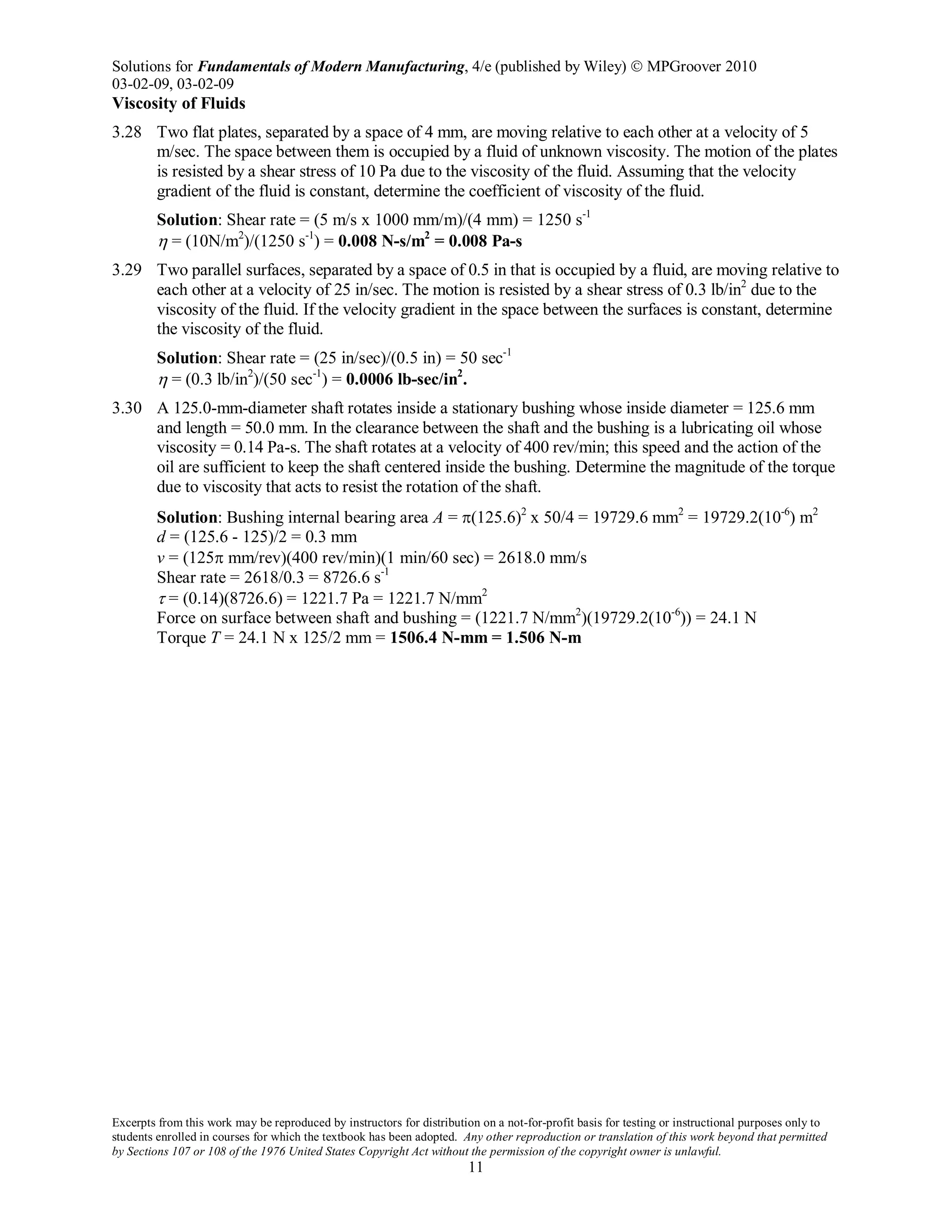 Solutions for Fundamentals of Modern Manufacturing, 4/e (published by Wiley)  MPGroover 2010
03-02-09, 03-02-09
Excerpts from this work may be reproduced by instructors for distribution on a not-for-profit basis for testing or instructional purposes only to
students enrolled in courses for which the textbook has been adopted. Any other reproduction or translation of this work beyond that permitted
by Sections 107 or 108 of the 1976 United States Copyright Act without the permission of the copyright owner is unlawful.
11
Viscosity of Fluids
3.28 Two flat plates, separated by a space of 4 mm, are moving relative to each other at a velocity of 5
m/sec. The space between them is occupied by a fluid of unknown viscosity. The motion of the plates
is resisted by a shear stress of 10 Pa due to the viscosity of the fluid. Assuming that the velocity
gradient of the fluid is constant, determine the coefficient of viscosity of the fluid.
Solution: Shear rate = (5 m/s x 1000 mm/m)/(4 mm) = 1250 s-1
η = (10N/m2
)/(1250 s-1
) = 0.008 N-s/m2
= 0.008 Pa-s
3.29 Two parallel surfaces, separated by a space of 0.5 in that is occupied by a fluid, are moving relative to
each other at a velocity of 25 in/sec. The motion is resisted by a shear stress of 0.3 lb/in2
due to the
viscosity of the fluid. If the velocity gradient in the space between the surfaces is constant, determine
the viscosity of the fluid.
Solution: Shear rate = (25 in/sec)/(0.5 in) = 50 sec-1
η = (0.3 lb/in2
)/(50 sec-1
) = 0.0006 lb-sec/in2
.
3.30 A 125.0-mm-diameter shaft rotates inside a stationary bushing whose inside diameter = 125.6 mm
and length = 50.0 mm. In the clearance between the shaft and the bushing is a lubricating oil whose
viscosity = 0.14 Pa-s. The shaft rotates at a velocity of 400 rev/min; this speed and the action of the
oil are sufficient to keep the shaft centered inside the bushing. Determine the magnitude of the torque
due to viscosity that acts to resist the rotation of the shaft.
Solution: Bushing internal bearing area A = π(125.6)2
x 50/4 = 19729.6 mm2
= 19729.2(10-6
) m2
d = (125.6 - 125)/2 = 0.3 mm
v = (125π mm/rev)(400 rev/min)(1 min/60 sec) = 2618.0 mm/s
Shear rate = 2618/0.3 = 8726.6 s-1
τ = (0.14)(8726.6) = 1221.7 Pa = 1221.7 N/mm2
Force on surface between shaft and bushing = (1221.7 N/mm2
)(19729.2(10-6
)) = 24.1 N
Torque T = 24.1 N x 125/2 mm = 1506.4 N-mm = 1.506 N-m
 
