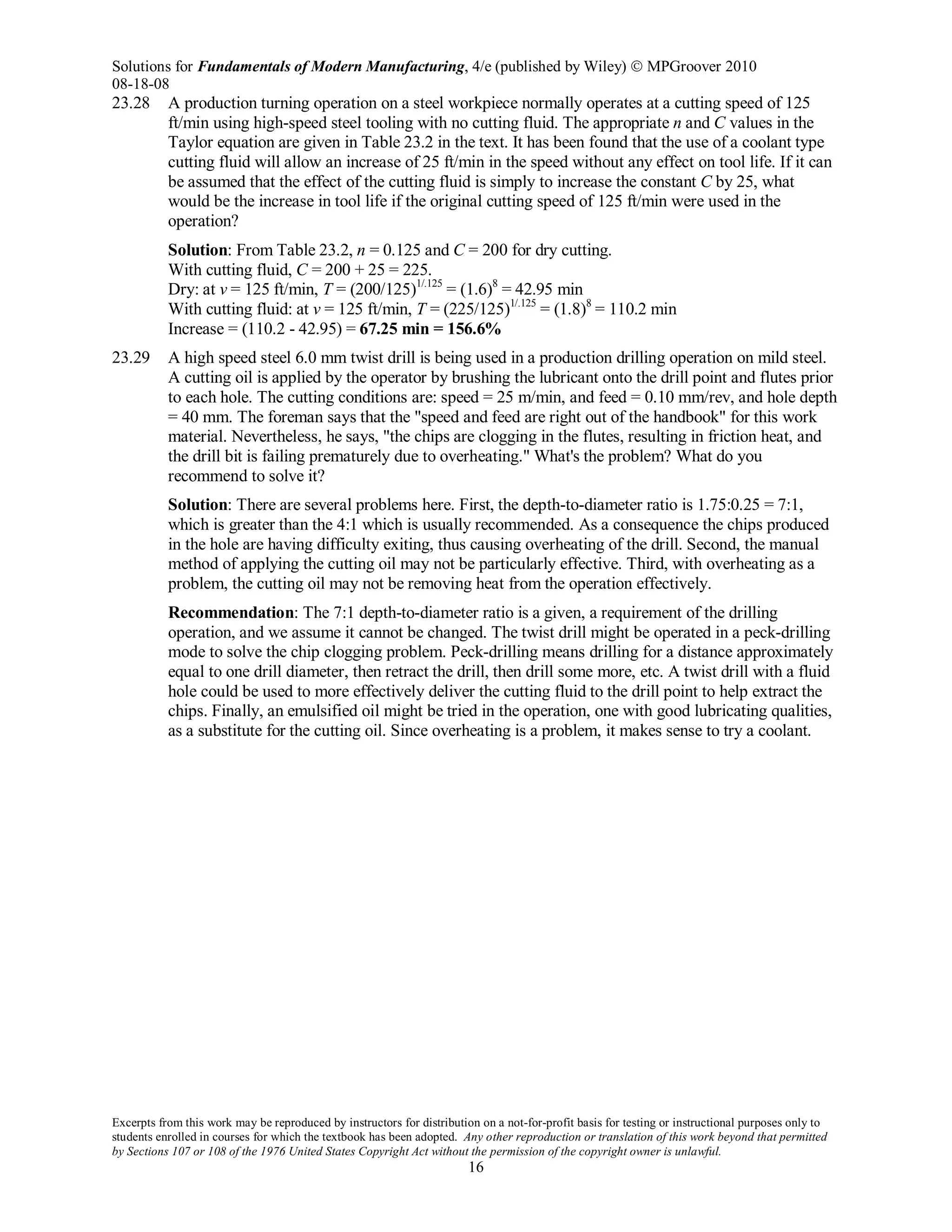 Solutions for Fundamentals of Modern Manufacturing, 4/e (published by Wiley)  MPGroover 2010
08-18-08
Excerpts from this work may be reproduced by instructors for distribution on a not-for-profit basis for testing or instructional purposes only to
students enrolled in courses for which the textbook has been adopted. Any other reproduction or translation of this work beyond that permitted
by Sections 107 or 108 of the 1976 United States Copyright Act without the permission of the copyright owner is unlawful.
16
23.28 A production turning operation on a steel workpiece normally operates at a cutting speed of 125
ft/min using high-speed steel tooling with no cutting fluid. The appropriate n and C values in the
Taylor equation are given in Table 23.2 in the text. It has been found that the use of a coolant type
cutting fluid will allow an increase of 25 ft/min in the speed without any effect on tool life. If it can
be assumed that the effect of the cutting fluid is simply to increase the constant C by 25, what
would be the increase in tool life if the original cutting speed of 125 ft/min were used in the
operation?
Solution: From Table 23.2, n = 0.125 and C = 200 for dry cutting.
With cutting fluid, C = 200 + 25 = 225.
Dry: at v = 125 ft/min, T = (200/125)1/.125
= (1.6)8
= 42.95 min
With cutting fluid: at v = 125 ft/min, T = (225/125)1/.125
= (1.8)8
= 110.2 min
Increase = (110.2 - 42.95) = 67.25 min = 156.6%
23.29 A high speed steel 6.0 mm twist drill is being used in a production drilling operation on mild steel.
A cutting oil is applied by the operator by brushing the lubricant onto the drill point and flutes prior
to each hole. The cutting conditions are: speed = 25 m/min, and feed = 0.10 mm/rev, and hole depth
= 40 mm. The foreman says that the "speed and feed are right out of the handbook" for this work
material. Nevertheless, he says, "the chips are clogging in the flutes, resulting in friction heat, and
the drill bit is failing prematurely due to overheating." What's the problem? What do you
recommend to solve it?
Solution: There are several problems here. First, the depth-to-diameter ratio is 1.75:0.25 = 7:1,
which is greater than the 4:1 which is usually recommended. As a consequence the chips produced
in the hole are having difficulty exiting, thus causing overheating of the drill. Second, the manual
method of applying the cutting oil may not be particularly effective. Third, with overheating as a
problem, the cutting oil may not be removing heat from the operation effectively.
Recommendation: The 7:1 depth-to-diameter ratio is a given, a requirement of the drilling
operation, and we assume it cannot be changed. The twist drill might be operated in a peck-drilling
mode to solve the chip clogging problem. Peck-drilling means drilling for a distance approximately
equal to one drill diameter, then retract the drill, then drill some more, etc. A twist drill with a fluid
hole could be used to more effectively deliver the cutting fluid to the drill point to help extract the
chips. Finally, an emulsified oil might be tried in the operation, one with good lubricating qualities,
as a substitute for the cutting oil. Since overheating is a problem, it makes sense to try a coolant.
 