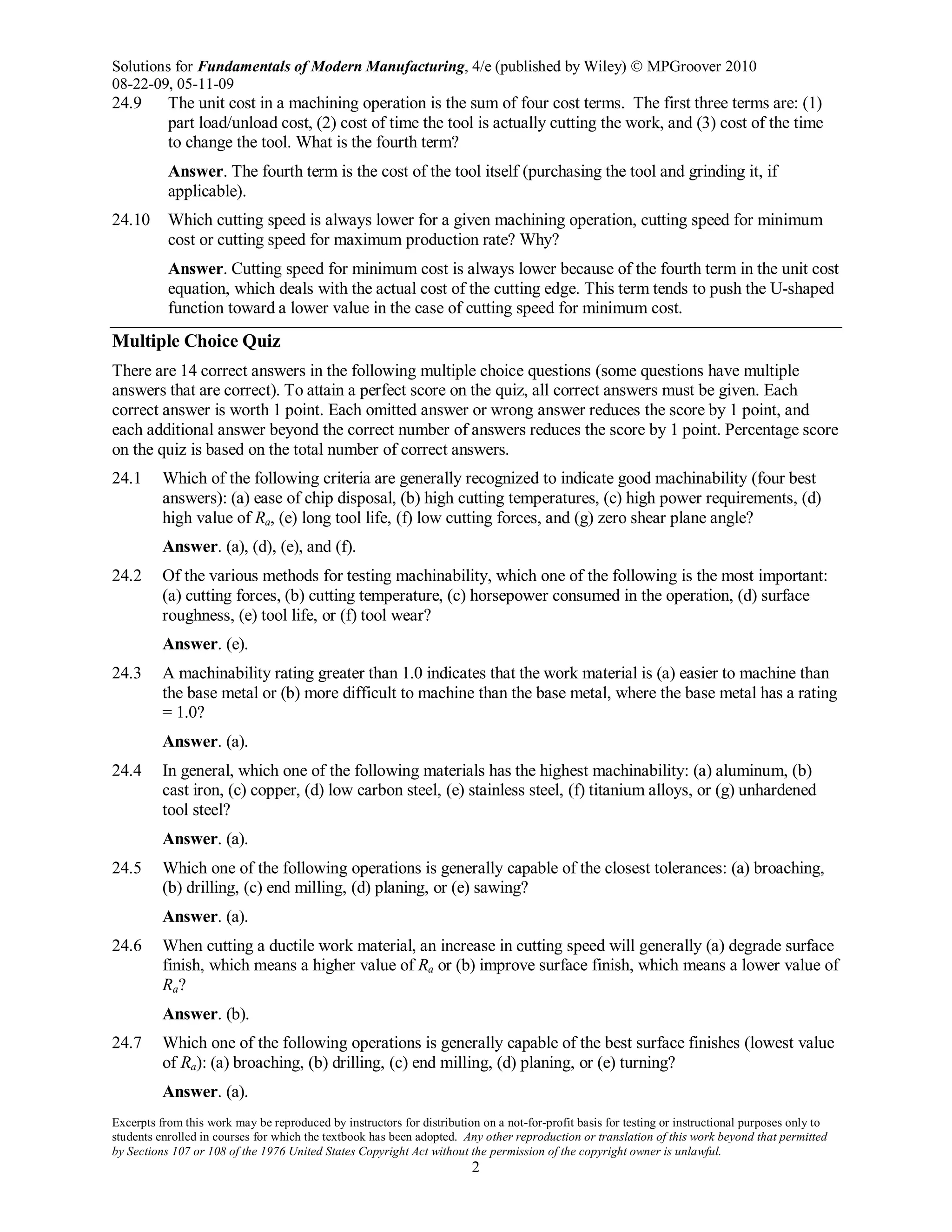 Solutions for Fundamentals of Modern Manufacturing, 4/e (published by Wiley)  MPGroover 2010
08-22-09, 05-11-09
Excerpts from this work may be reproduced by instructors for distribution on a not-for-profit basis for testing or instructional purposes only to
students enrolled in courses for which the textbook has been adopted. Any other reproduction or translation of this work beyond that permitted
by Sections 107 or 108 of the 1976 United States Copyright Act without the permission of the copyright owner is unlawful.
2
24.9 The unit cost in a machining operation is the sum of four cost terms. The first three terms are: (1)
part load/unload cost, (2) cost of time the tool is actually cutting the work, and (3) cost of the time
to change the tool. What is the fourth term?
Answer. The fourth term is the cost of the tool itself (purchasing the tool and grinding it, if
applicable).
24.10 Which cutting speed is always lower for a given machining operation, cutting speed for minimum
cost or cutting speed for maximum production rate? Why?
Answer. Cutting speed for minimum cost is always lower because of the fourth term in the unit cost
equation, which deals with the actual cost of the cutting edge. This term tends to push the U-shaped
function toward a lower value in the case of cutting speed for minimum cost.
Multiple Choice Quiz
There are 14 correct answers in the following multiple choice questions (some questions have multiple
answers that are correct). To attain a perfect score on the quiz, all correct answers must be given. Each
correct answer is worth 1 point. Each omitted answer or wrong answer reduces the score by 1 point, and
each additional answer beyond the correct number of answers reduces the score by 1 point. Percentage score
on the quiz is based on the total number of correct answers.
24.1 Which of the following criteria are generally recognized to indicate good machinability (four best
answers): (a) ease of chip disposal, (b) high cutting temperatures, (c) high power requirements, (d)
high value of Ra, (e) long tool life, (f) low cutting forces, and (g) zero shear plane angle?
Answer. (a), (d), (e), and (f).
24.2 Of the various methods for testing machinability, which one of the following is the most important:
(a) cutting forces, (b) cutting temperature, (c) horsepower consumed in the operation, (d) surface
roughness, (e) tool life, or (f) tool wear?
Answer. (e).
24.3 A machinability rating greater than 1.0 indicates that the work material is (a) easier to machine than
the base metal or (b) more difficult to machine than the base metal, where the base metal has a rating
= 1.0?
Answer. (a).
24.4 In general, which one of the following materials has the highest machinability: (a) aluminum, (b)
cast iron, (c) copper, (d) low carbon steel, (e) stainless steel, (f) titanium alloys, or (g) unhardened
tool steel?
Answer. (a).
24.5 Which one of the following operations is generally capable of the closest tolerances: (a) broaching,
(b) drilling, (c) end milling, (d) planing, or (e) sawing?
Answer. (a).
24.6 When cutting a ductile work material, an increase in cutting speed will generally (a) degrade surface
finish, which means a higher value of Ra or (b) improve surface finish, which means a lower value of
Ra?
Answer. (b).
24.7 Which one of the following operations is generally capable of the best surface finishes (lowest value
of Ra): (a) broaching, (b) drilling, (c) end milling, (d) planing, or (e) turning?
Answer. (a).
 