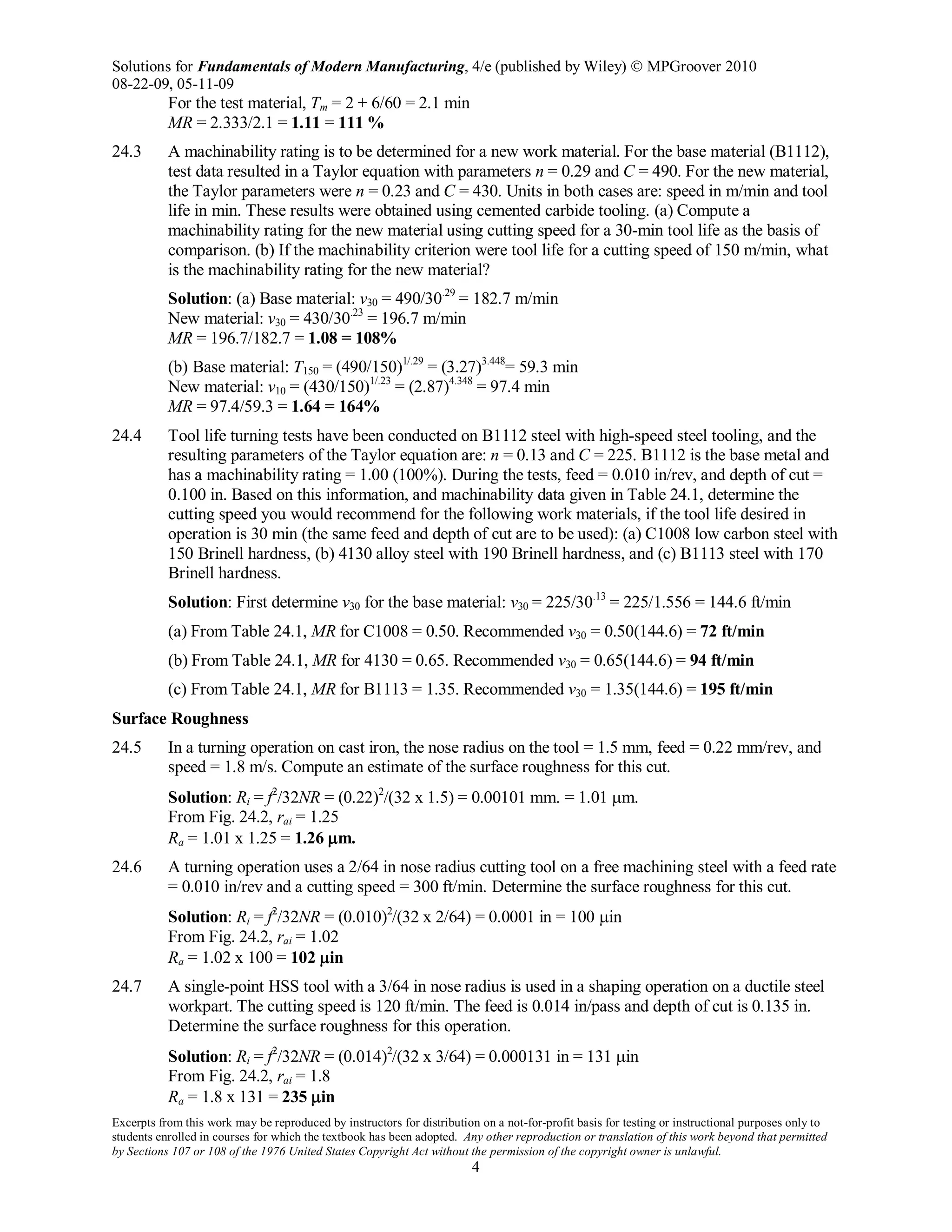 Solutions for Fundamentals of Modern Manufacturing, 4/e (published by Wiley)  MPGroover 2010
08-22-09, 05-11-09
Excerpts from this work may be reproduced by instructors for distribution on a not-for-profit basis for testing or instructional purposes only to
students enrolled in courses for which the textbook has been adopted. Any other reproduction or translation of this work beyond that permitted
by Sections 107 or 108 of the 1976 United States Copyright Act without the permission of the copyright owner is unlawful.
4
For the test material, Tm = 2 + 6/60 = 2.1 min
MR = 2.333/2.1 = 1.11 = 111 %
24.3 A machinability rating is to be determined for a new work material. For the base material (B1112),
test data resulted in a Taylor equation with parameters n = 0.29 and C = 490. For the new material,
the Taylor parameters were n = 0.23 and C = 430. Units in both cases are: speed in m/min and tool
life in min. These results were obtained using cemented carbide tooling. (a) Compute a
machinability rating for the new material using cutting speed for a 30-min tool life as the basis of
comparison. (b) If the machinability criterion were tool life for a cutting speed of 150 m/min, what
is the machinability rating for the new material?
Solution: (a) Base material: v30 = 490/30.29
= 182.7 m/min
New material: v30 = 430/30.23
= 196.7 m/min
MR = 196.7/182.7 = 1.08 = 108%
(b) Base material: T150 = (490/150)1/.29
= (3.27)3.448
= 59.3 min
New material: v10 = (430/150)1/.23
= (2.87)4.348
= 97.4 min
MR = 97.4/59.3 = 1.64 = 164%
24.4 Tool life turning tests have been conducted on B1112 steel with high-speed steel tooling, and the
resulting parameters of the Taylor equation are: n = 0.13 and C = 225. B1112 is the base metal and
has a machinability rating = 1.00 (100%). During the tests, feed = 0.010 in/rev, and depth of cut =
0.100 in. Based on this information, and machinability data given in Table 24.1, determine the
cutting speed you would recommend for the following work materials, if the tool life desired in
operation is 30 min (the same feed and depth of cut are to be used): (a) C1008 low carbon steel with
150 Brinell hardness, (b) 4130 alloy steel with 190 Brinell hardness, and (c) B1113 steel with 170
Brinell hardness.
Solution: First determine v30 for the base material: v30 = 225/30.13
= 225/1.556 = 144.6 ft/min
(a) From Table 24.1, MR for C1008 = 0.50. Recommended v30 = 0.50(144.6) = 72 ft/min
(b) From Table 24.1, MR for 4130 = 0.65. Recommended v30 = 0.65(144.6) = 94 ft/min
(c) From Table 24.1, MR for B1113 = 1.35. Recommended v30 = 1.35(144.6) = 195 ft/min
Surface Roughness
24.5 In a turning operation on cast iron, the nose radius on the tool = 1.5 mm, feed = 0.22 mm/rev, and
speed = 1.8 m/s. Compute an estimate of the surface roughness for this cut.
Solution: Ri = f2
/32NR = (0.22)2
/(32 x 1.5) = 0.00101 mm. = 1.01 µm.
From Fig. 24.2, rai = 1.25
Ra = 1.01 x 1.25 = 1.26 µm.
24.6 A turning operation uses a 2/64 in nose radius cutting tool on a free machining steel with a feed rate
= 0.010 in/rev and a cutting speed = 300 ft/min. Determine the surface roughness for this cut.
Solution: Ri = f2
/32NR = (0.010)2
/(32 x 2/64) = 0.0001 in = 100 µin
From Fig. 24.2, rai = 1.02
Ra = 1.02 x 100 = 102 µin
24.7 A single-point HSS tool with a 3/64 in nose radius is used in a shaping operation on a ductile steel
workpart. The cutting speed is 120 ft/min. The feed is 0.014 in/pass and depth of cut is 0.135 in.
Determine the surface roughness for this operation.
Solution: Ri = f2
/32NR = (0.014)2
/(32 x 3/64) = 0.000131 in = 131 µin
From Fig. 24.2, rai = 1.8
Ra = 1.8 x 131 = 235 µin
 