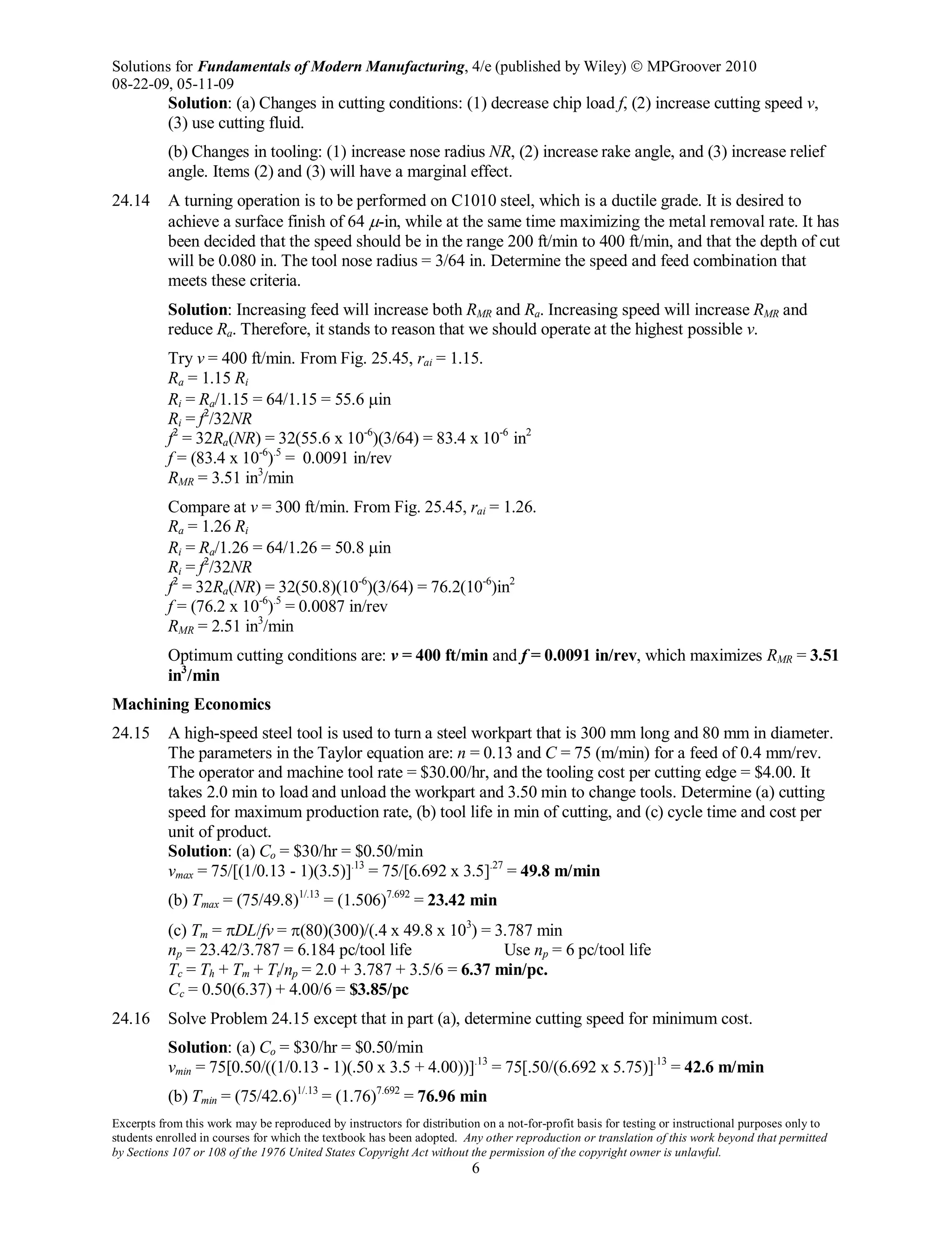 Solutions for Fundamentals of Modern Manufacturing, 4/e (published by Wiley)  MPGroover 2010
08-22-09, 05-11-09
Excerpts from this work may be reproduced by instructors for distribution on a not-for-profit basis for testing or instructional purposes only to
students enrolled in courses for which the textbook has been adopted. Any other reproduction or translation of this work beyond that permitted
by Sections 107 or 108 of the 1976 United States Copyright Act without the permission of the copyright owner is unlawful.
6
Solution: (a) Changes in cutting conditions: (1) decrease chip load f, (2) increase cutting speed v,
(3) use cutting fluid.
(b) Changes in tooling: (1) increase nose radius NR, (2) increase rake angle, and (3) increase relief
angle. Items (2) and (3) will have a marginal effect.
24.14 A turning operation is to be performed on C1010 steel, which is a ductile grade. It is desired to
achieve a surface finish of 64 µ-in, while at the same time maximizing the metal removal rate. It has
been decided that the speed should be in the range 200 ft/min to 400 ft/min, and that the depth of cut
will be 0.080 in. The tool nose radius = 3/64 in. Determine the speed and feed combination that
meets these criteria.
Solution: Increasing feed will increase both RMR and Ra. Increasing speed will increase RMR and
reduce Ra. Therefore, it stands to reason that we should operate at the highest possible v.
Try v = 400 ft/min. From Fig. 25.45, rai = 1.15.
Ra = 1.15 Ri
Ri = Ra/1.15 = 64/1.15 = 55.6 µin
Ri = f2
/32NR
f2
= 32Ra(NR) = 32(55.6 x 10-6
)(3/64) = 83.4 x 10-6
in2
f = (83.4 x 10-6
).5
= 0.0091 in/rev
RMR = 3.51 in3
/min
Compare at v = 300 ft/min. From Fig. 25.45, rai = 1.26.
Ra = 1.26 Ri
Ri = Ra/1.26 = 64/1.26 = 50.8 µin
Ri = f2
/32NR
f2
= 32Ra(NR) = 32(50.8)(10-6
)(3/64) = 76.2(10-6
)in2
f = (76.2 x 10-6
).5
= 0.0087 in/rev
RMR = 2.51 in3
/min
Optimum cutting conditions are: v = 400 ft/min and f = 0.0091 in/rev, which maximizes RMR = 3.51
in3
/min
Machining Economics
24.15 A high-speed steel tool is used to turn a steel workpart that is 300 mm long and 80 mm in diameter.
The parameters in the Taylor equation are: n = 0.13 and C = 75 (m/min) for a feed of 0.4 mm/rev.
The operator and machine tool rate = $30.00/hr, and the tooling cost per cutting edge = $4.00. It
takes 2.0 min to load and unload the workpart and 3.50 min to change tools. Determine (a) cutting
speed for maximum production rate, (b) tool life in min of cutting, and (c) cycle time and cost per
unit of product.
Solution: (a) Co = $30/hr = $0.50/min
vmax = 75/[(1/0.13 - 1)(3.5)].13
= 75/[6.692 x 3.5].27
= 49.8 m/min
(b) Tmax = (75/49.8)1/.13
= (1.506)7.692
= 23.42 min
(c) Tm = πDL/fv = π(80)(300)/(.4 x 49.8 x 103
) = 3.787 min
np = 23.42/3.787 = 6.184 pc/tool life Use np = 6 pc/tool life
Tc = Th + Tm + Tt/np = 2.0 + 3.787 + 3.5/6 = 6.37 min/pc.
Cc = 0.50(6.37) + 4.00/6 = $3.85/pc
24.16 Solve Problem 24.15 except that in part (a), determine cutting speed for minimum cost.
Solution: (a) Co = $30/hr = $0.50/min
vmin = 75[0.50/((1/0.13 - 1)(.50 x 3.5 + 4.00))].13
= 75[.50/(6.692 x 5.75)].13
= 42.6 m/min
(b) Tmin = (75/42.6)1/.13
= (1.76)7.692
= 76.96 min
 