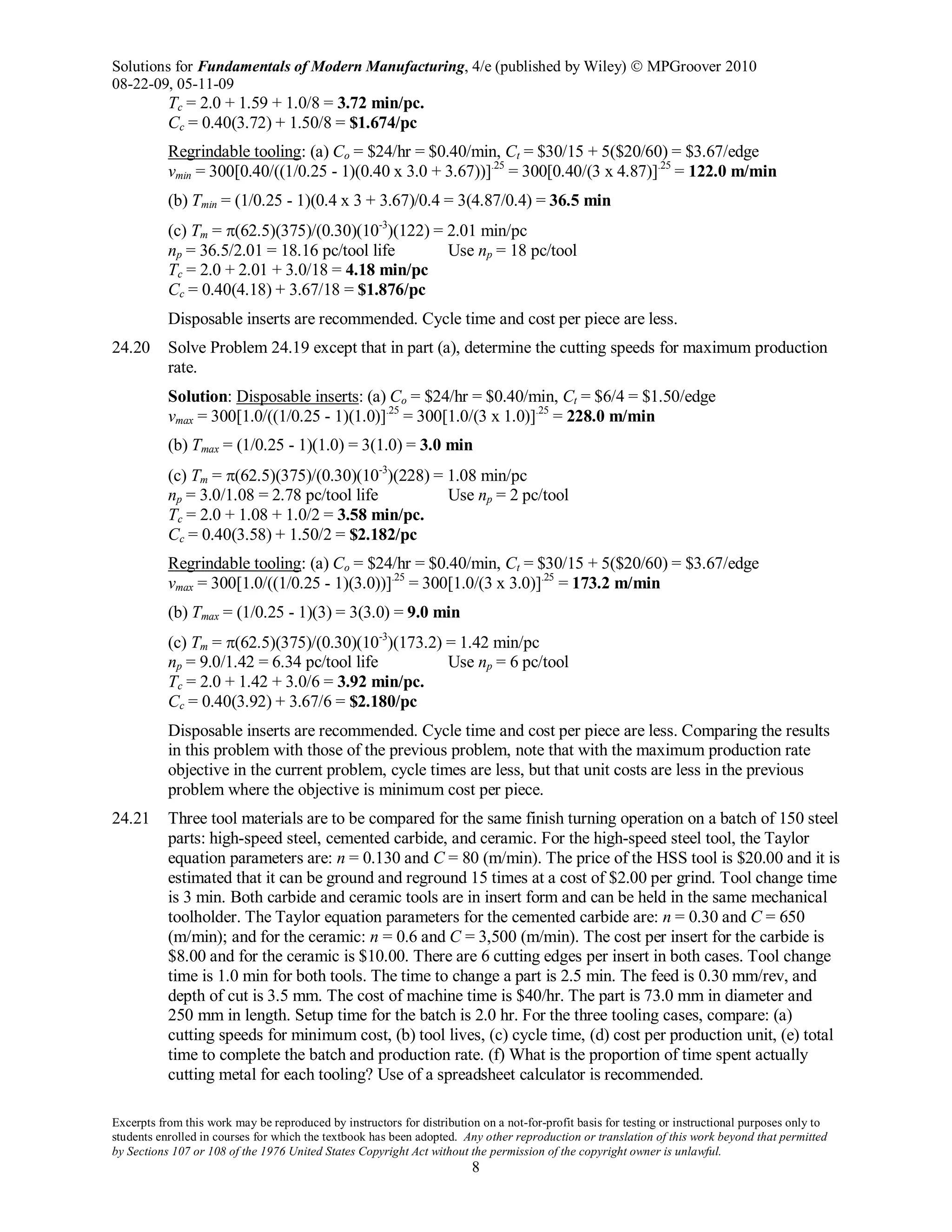 Solutions for Fundamentals of Modern Manufacturing, 4/e (published by Wiley)  MPGroover 2010
08-22-09, 05-11-09
Excerpts from this work may be reproduced by instructors for distribution on a not-for-profit basis for testing or instructional purposes only to
students enrolled in courses for which the textbook has been adopted. Any other reproduction or translation of this work beyond that permitted
by Sections 107 or 108 of the 1976 United States Copyright Act without the permission of the copyright owner is unlawful.
8
Tc = 2.0 + 1.59 + 1.0/8 = 3.72 min/pc.
Cc = 0.40(3.72) + 1.50/8 = $1.674/pc
Regrindable tooling: (a) Co = $24/hr = $0.40/min, Ct = $30/15 + 5($20/60) = $3.67/edge
vmin = 300[0.40/((1/0.25 - 1)(0.40 x 3.0 + 3.67))].25
= 300[0.40/(3 x 4.87)].25
= 122.0 m/min
(b) Tmin = (1/0.25 - 1)(0.4 x 3 + 3.67)/0.4 = 3(4.87/0.4) = 36.5 min
(c) Tm = π(62.5)(375)/(0.30)(10-3
)(122) = 2.01 min/pc
np = 36.5/2.01 = 18.16 pc/tool life Use np = 18 pc/tool
Tc = 2.0 + 2.01 + 3.0/18 = 4.18 min/pc
Cc = 0.40(4.18) + 3.67/18 = $1.876/pc
Disposable inserts are recommended. Cycle time and cost per piece are less.
24.20 Solve Problem 24.19 except that in part (a), determine the cutting speeds for maximum production
rate.
Solution: Disposable inserts: (a) Co = $24/hr = $0.40/min, Ct = $6/4 = $1.50/edge
vmax = 300[1.0/((1/0.25 - 1)(1.0)].25
= 300[1.0/(3 x 1.0)].25
= 228.0 m/min
(b) Tmax = (1/0.25 - 1)(1.0) = 3(1.0) = 3.0 min
(c) Tm = π(62.5)(375)/(0.30)(10-3
)(228) = 1.08 min/pc
np = 3.0/1.08 = 2.78 pc/tool life Use np = 2 pc/tool
Tc = 2.0 + 1.08 + 1.0/2 = 3.58 min/pc.
Cc = 0.40(3.58) + 1.50/2 = $2.182/pc
Regrindable tooling: (a) Co = $24/hr = $0.40/min, Ct = $30/15 + 5($20/60) = $3.67/edge
vmax = 300[1.0/((1/0.25 - 1)(3.0))].25
= 300[1.0/(3 x 3.0)].25
= 173.2 m/min
(b) Tmax = (1/0.25 - 1)(3) = 3(3.0) = 9.0 min
(c) Tm = π(62.5)(375)/(0.30)(10-3
)(173.2) = 1.42 min/pc
np = 9.0/1.42 = 6.34 pc/tool life Use np = 6 pc/tool
Tc = 2.0 + 1.42 + 3.0/6 = 3.92 min/pc.
Cc = 0.40(3.92) + 3.67/6 = $2.180/pc
Disposable inserts are recommended. Cycle time and cost per piece are less. Comparing the results
in this problem with those of the previous problem, note that with the maximum production rate
objective in the current problem, cycle times are less, but that unit costs are less in the previous
problem where the objective is minimum cost per piece.
24.21 Three tool materials are to be compared for the same finish turning operation on a batch of 150 steel
parts: high-speed steel, cemented carbide, and ceramic. For the high-speed steel tool, the Taylor
equation parameters are: n = 0.130 and C = 80 (m/min). The price of the HSS tool is $20.00 and it is
estimated that it can be ground and reground 15 times at a cost of $2.00 per grind. Tool change time
is 3 min. Both carbide and ceramic tools are in insert form and can be held in the same mechanical
toolholder. The Taylor equation parameters for the cemented carbide are: n = 0.30 and C = 650
(m/min); and for the ceramic: n = 0.6 and C = 3,500 (m/min). The cost per insert for the carbide is
$8.00 and for the ceramic is $10.00. There are 6 cutting edges per insert in both cases. Tool change
time is 1.0 min for both tools. The time to change a part is 2.5 min. The feed is 0.30 mm/rev, and
depth of cut is 3.5 mm. The cost of machine time is $40/hr. The part is 73.0 mm in diameter and
250 mm in length. Setup time for the batch is 2.0 hr. For the three tooling cases, compare: (a)
cutting speeds for minimum cost, (b) tool lives, (c) cycle time, (d) cost per production unit, (e) total
time to complete the batch and production rate. (f) What is the proportion of time spent actually
cutting metal for each tooling? Use of a spreadsheet calculator is recommended.
 