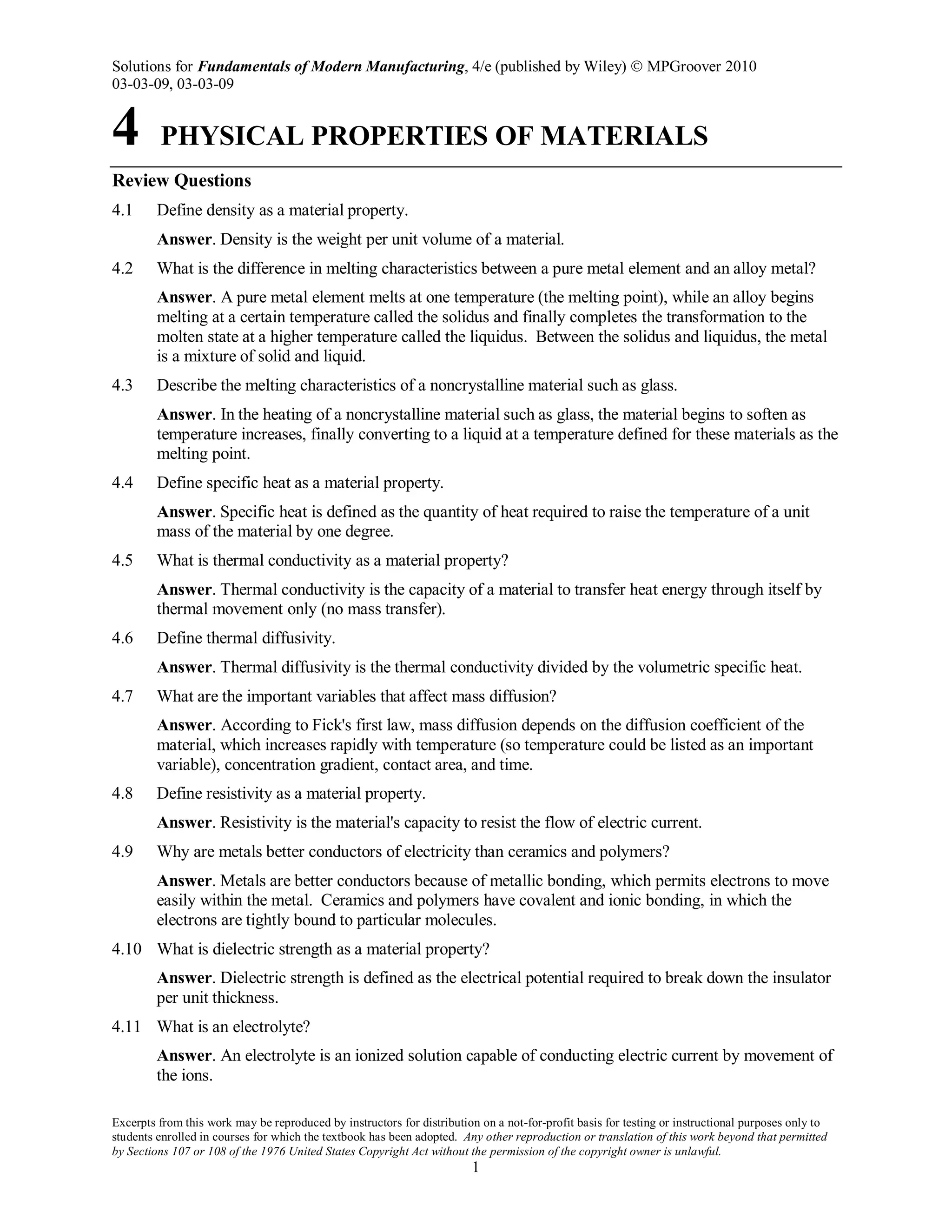 Solutions for Fundamentals of Modern Manufacturing, 4/e (published by Wiley)  MPGroover 2010
03-03-09, 03-03-09
Excerpts from this work may be reproduced by instructors for distribution on a not-for-profit basis for testing or instructional purposes only to
students enrolled in courses for which the textbook has been adopted. Any other reproduction or translation of this work beyond that permitted
by Sections 107 or 108 of the 1976 United States Copyright Act without the permission of the copyright owner is unlawful.
1
4 PHYSICAL PROPERTIES OF MATERIALS
Review Questions
4.1 Define density as a material property.
Answer. Density is the weight per unit volume of a material.
4.2 What is the difference in melting characteristics between a pure metal element and an alloy metal?
Answer. A pure metal element melts at one temperature (the melting point), while an alloy begins
melting at a certain temperature called the solidus and finally completes the transformation to the
molten state at a higher temperature called the liquidus. Between the solidus and liquidus, the metal
is a mixture of solid and liquid.
4.3 Describe the melting characteristics of a noncrystalline material such as glass.
Answer. In the heating of a noncrystalline material such as glass, the material begins to soften as
temperature increases, finally converting to a liquid at a temperature defined for these materials as the
melting point.
4.4 Define specific heat as a material property.
Answer. Specific heat is defined as the quantity of heat required to raise the temperature of a unit
mass of the material by one degree.
4.5 What is thermal conductivity as a material property?
Answer. Thermal conductivity is the capacity of a material to transfer heat energy through itself by
thermal movement only (no mass transfer).
4.6 Define thermal diffusivity.
Answer. Thermal diffusivity is the thermal conductivity divided by the volumetric specific heat.
4.7 What are the important variables that affect mass diffusion?
Answer. According to Fick's first law, mass diffusion depends on the diffusion coefficient of the
material, which increases rapidly with temperature (so temperature could be listed as an important
variable), concentration gradient, contact area, and time.
4.8 Define resistivity as a material property.
Answer. Resistivity is the material's capacity to resist the flow of electric current.
4.9 Why are metals better conductors of electricity than ceramics and polymers?
Answer. Metals are better conductors because of metallic bonding, which permits electrons to move
easily within the metal. Ceramics and polymers have covalent and ionic bonding, in which the
electrons are tightly bound to particular molecules.
4.10 What is dielectric strength as a material property?
Answer. Dielectric strength is defined as the electrical potential required to break down the insulator
per unit thickness.
4.11 What is an electrolyte?
Answer. An electrolyte is an ionized solution capable of conducting electric current by movement of
the ions.
 