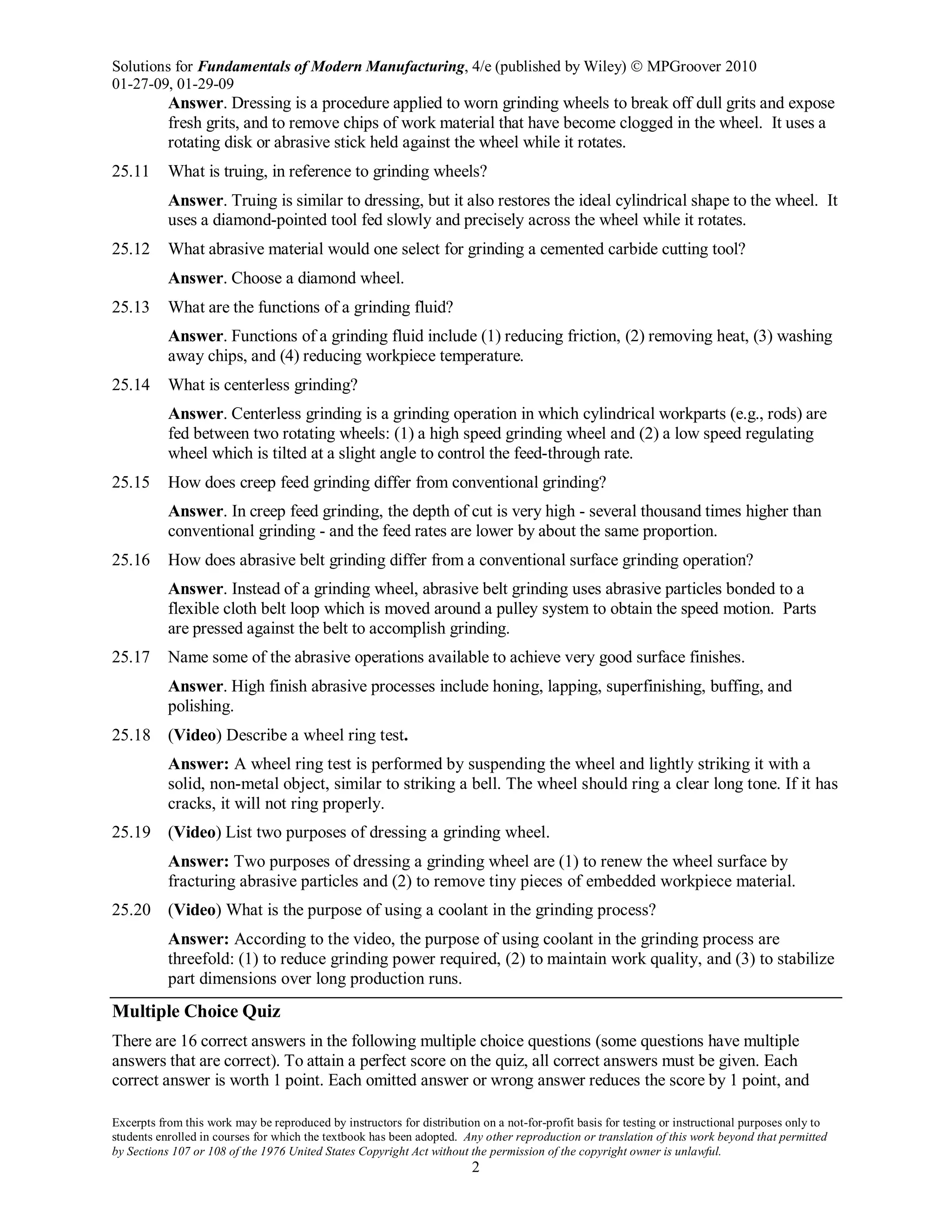 Solutions for Fundamentals of Modern Manufacturing, 4/e (published by Wiley)  MPGroover 2010
01-27-09, 01-29-09
Excerpts from this work may be reproduced by instructors for distribution on a not-for-profit basis for testing or instructional purposes only to
students enrolled in courses for which the textbook has been adopted. Any other reproduction or translation of this work beyond that permitted
by Sections 107 or 108 of the 1976 United States Copyright Act without the permission of the copyright owner is unlawful.
2
Answer. Dressing is a procedure applied to worn grinding wheels to break off dull grits and expose
fresh grits, and to remove chips of work material that have become clogged in the wheel. It uses a
rotating disk or abrasive stick held against the wheel while it rotates.
25.11 What is truing, in reference to grinding wheels?
Answer. Truing is similar to dressing, but it also restores the ideal cylindrical shape to the wheel. It
uses a diamond-pointed tool fed slowly and precisely across the wheel while it rotates.
25.12 What abrasive material would one select for grinding a cemented carbide cutting tool?
Answer. Choose a diamond wheel.
25.13 What are the functions of a grinding fluid?
Answer. Functions of a grinding fluid include (1) reducing friction, (2) removing heat, (3) washing
away chips, and (4) reducing workpiece temperature.
25.14 What is centerless grinding?
Answer. Centerless grinding is a grinding operation in which cylindrical workparts (e.g., rods) are
fed between two rotating wheels: (1) a high speed grinding wheel and (2) a low speed regulating
wheel which is tilted at a slight angle to control the feed-through rate.
25.15 How does creep feed grinding differ from conventional grinding?
Answer. In creep feed grinding, the depth of cut is very high - several thousand times higher than
conventional grinding - and the feed rates are lower by about the same proportion.
25.16 How does abrasive belt grinding differ from a conventional surface grinding operation?
Answer. Instead of a grinding wheel, abrasive belt grinding uses abrasive particles bonded to a
flexible cloth belt loop which is moved around a pulley system to obtain the speed motion. Parts
are pressed against the belt to accomplish grinding.
25.17 Name some of the abrasive operations available to achieve very good surface finishes.
Answer. High finish abrasive processes include honing, lapping, superfinishing, buffing, and
polishing.
25.18 (Video) Describe a wheel ring test.
Answer: A wheel ring test is performed by suspending the wheel and lightly striking it with a
solid, non-metal object, similar to striking a bell. The wheel should ring a clear long tone. If it has
cracks, it will not ring properly.
25.19 (Video) List two purposes of dressing a grinding wheel.
Answer: Two purposes of dressing a grinding wheel are (1) to renew the wheel surface by
fracturing abrasive particles and (2) to remove tiny pieces of embedded workpiece material.
25.20 (Video) What is the purpose of using a coolant in the grinding process?
Answer: According to the video, the purpose of using coolant in the grinding process are
threefold: (1) to reduce grinding power required, (2) to maintain work quality, and (3) to stabilize
part dimensions over long production runs.
Multiple Choice Quiz
There are 16 correct answers in the following multiple choice questions (some questions have multiple
answers that are correct). To attain a perfect score on the quiz, all correct answers must be given. Each
correct answer is worth 1 point. Each omitted answer or wrong answer reduces the score by 1 point, and
 