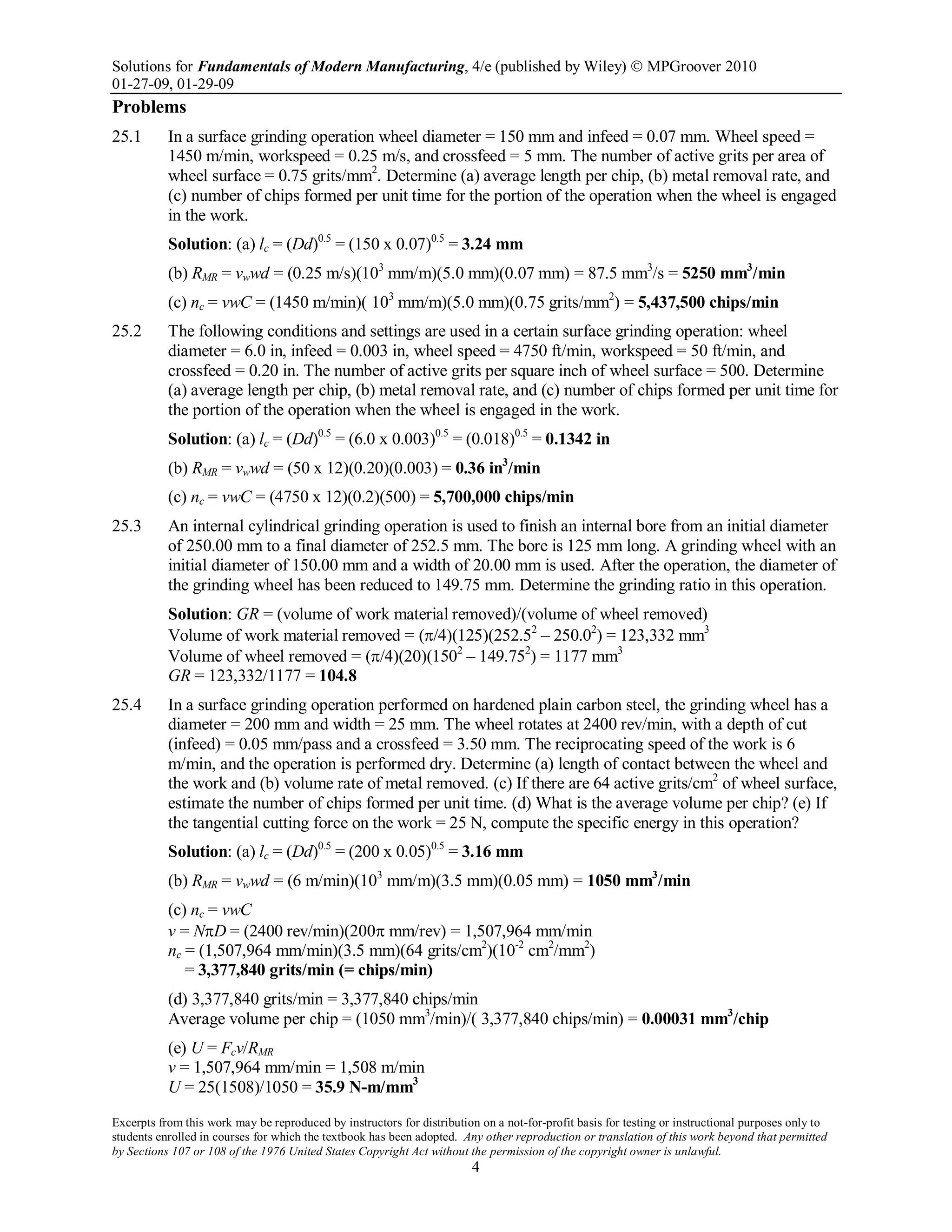 Solutions for Fundamentals of Modern Manufacturing, 4/e (published by Wiley)  MPGroover 2010
01-27-09, 01-29-09
Excerpts from this work may be reproduced by instructors for distribution on a not-for-profit basis for testing or instructional purposes only to
students enrolled in courses for which the textbook has been adopted. Any other reproduction or translation of this work beyond that permitted
by Sections 107 or 108 of the 1976 United States Copyright Act without the permission of the copyright owner is unlawful.
4
Problems
25.1 In a surface grinding operation wheel diameter = 150 mm and infeed = 0.07 mm. Wheel speed =
1450 m/min, workspeed = 0.25 m/s, and crossfeed = 5 mm. The number of active grits per area of
wheel surface = 0.75 grits/mm2
. Determine (a) average length per chip, (b) metal removal rate, and
(c) number of chips formed per unit time for the portion of the operation when the wheel is engaged
in the work.
Solution: (a) lc = (Dd)0.5
= (150 x 0.07)0.5
= 3.24 mm
(b) RMR = vwwd = (0.25 m/s)(103
mm/m)(5.0 mm)(0.07 mm) = 87.5 mm3
/s = 5250 mm3
/min
(c) nc = vwC = (1450 m/min)( 103
mm/m)(5.0 mm)(0.75 grits/mm2
) = 5,437,500 chips/min
25.2 The following conditions and settings are used in a certain surface grinding operation: wheel
diameter = 6.0 in, infeed = 0.003 in, wheel speed = 4750 ft/min, workspeed = 50 ft/min, and
crossfeed = 0.20 in. The number of active grits per square inch of wheel surface = 500. Determine
(a) average length per chip, (b) metal removal rate, and (c) number of chips formed per unit time for
the portion of the operation when the wheel is engaged in the work.
Solution: (a) lc = (Dd)0.5
= (6.0 x 0.003)0.5
= (0.018)0.5
= 0.1342 in
(b) RMR = vwwd = (50 x 12)(0.20)(0.003) = 0.36 in3
/min
(c) nc = vwC = (4750 x 12)(0.2)(500) = 5,700,000 chips/min
25.3 An internal cylindrical grinding operation is used to finish an internal bore from an initial diameter
of 250.00 mm to a final diameter of 252.5 mm. The bore is 125 mm long. A grinding wheel with an
initial diameter of 150.00 mm and a width of 20.00 mm is used. After the operation, the diameter of
the grinding wheel has been reduced to 149.75 mm. Determine the grinding ratio in this operation.
Solution: GR = (volume of work material removed)/(volume of wheel removed)
Volume of work material removed = (π/4)(125)(252.52
– 250.02
) = 123,332 mm3
Volume of wheel removed = (π/4)(20)(1502
– 149.752
) = 1177 mm3
GR = 123,332/1177 = 104.8
25.4 In a surface grinding operation performed on hardened plain carbon steel, the grinding wheel has a
diameter = 200 mm and width = 25 mm. The wheel rotates at 2400 rev/min, with a depth of cut
(infeed) = 0.05 mm/pass and a crossfeed = 3.50 mm. The reciprocating speed of the work is 6
m/min, and the operation is performed dry. Determine (a) length of contact between the wheel and
the work and (b) volume rate of metal removed. (c) If there are 64 active grits/cm2
of wheel surface,
estimate the number of chips formed per unit time. (d) What is the average volume per chip? (e) If
the tangential cutting force on the work = 25 N, compute the specific energy in this operation?
Solution: (a) lc = (Dd)0.5
= (200 x 0.05)0.5
= 3.16 mm
(b) RMR = vwwd = (6 m/min)(103
mm/m)(3.5 mm)(0.05 mm) = 1050 mm3
/min
(c) nc = vwC
v = NπD = (2400 rev/min)(200π mm/rev) = 1,507,964 mm/min
nc = (1,507,964 mm/min)(3.5 mm)(64 grits/cm2
)(10-2
cm2
/mm2
)
= 3,377,840 grits/min (= chips/min)
(d) 3,377,840 grits/min = 3,377,840 chips/min
Average volume per chip = (1050 mm3
/min)/( 3,377,840 chips/min) = 0.00031 mm3
/chip
(e) U = Fcv/RMR
v = 1,507,964 mm/min = 1,508 m/min
U = 25(1508)/1050 = 35.9 N-m/mm3
 