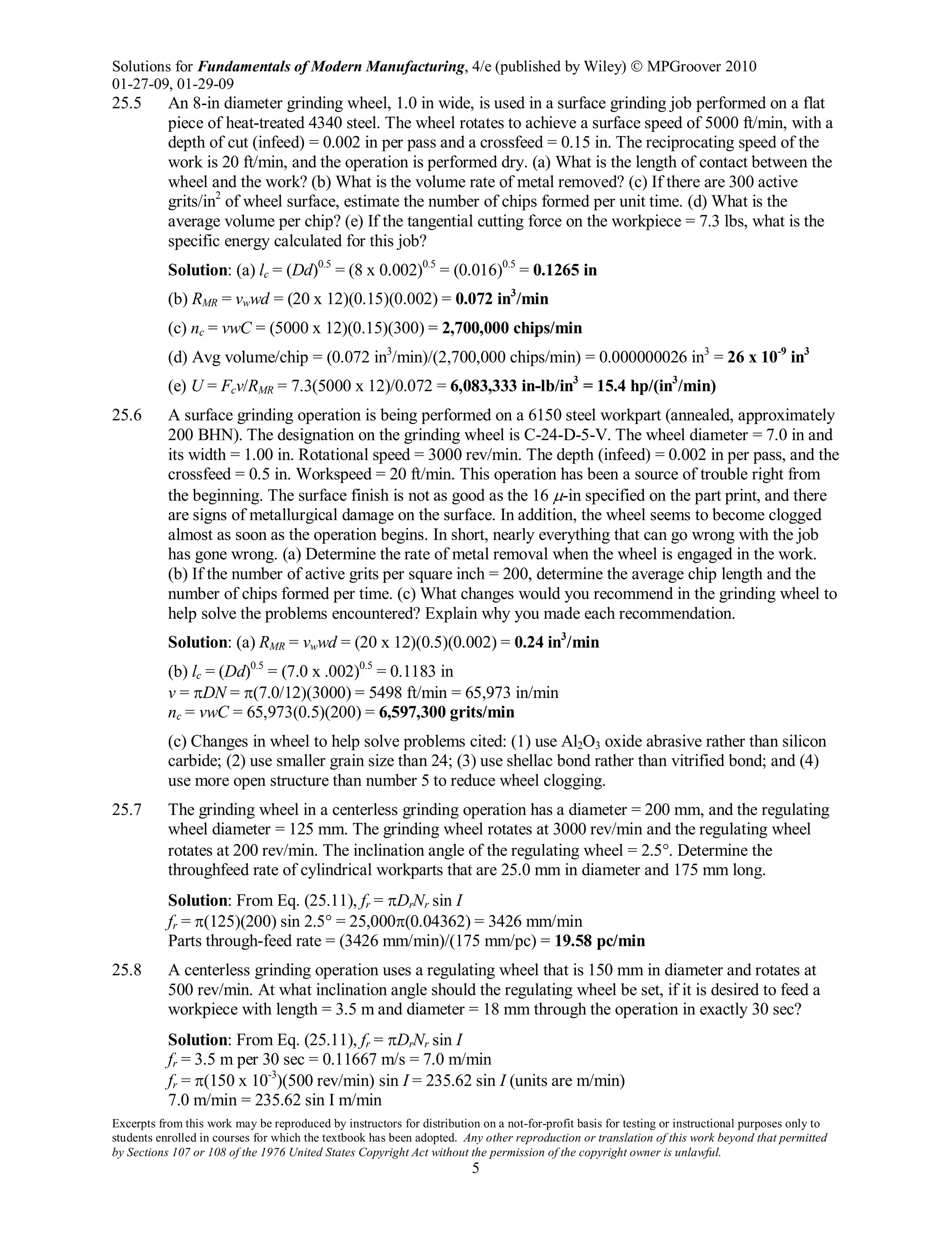 Solutions for Fundamentals of Modern Manufacturing, 4/e (published by Wiley)  MPGroover 2010
01-27-09, 01-29-09
Excerpts from this work may be reproduced by instructors for distribution on a not-for-profit basis for testing or instructional purposes only to
students enrolled in courses for which the textbook has been adopted. Any other reproduction or translation of this work beyond that permitted
by Sections 107 or 108 of the 1976 United States Copyright Act without the permission of the copyright owner is unlawful.
5
25.5 An 8-in diameter grinding wheel, 1.0 in wide, is used in a surface grinding job performed on a flat
piece of heat-treated 4340 steel. The wheel rotates to achieve a surface speed of 5000 ft/min, with a
depth of cut (infeed) = 0.002 in per pass and a crossfeed = 0.15 in. The reciprocating speed of the
work is 20 ft/min, and the operation is performed dry. (a) What is the length of contact between the
wheel and the work? (b) What is the volume rate of metal removed? (c) If there are 300 active
grits/in2
of wheel surface, estimate the number of chips formed per unit time. (d) What is the
average volume per chip? (e) If the tangential cutting force on the workpiece = 7.3 lbs, what is the
specific energy calculated for this job?
Solution: (a) lc = (Dd)0.5
= (8 x 0.002)0.5
= (0.016)0.5
= 0.1265 in
(b) RMR = vwwd = (20 x 12)(0.15)(0.002) = 0.072 in3
/min
(c) nc = vwC = (5000 x 12)(0.15)(300) = 2,700,000 chips/min
(d) Avg volume/chip = (0.072 in3
/min)/(2,700,000 chips/min) = 0.000000026 in3
= 26 x 10-9
in3
(e) U = Fcv/RMR = 7.3(5000 x 12)/0.072 = 6,083,333 in-lb/in3
= 15.4 hp/(in3
/min)
25.6 A surface grinding operation is being performed on a 6150 steel workpart (annealed, approximately
200 BHN). The designation on the grinding wheel is C-24-D-5-V. The wheel diameter = 7.0 in and
its width = 1.00 in. Rotational speed = 3000 rev/min. The depth (infeed) = 0.002 in per pass, and the
crossfeed = 0.5 in. Workspeed = 20 ft/min. This operation has been a source of trouble right from
the beginning. The surface finish is not as good as the 16 µ-in specified on the part print, and there
are signs of metallurgical damage on the surface. In addition, the wheel seems to become clogged
almost as soon as the operation begins. In short, nearly everything that can go wrong with the job
has gone wrong. (a) Determine the rate of metal removal when the wheel is engaged in the work.
(b) If the number of active grits per square inch = 200, determine the average chip length and the
number of chips formed per time. (c) What changes would you recommend in the grinding wheel to
help solve the problems encountered? Explain why you made each recommendation.
Solution: (a) RMR = vwwd = (20 x 12)(0.5)(0.002) = 0.24 in3
/min
(b) lc = (Dd)0.5
= (7.0 x .002)0.5
= 0.1183 in
v = πDN = π(7.0/12)(3000) = 5498 ft/min = 65,973 in/min
nc = vwC = 65,973(0.5)(200) = 6,597,300 grits/min
(c) Changes in wheel to help solve problems cited: (1) use Al2O3 oxide abrasive rather than silicon
carbide; (2) use smaller grain size than 24; (3) use shellac bond rather than vitrified bond; and (4)
use more open structure than number 5 to reduce wheel clogging.
25.7 The grinding wheel in a centerless grinding operation has a diameter = 200 mm, and the regulating
wheel diameter = 125 mm. The grinding wheel rotates at 3000 rev/min and the regulating wheel
rotates at 200 rev/min. The inclination angle of the regulating wheel = 2.5°. Determine the
throughfeed rate of cylindrical workparts that are 25.0 mm in diameter and 175 mm long.
Solution: From Eq. (25.11), fr = πDrNr sin I
fr = π(125)(200) sin 2.5° = 25,000π(0.04362) = 3426 mm/min
Parts through-feed rate = (3426 mm/min)/(175 mm/pc) = 19.58 pc/min
25.8 A centerless grinding operation uses a regulating wheel that is 150 mm in diameter and rotates at
500 rev/min. At what inclination angle should the regulating wheel be set, if it is desired to feed a
workpiece with length = 3.5 m and diameter = 18 mm through the operation in exactly 30 sec?
Solution: From Eq. (25.11), fr = πDrNr sin I
fr = 3.5 m per 30 sec = 0.11667 m/s = 7.0 m/min
fr = π(150 x 10-3
)(500 rev/min) sin I = 235.62 sin I (units are m/min)
7.0 m/min = 235.62 sin I m/min
 