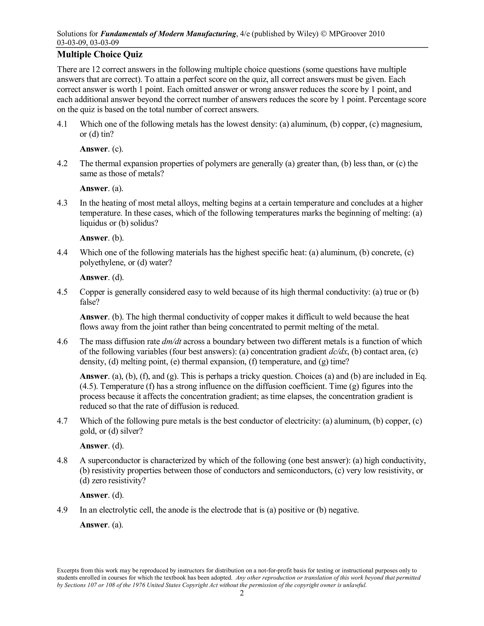 Solutions for Fundamentals of Modern Manufacturing, 4/e (published by Wiley)  MPGroover 2010
03-03-09, 03-03-09
Excerpts from this work may be reproduced by instructors for distribution on a not-for-profit basis for testing or instructional purposes only to
students enrolled in courses for which the textbook has been adopted. Any other reproduction or translation of this work beyond that permitted
by Sections 107 or 108 of the 1976 United States Copyright Act without the permission of the copyright owner is unlawful.
2
Multiple Choice Quiz
There are 12 correct answers in the following multiple choice questions (some questions have multiple
answers that are correct). To attain a perfect score on the quiz, all correct answers must be given. Each
correct answer is worth 1 point. Each omitted answer or wrong answer reduces the score by 1 point, and
each additional answer beyond the correct number of answers reduces the score by 1 point. Percentage score
on the quiz is based on the total number of correct answers.
4.1 Which one of the following metals has the lowest density: (a) aluminum, (b) copper, (c) magnesium,
or (d) tin?
Answer. (c).
4.2 The thermal expansion properties of polymers are generally (a) greater than, (b) less than, or (c) the
same as those of metals?
Answer. (a).
4.3 In the heating of most metal alloys, melting begins at a certain temperature and concludes at a higher
temperature. In these cases, which of the following temperatures marks the beginning of melting: (a)
liquidus or (b) solidus?
Answer. (b).
4.4 Which one of the following materials has the highest specific heat: (a) aluminum, (b) concrete, (c)
polyethylene, or (d) water?
Answer. (d).
4.5 Copper is generally considered easy to weld because of its high thermal conductivity: (a) true or (b)
false?
Answer. (b). The high thermal conductivity of copper makes it difficult to weld because the heat
flows away from the joint rather than being concentrated to permit melting of the metal.
4.6 The mass diffusion rate dm/dt across a boundary between two different metals is a function of which
of the following variables (four best answers): (a) concentration gradient dc/dx, (b) contact area, (c)
density, (d) melting point, (e) thermal expansion, (f) temperature, and (g) time?
Answer. (a), (b), (f), and (g). This is perhaps a tricky question. Choices (a) and (b) are included in Eq.
(4.5). Temperature (f) has a strong influence on the diffusion coefficient. Time (g) figures into the
process because it affects the concentration gradient; as time elapses, the concentration gradient is
reduced so that the rate of diffusion is reduced.
4.7 Which of the following pure metals is the best conductor of electricity: (a) aluminum, (b) copper, (c)
gold, or (d) silver?
Answer. (d).
4.8 A superconductor is characterized by which of the following (one best answer): (a) high conductivity,
(b) resistivity properties between those of conductors and semiconductors, (c) very low resistivity, or
(d) zero resistivity?
Answer. (d).
4.9 In an electrolytic cell, the anode is the electrode that is (a) positive or (b) negative.
Answer. (a).
 