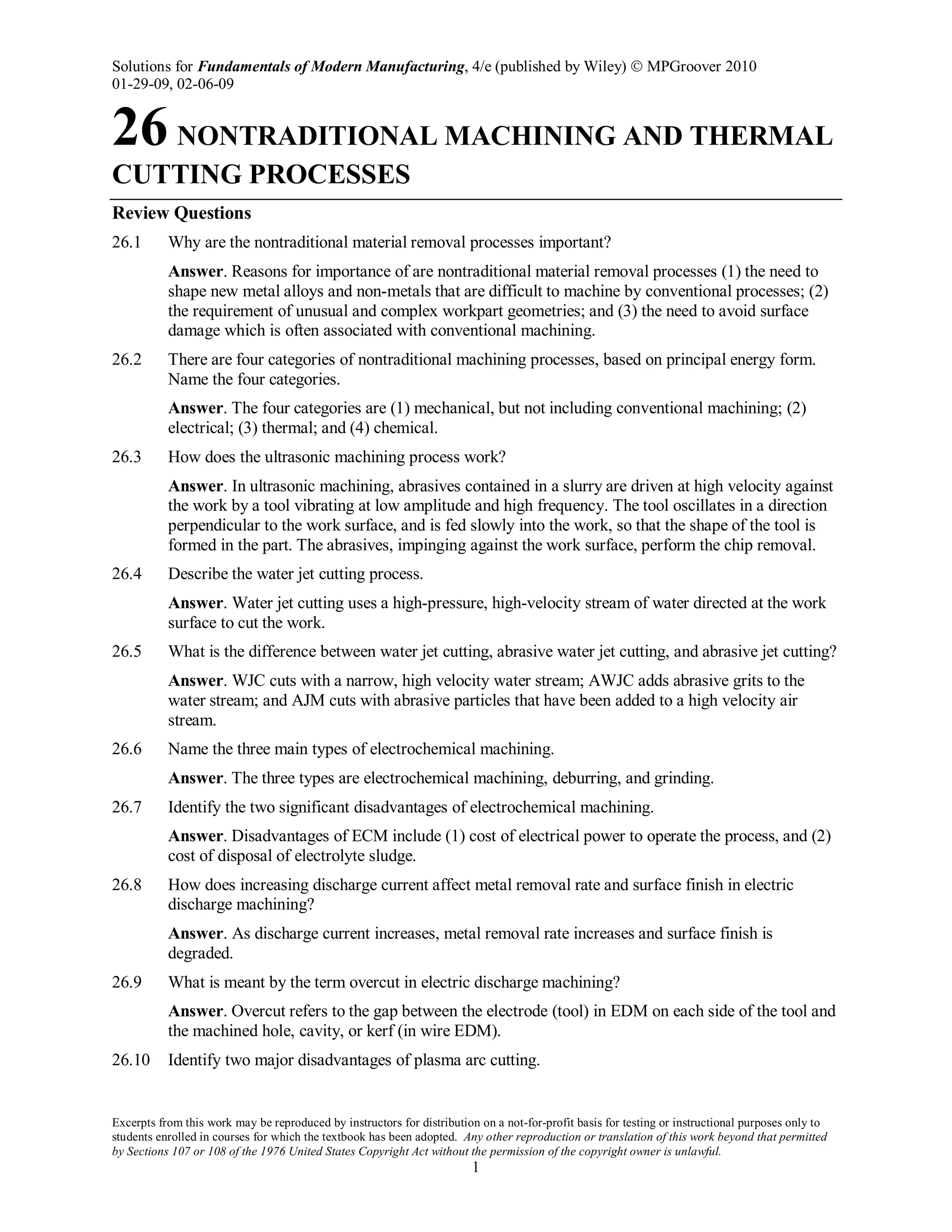 Solutions for Fundamentals of Modern Manufacturing, 4/e (published by Wiley)  MPGroover 2010
01-29-09, 02-06-09
Excerpts from this work may be reproduced by instructors for distribution on a not-for-profit basis for testing or instructional purposes only to
students enrolled in courses for which the textbook has been adopted. Any other reproduction or translation of this work beyond that permitted
by Sections 107 or 108 of the 1976 United States Copyright Act without the permission of the copyright owner is unlawful.
1
26 NONTRADITIONAL MACHINING AND THERMAL
CUTTING PROCESSES
Review Questions
26.1 Why are the nontraditional material removal processes important?
Answer. Reasons for importance of are nontraditional material removal processes (1) the need to
shape new metal alloys and non-metals that are difficult to machine by conventional processes; (2)
the requirement of unusual and complex workpart geometries; and (3) the need to avoid surface
damage which is often associated with conventional machining.
26.2 There are four categories of nontraditional machining processes, based on principal energy form.
Name the four categories.
Answer. The four categories are (1) mechanical, but not including conventional machining; (2)
electrical; (3) thermal; and (4) chemical.
26.3 How does the ultrasonic machining process work?
Answer. In ultrasonic machining, abrasives contained in a slurry are driven at high velocity against
the work by a tool vibrating at low amplitude and high frequency. The tool oscillates in a direction
perpendicular to the work surface, and is fed slowly into the work, so that the shape of the tool is
formed in the part. The abrasives, impinging against the work surface, perform the chip removal.
26.4 Describe the water jet cutting process.
Answer. Water jet cutting uses a high-pressure, high-velocity stream of water directed at the work
surface to cut the work.
26.5 What is the difference between water jet cutting, abrasive water jet cutting, and abrasive jet cutting?
Answer. WJC cuts with a narrow, high velocity water stream; AWJC adds abrasive grits to the
water stream; and AJM cuts with abrasive particles that have been added to a high velocity air
stream.
26.6 Name the three main types of electrochemical machining.
Answer. The three types are electrochemical machining, deburring, and grinding.
26.7 Identify the two significant disadvantages of electrochemical machining.
Answer. Disadvantages of ECM include (1) cost of electrical power to operate the process, and (2)
cost of disposal of electrolyte sludge.
26.8 How does increasing discharge current affect metal removal rate and surface finish in electric
discharge machining?
Answer. As discharge current increases, metal removal rate increases and surface finish is
degraded.
26.9 What is meant by the term overcut in electric discharge machining?
Answer. Overcut refers to the gap between the electrode (tool) in EDM on each side of the tool and
the machined hole, cavity, or kerf (in wire EDM).
26.10 Identify two major disadvantages of plasma arc cutting.
 