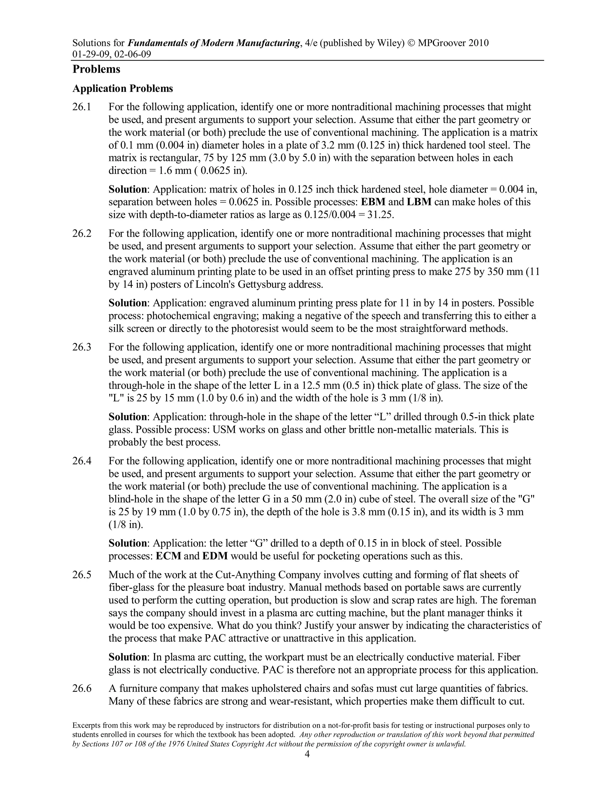 Solutions for Fundamentals of Modern Manufacturing, 4/e (published by Wiley)  MPGroover 2010
01-29-09, 02-06-09
Excerpts from this work may be reproduced by instructors for distribution on a not-for-profit basis for testing or instructional purposes only to
students enrolled in courses for which the textbook has been adopted. Any other reproduction or translation of this work beyond that permitted
by Sections 107 or 108 of the 1976 United States Copyright Act without the permission of the copyright owner is unlawful.
4
Problems
Application Problems
26.1 For the following application, identify one or more nontraditional machining processes that might
be used, and present arguments to support your selection. Assume that either the part geometry or
the work material (or both) preclude the use of conventional machining. The application is a matrix
of 0.1 mm (0.004 in) diameter holes in a plate of 3.2 mm (0.125 in) thick hardened tool steel. The
matrix is rectangular, 75 by 125 mm (3.0 by 5.0 in) with the separation between holes in each
direction = 1.6 mm ( 0.0625 in).
Solution: Application: matrix of holes in 0.125 inch thick hardened steel, hole diameter = 0.004 in,
separation between holes = 0.0625 in. Possible processes: EBM and LBM can make holes of this
size with depth-to-diameter ratios as large as 0.125/0.004 = 31.25.
26.2 For the following application, identify one or more nontraditional machining processes that might
be used, and present arguments to support your selection. Assume that either the part geometry or
the work material (or both) preclude the use of conventional machining. The application is an
engraved aluminum printing plate to be used in an offset printing press to make 275 by 350 mm (11
by 14 in) posters of Lincoln's Gettysburg address.
Solution: Application: engraved aluminum printing press plate for 11 in by 14 in posters. Possible
process: photochemical engraving; making a negative of the speech and transferring this to either a
silk screen or directly to the photoresist would seem to be the most straightforward methods.
26.3 For the following application, identify one or more nontraditional machining processes that might
be used, and present arguments to support your selection. Assume that either the part geometry or
the work material (or both) preclude the use of conventional machining. The application is a
through-hole in the shape of the letter L in a 12.5 mm (0.5 in) thick plate of glass. The size of the
"L" is 25 by 15 mm (1.0 by 0.6 in) and the width of the hole is 3 mm (1/8 in).
Solution: Application: through-hole in the shape of the letter “L” drilled through 0.5-in thick plate
glass. Possible process: USM works on glass and other brittle non-metallic materials. This is
probably the best process.
26.4 For the following application, identify one or more nontraditional machining processes that might
be used, and present arguments to support your selection. Assume that either the part geometry or
the work material (or both) preclude the use of conventional machining. The application is a
blind-hole in the shape of the letter G in a 50 mm (2.0 in) cube of steel. The overall size of the "G"
is 25 by 19 mm (1.0 by 0.75 in), the depth of the hole is 3.8 mm (0.15 in), and its width is 3 mm
(1/8 in).
Solution: Application: the letter “G” drilled to a depth of 0.15 in in block of steel. Possible
processes: ECM and EDM would be useful for pocketing operations such as this.
26.5 Much of the work at the Cut-Anything Company involves cutting and forming of flat sheets of
fiber-glass for the pleasure boat industry. Manual methods based on portable saws are currently
used to perform the cutting operation, but production is slow and scrap rates are high. The foreman
says the company should invest in a plasma arc cutting machine, but the plant manager thinks it
would be too expensive. What do you think? Justify your answer by indicating the characteristics of
the process that make PAC attractive or unattractive in this application.
Solution: In plasma arc cutting, the workpart must be an electrically conductive material. Fiber
glass is not electrically conductive. PAC is therefore not an appropriate process for this application.
26.6 A furniture company that makes upholstered chairs and sofas must cut large quantities of fabrics.
Many of these fabrics are strong and wear-resistant, which properties make them difficult to cut.
 