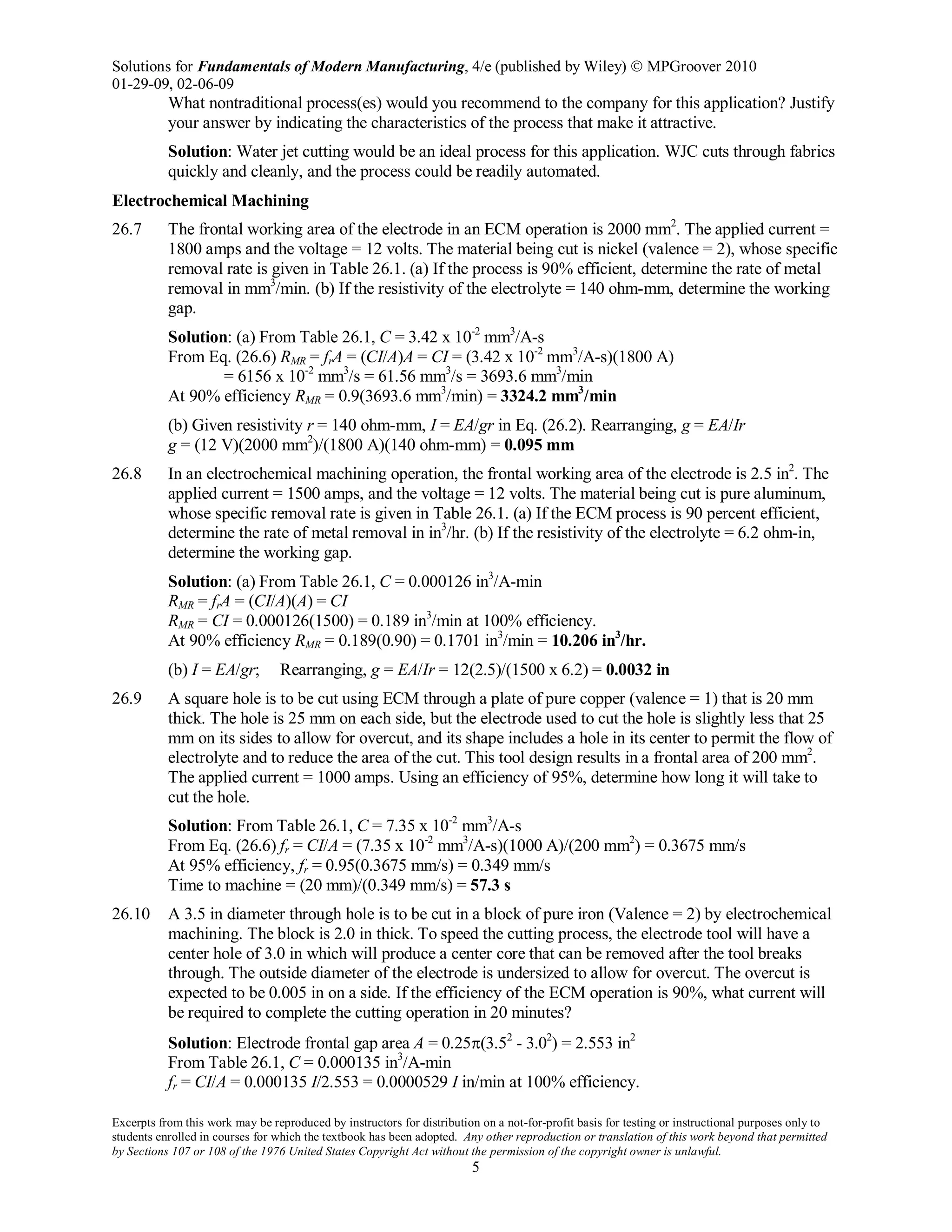 Solutions for Fundamentals of Modern Manufacturing, 4/e (published by Wiley)  MPGroover 2010
01-29-09, 02-06-09
Excerpts from this work may be reproduced by instructors for distribution on a not-for-profit basis for testing or instructional purposes only to
students enrolled in courses for which the textbook has been adopted. Any other reproduction or translation of this work beyond that permitted
by Sections 107 or 108 of the 1976 United States Copyright Act without the permission of the copyright owner is unlawful.
5
What nontraditional process(es) would you recommend to the company for this application? Justify
your answer by indicating the characteristics of the process that make it attractive.
Solution: Water jet cutting would be an ideal process for this application. WJC cuts through fabrics
quickly and cleanly, and the process could be readily automated.
Electrochemical Machining
26.7 The frontal working area of the electrode in an ECM operation is 2000 mm2
. The applied current =
1800 amps and the voltage = 12 volts. The material being cut is nickel (valence = 2), whose specific
removal rate is given in Table 26.1. (a) If the process is 90% efficient, determine the rate of metal
removal in mm3
/min. (b) If the resistivity of the electrolyte = 140 ohm-mm, determine the working
gap.
Solution: (a) From Table 26.1, C = 3.42 x 10-2
mm3
/A-s
From Eq. (26.6) RMR = frA = (CI/A)A = CI = (3.42 x 10-2
mm3
/A-s)(1800 A)
= 6156 x 10-2
mm3
/s = 61.56 mm3
/s = 3693.6 mm3
/min
At 90% efficiency RMR = 0.9(3693.6 mm3
/min) = 3324.2 mm3
/min
(b) Given resistivity r = 140 ohm-mm, I = EA/gr in Eq. (26.2). Rearranging, g = EA/Ir
g = (12 V)(2000 mm2
)/(1800 A)(140 ohm-mm) = 0.095 mm
26.8 In an electrochemical machining operation, the frontal working area of the electrode is 2.5 in2
. The
applied current = 1500 amps, and the voltage = 12 volts. The material being cut is pure aluminum,
whose specific removal rate is given in Table 26.1. (a) If the ECM process is 90 percent efficient,
determine the rate of metal removal in in3
/hr. (b) If the resistivity of the electrolyte = 6.2 ohm-in,
determine the working gap.
Solution: (a) From Table 26.1, C = 0.000126 in3
/A-min
RMR = frA = (CI/A)(A) = CI
RMR = CI = 0.000126(1500) = 0.189 in3
/min at 100% efficiency.
At 90% efficiency RMR = 0.189(0.90) = 0.1701 in3
/min = 10.206 in3
/hr.
(b) I = EA/gr; Rearranging, g = EA/Ir = 12(2.5)/(1500 x 6.2) = 0.0032 in
26.9 A square hole is to be cut using ECM through a plate of pure copper (valence = 1) that is 20 mm
thick. The hole is 25 mm on each side, but the electrode used to cut the hole is slightly less that 25
mm on its sides to allow for overcut, and its shape includes a hole in its center to permit the flow of
electrolyte and to reduce the area of the cut. This tool design results in a frontal area of 200 mm2
.
The applied current = 1000 amps. Using an efficiency of 95%, determine how long it will take to
cut the hole.
Solution: From Table 26.1, C = 7.35 x 10-2
mm3
/A-s
From Eq. (26.6) fr = CI/A = (7.35 x 10-2
mm3
/A-s)(1000 A)/(200 mm2
) = 0.3675 mm/s
At 95% efficiency, fr = 0.95(0.3675 mm/s) = 0.349 mm/s
Time to machine = (20 mm)/(0.349 mm/s) = 57.3 s
26.10 A 3.5 in diameter through hole is to be cut in a block of pure iron (Valence = 2) by electrochemical
machining. The block is 2.0 in thick. To speed the cutting process, the electrode tool will have a
center hole of 3.0 in which will produce a center core that can be removed after the tool breaks
through. The outside diameter of the electrode is undersized to allow for overcut. The overcut is
expected to be 0.005 in on a side. If the efficiency of the ECM operation is 90%, what current will
be required to complete the cutting operation in 20 minutes?
Solution: Electrode frontal gap area A = 0.25π(3.52
- 3.02
) = 2.553 in2
From Table 26.1, C = 0.000135 in3
/A-min
fr = CI/A = 0.000135 I/2.553 = 0.0000529 I in/min at 100% efficiency.
 