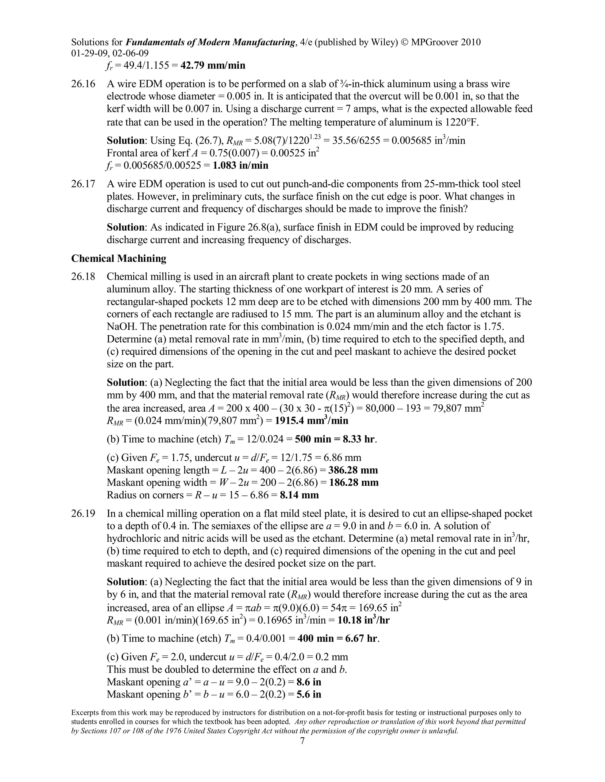 Solutions for Fundamentals of Modern Manufacturing, 4/e (published by Wiley)  MPGroover 2010
01-29-09, 02-06-09
Excerpts from this work may be reproduced by instructors for distribution on a not-for-profit basis for testing or instructional purposes only to
students enrolled in courses for which the textbook has been adopted. Any other reproduction or translation of this work beyond that permitted
by Sections 107 or 108 of the 1976 United States Copyright Act without the permission of the copyright owner is unlawful.
7
fr = 49.4/1.155 = 42.79 mm/min
26.16 A wire EDM operation is to be performed on a slab of ¾-in-thick aluminum using a brass wire
electrode whose diameter = 0.005 in. It is anticipated that the overcut will be 0.001 in, so that the
kerf width will be 0.007 in. Using a discharge current = 7 amps, what is the expected allowable feed
rate that can be used in the operation? The melting temperature of aluminum is 1220°F.
Solution: Using Eq. (26.7), RMR = 5.08(7)/12201.23
= 35.56/6255 = 0.005685 in3
/min
Frontal area of kerf A = 0.75(0.007) = 0.00525 in2
fr = 0.005685/0.00525 = 1.083 in/min
26.17 A wire EDM operation is used to cut out punch-and-die components from 25-mm-thick tool steel
plates. However, in preliminary cuts, the surface finish on the cut edge is poor. What changes in
discharge current and frequency of discharges should be made to improve the finish?
Solution: As indicated in Figure 26.8(a), surface finish in EDM could be improved by reducing
discharge current and increasing frequency of discharges.
Chemical Machining
26.18 Chemical milling is used in an aircraft plant to create pockets in wing sections made of an
aluminum alloy. The starting thickness of one workpart of interest is 20 mm. A series of
rectangular-shaped pockets 12 mm deep are to be etched with dimensions 200 mm by 400 mm. The
corners of each rectangle are radiused to 15 mm. The part is an aluminum alloy and the etchant is
NaOH. The penetration rate for this combination is 0.024 mm/min and the etch factor is 1.75.
Determine (a) metal removal rate in mm3
/min, (b) time required to etch to the specified depth, and
(c) required dimensions of the opening in the cut and peel maskant to achieve the desired pocket
size on the part.
Solution: (a) Neglecting the fact that the initial area would be less than the given dimensions of 200
mm by 400 mm, and that the material removal rate (RMR) would therefore increase during the cut as
the area increased, area A = 200 x 400 – (30 x 30 - π(15)2
) = 80,000 – 193 = 79,807 mm2
RMR = (0.024 mm/min)(79,807 mm2
) = 1915.4 mm3
/min
(b) Time to machine (etch) Tm = 12/0.024 = 500 min = 8.33 hr.
(c) Given Fe = 1.75, undercut u = d/Fe = 12/1.75 = 6.86 mm
Maskant opening length = L – 2u = 400 – 2(6.86) = 386.28 mm
Maskant opening width = W – 2u = 200 – 2(6.86) = 186.28 mm
Radius on corners = R – u = 15 – 6.86 = 8.14 mm
26.19 In a chemical milling operation on a flat mild steel plate, it is desired to cut an ellipse-shaped pocket
to a depth of 0.4 in. The semiaxes of the ellipse are a = 9.0 in and b = 6.0 in. A solution of
hydrochloric and nitric acids will be used as the etchant. Determine (a) metal removal rate in in3
/hr,
(b) time required to etch to depth, and (c) required dimensions of the opening in the cut and peel
maskant required to achieve the desired pocket size on the part.
Solution: (a) Neglecting the fact that the initial area would be less than the given dimensions of 9 in
by 6 in, and that the material removal rate (RMR) would therefore increase during the cut as the area
increased, area of an ellipse A = πab = π(9.0)(6.0) = 54π = 169.65 in2
RMR = (0.001 in/min)(169.65 in2
) = 0.16965 in3
/min = 10.18 in3
/hr
(b) Time to machine (etch) Tm = 0.4/0.001 = 400 min = 6.67 hr.
(c) Given Fe = 2.0, undercut u = d/Fe = 0.4/2.0 = 0.2 mm
This must be doubled to determine the effect on a and b.
Maskant opening a’ = a – u = 9.0 – 2(0.2) = 8.6 in
Maskant opening b’ = b – u = 6.0 – 2(0.2) = 5.6 in
 