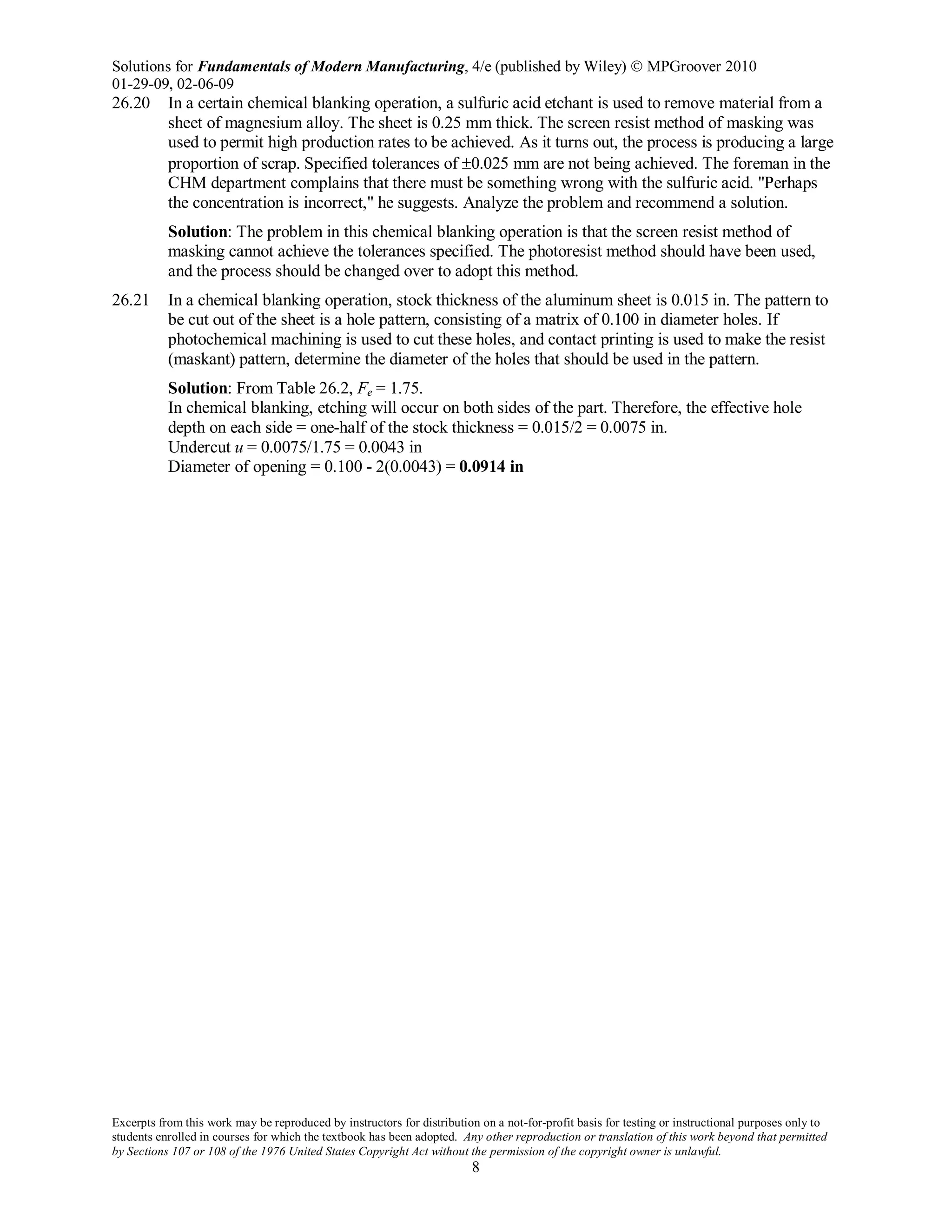 Solutions for Fundamentals of Modern Manufacturing, 4/e (published by Wiley)  MPGroover 2010
01-29-09, 02-06-09
Excerpts from this work may be reproduced by instructors for distribution on a not-for-profit basis for testing or instructional purposes only to
students enrolled in courses for which the textbook has been adopted. Any other reproduction or translation of this work beyond that permitted
by Sections 107 or 108 of the 1976 United States Copyright Act without the permission of the copyright owner is unlawful.
8
26.20 In a certain chemical blanking operation, a sulfuric acid etchant is used to remove material from a
sheet of magnesium alloy. The sheet is 0.25 mm thick. The screen resist method of masking was
used to permit high production rates to be achieved. As it turns out, the process is producing a large
proportion of scrap. Specified tolerances of ±0.025 mm are not being achieved. The foreman in the
CHM department complains that there must be something wrong with the sulfuric acid. "Perhaps
the concentration is incorrect," he suggests. Analyze the problem and recommend a solution.
Solution: The problem in this chemical blanking operation is that the screen resist method of
masking cannot achieve the tolerances specified. The photoresist method should have been used,
and the process should be changed over to adopt this method.
26.21 In a chemical blanking operation, stock thickness of the aluminum sheet is 0.015 in. The pattern to
be cut out of the sheet is a hole pattern, consisting of a matrix of 0.100 in diameter holes. If
photochemical machining is used to cut these holes, and contact printing is used to make the resist
(maskant) pattern, determine the diameter of the holes that should be used in the pattern.
Solution: From Table 26.2, Fe = 1.75.
In chemical blanking, etching will occur on both sides of the part. Therefore, the effective hole
depth on each side = one-half of the stock thickness = 0.015/2 = 0.0075 in.
Undercut u = 0.0075/1.75 = 0.0043 in
Diameter of opening = 0.100 - 2(0.0043) = 0.0914 in
 