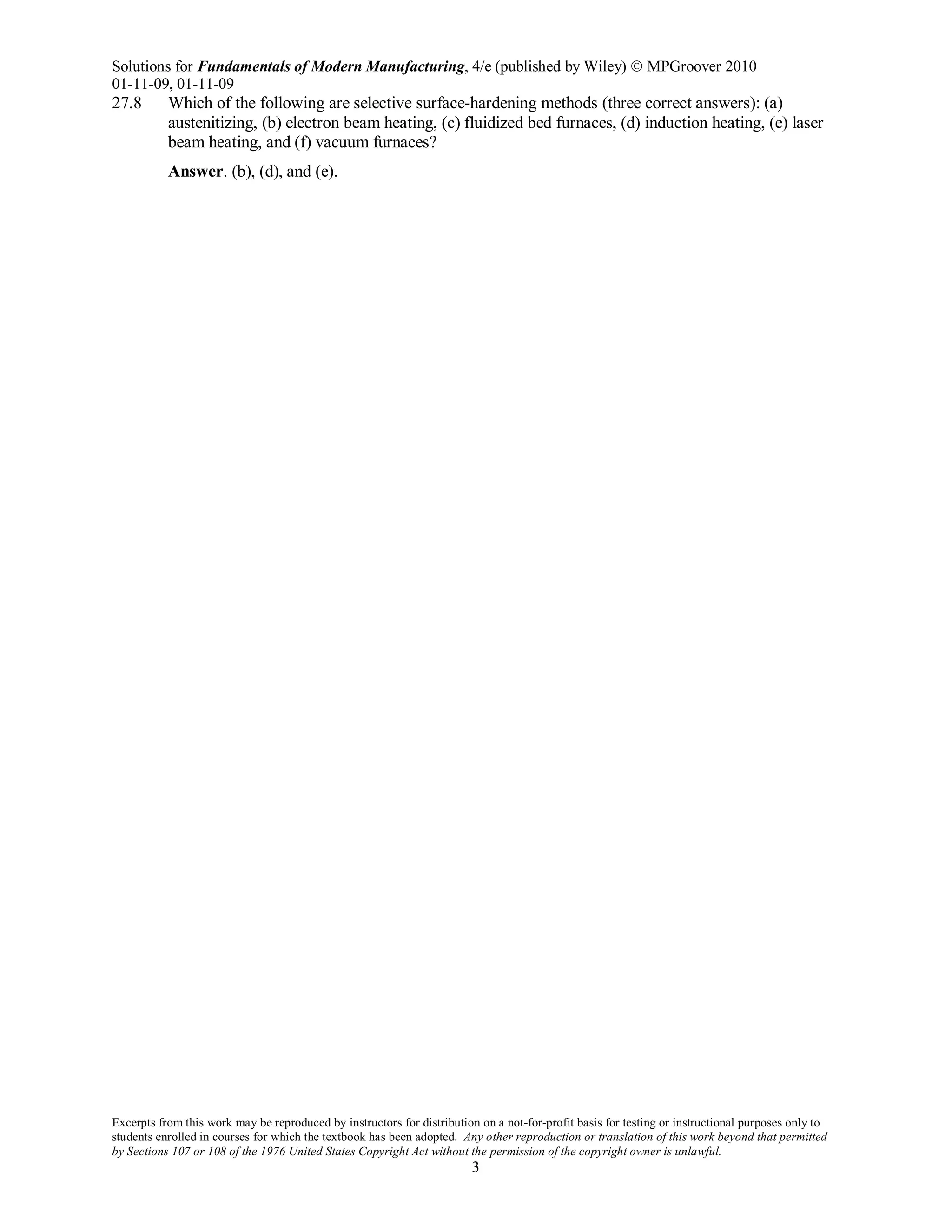 Solutions for Fundamentals of Modern Manufacturing, 4/e (published by Wiley)  MPGroover 2010
01-11-09, 01-11-09
Excerpts from this work may be reproduced by instructors for distribution on a not-for-profit basis for testing or instructional purposes only to
students enrolled in courses for which the textbook has been adopted. Any other reproduction or translation of this work beyond that permitted
by Sections 107 or 108 of the 1976 United States Copyright Act without the permission of the copyright owner is unlawful.
3
27.8 Which of the following are selective surface-hardening methods (three correct answers): (a)
austenitizing, (b) electron beam heating, (c) fluidized bed furnaces, (d) induction heating, (e) laser
beam heating, and (f) vacuum furnaces?
Answer. (b), (d), and (e).
 