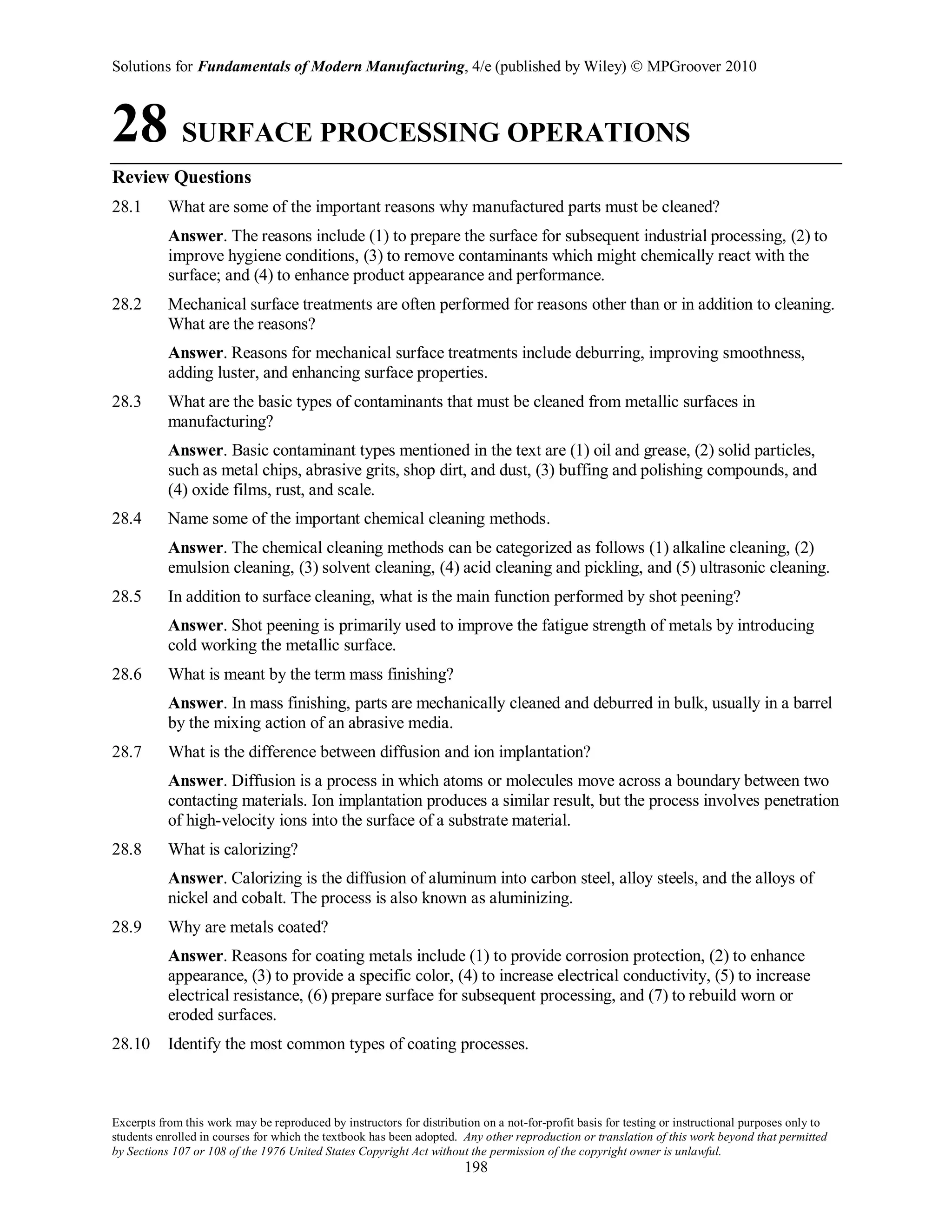 Solutions for Fundamentals of Modern Manufacturing, 4/e (published by Wiley)  MPGroover 2010
Excerpts from this work may be reproduced by instructors for distribution on a not-for-profit basis for testing or instructional purposes only to
students enrolled in courses for which the textbook has been adopted. Any other reproduction or translation of this work beyond that permitted
by Sections 107 or 108 of the 1976 United States Copyright Act without the permission of the copyright owner is unlawful.
198
28 SURFACE PROCESSING OPERATIONS
Review Questions
28.1 What are some of the important reasons why manufactured parts must be cleaned?
Answer. The reasons include (1) to prepare the surface for subsequent industrial processing, (2) to
improve hygiene conditions, (3) to remove contaminants which might chemically react with the
surface; and (4) to enhance product appearance and performance.
28.2 Mechanical surface treatments are often performed for reasons other than or in addition to cleaning.
What are the reasons?
Answer. Reasons for mechanical surface treatments include deburring, improving smoothness,
adding luster, and enhancing surface properties.
28.3 What are the basic types of contaminants that must be cleaned from metallic surfaces in
manufacturing?
Answer. Basic contaminant types mentioned in the text are (1) oil and grease, (2) solid particles,
such as metal chips, abrasive grits, shop dirt, and dust, (3) buffing and polishing compounds, and
(4) oxide films, rust, and scale.
28.4 Name some of the important chemical cleaning methods.
Answer. The chemical cleaning methods can be categorized as follows (1) alkaline cleaning, (2)
emulsion cleaning, (3) solvent cleaning, (4) acid cleaning and pickling, and (5) ultrasonic cleaning.
28.5 In addition to surface cleaning, what is the main function performed by shot peening?
Answer. Shot peening is primarily used to improve the fatigue strength of metals by introducing
cold working the metallic surface.
28.6 What is meant by the term mass finishing?
Answer. In mass finishing, parts are mechanically cleaned and deburred in bulk, usually in a barrel
by the mixing action of an abrasive media.
28.7 What is the difference between diffusion and ion implantation?
Answer. Diffusion is a process in which atoms or molecules move across a boundary between two
contacting materials. Ion implantation produces a similar result, but the process involves penetration
of high-velocity ions into the surface of a substrate material.
28.8 What is calorizing?
Answer. Calorizing is the diffusion of aluminum into carbon steel, alloy steels, and the alloys of
nickel and cobalt. The process is also known as aluminizing.
28.9 Why are metals coated?
Answer. Reasons for coating metals include (1) to provide corrosion protection, (2) to enhance
appearance, (3) to provide a specific color, (4) to increase electrical conductivity, (5) to increase
electrical resistance, (6) prepare surface for subsequent processing, and (7) to rebuild worn or
eroded surfaces.
28.10 Identify the most common types of coating processes.
 