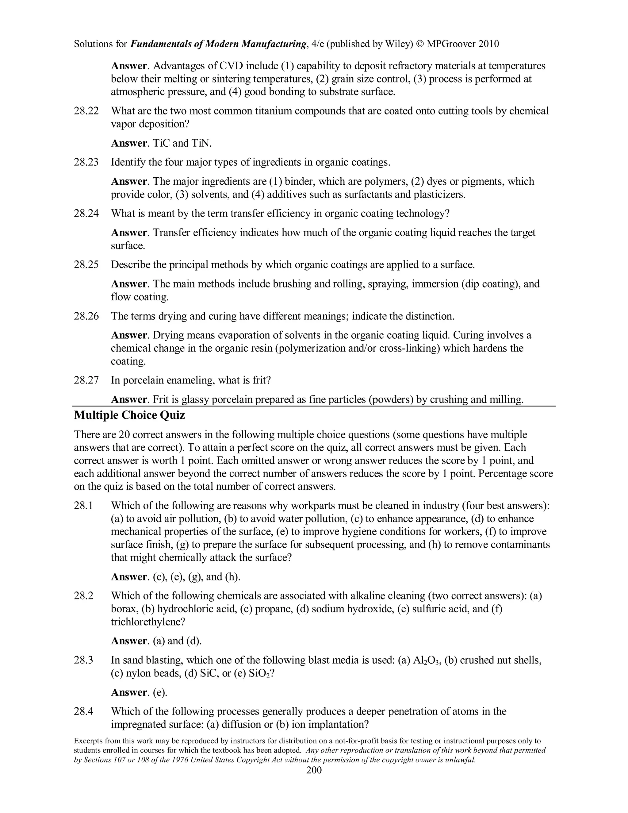 Solutions for Fundamentals of Modern Manufacturing, 4/e (published by Wiley)  MPGroover 2010
Excerpts from this work may be reproduced by instructors for distribution on a not-for-profit basis for testing or instructional purposes only to
students enrolled in courses for which the textbook has been adopted. Any other reproduction or translation of this work beyond that permitted
by Sections 107 or 108 of the 1976 United States Copyright Act without the permission of the copyright owner is unlawful.
200
Answer. Advantages of CVD include (1) capability to deposit refractory materials at temperatures
below their melting or sintering temperatures, (2) grain size control, (3) process is performed at
atmospheric pressure, and (4) good bonding to substrate surface.
28.22 What are the two most common titanium compounds that are coated onto cutting tools by chemical
vapor deposition?
Answer. TiC and TiN.
28.23 Identify the four major types of ingredients in organic coatings.
Answer. The major ingredients are (1) binder, which are polymers, (2) dyes or pigments, which
provide color, (3) solvents, and (4) additives such as surfactants and plasticizers.
28.24 What is meant by the term transfer efficiency in organic coating technology?
Answer. Transfer efficiency indicates how much of the organic coating liquid reaches the target
surface.
28.25 Describe the principal methods by which organic coatings are applied to a surface.
Answer. The main methods include brushing and rolling, spraying, immersion (dip coating), and
flow coating.
28.26 The terms drying and curing have different meanings; indicate the distinction.
Answer. Drying means evaporation of solvents in the organic coating liquid. Curing involves a
chemical change in the organic resin (polymerization and/or cross-linking) which hardens the
coating.
28.27 In porcelain enameling, what is frit?
Answer. Frit is glassy porcelain prepared as fine particles (powders) by crushing and milling.
Multiple Choice Quiz
There are 20 correct answers in the following multiple choice questions (some questions have multiple
answers that are correct). To attain a perfect score on the quiz, all correct answers must be given. Each
correct answer is worth 1 point. Each omitted answer or wrong answer reduces the score by 1 point, and
each additional answer beyond the correct number of answers reduces the score by 1 point. Percentage score
on the quiz is based on the total number of correct answers.
28.1 Which of the following are reasons why workparts must be cleaned in industry (four best answers):
(a) to avoid air pollution, (b) to avoid water pollution, (c) to enhance appearance, (d) to enhance
mechanical properties of the surface, (e) to improve hygiene conditions for workers, (f) to improve
surface finish, (g) to prepare the surface for subsequent processing, and (h) to remove contaminants
that might chemically attack the surface?
Answer. (c), (e), (g), and (h).
28.2 Which of the following chemicals are associated with alkaline cleaning (two correct answers): (a)
borax, (b) hydrochloric acid, (c) propane, (d) sodium hydroxide, (e) sulfuric acid, and (f)
trichlorethylene?
Answer. (a) and (d).
28.3 In sand blasting, which one of the following blast media is used: (a) Al2O3, (b) crushed nut shells,
(c) nylon beads, (d) SiC, or (e) SiO2?
Answer. (e).
28.4 Which of the following processes generally produces a deeper penetration of atoms in the
impregnated surface: (a) diffusion or (b) ion implantation?
 