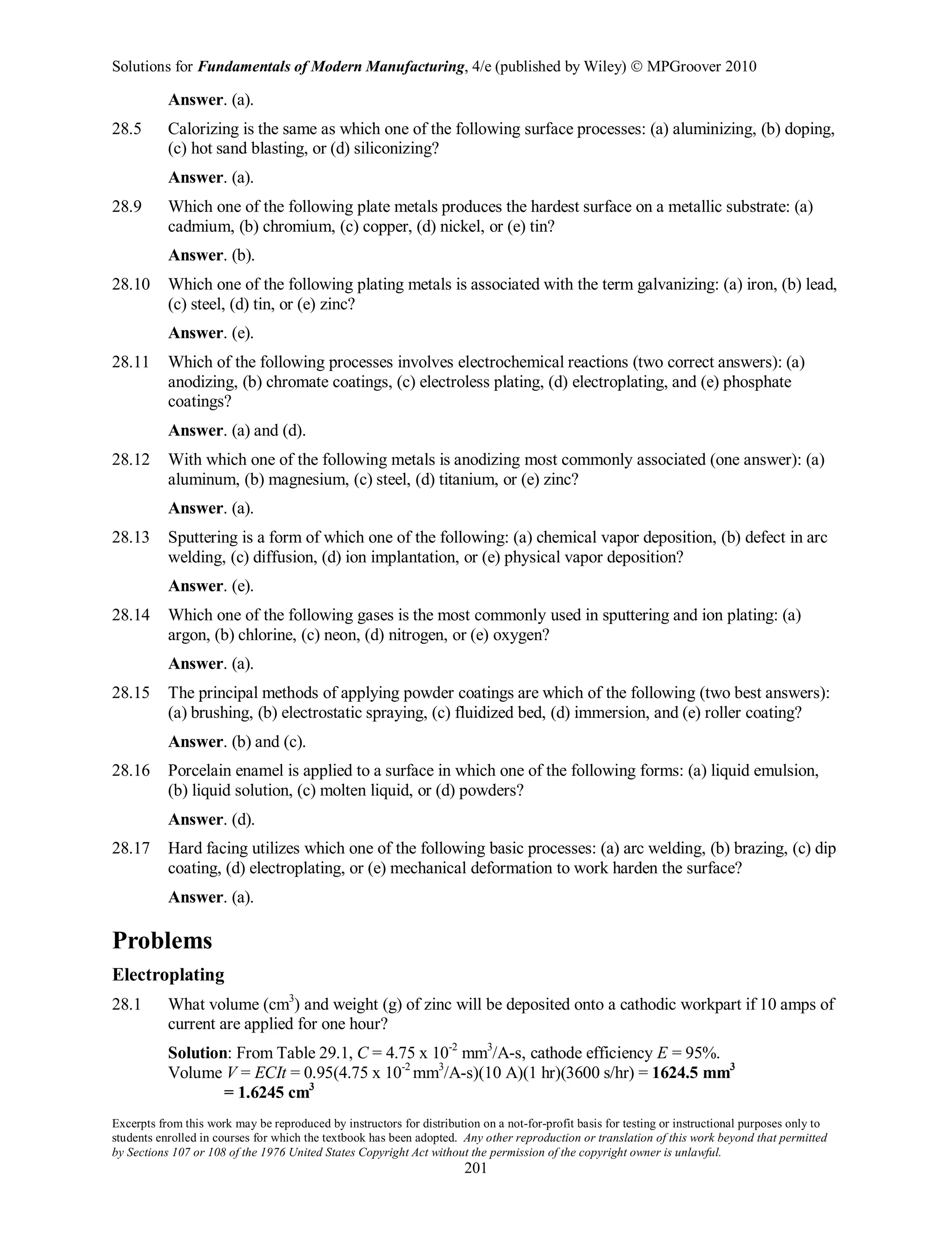 Solutions for Fundamentals of Modern Manufacturing, 4/e (published by Wiley)  MPGroover 2010
Excerpts from this work may be reproduced by instructors for distribution on a not-for-profit basis for testing or instructional purposes only to
students enrolled in courses for which the textbook has been adopted. Any other reproduction or translation of this work beyond that permitted
by Sections 107 or 108 of the 1976 United States Copyright Act without the permission of the copyright owner is unlawful.
201
Answer. (a).
28.5 Calorizing is the same as which one of the following surface processes: (a) aluminizing, (b) doping,
(c) hot sand blasting, or (d) siliconizing?
Answer. (a).
28.9 Which one of the following plate metals produces the hardest surface on a metallic substrate: (a)
cadmium, (b) chromium, (c) copper, (d) nickel, or (e) tin?
Answer. (b).
28.10 Which one of the following plating metals is associated with the term galvanizing: (a) iron, (b) lead,
(c) steel, (d) tin, or (e) zinc?
Answer. (e).
28.11 Which of the following processes involves electrochemical reactions (two correct answers): (a)
anodizing, (b) chromate coatings, (c) electroless plating, (d) electroplating, and (e) phosphate
coatings?
Answer. (a) and (d).
28.12 With which one of the following metals is anodizing most commonly associated (one answer): (a)
aluminum, (b) magnesium, (c) steel, (d) titanium, or (e) zinc?
Answer. (a).
28.13 Sputtering is a form of which one of the following: (a) chemical vapor deposition, (b) defect in arc
welding, (c) diffusion, (d) ion implantation, or (e) physical vapor deposition?
Answer. (e).
28.14 Which one of the following gases is the most commonly used in sputtering and ion plating: (a)
argon, (b) chlorine, (c) neon, (d) nitrogen, or (e) oxygen?
Answer. (a).
28.15 The principal methods of applying powder coatings are which of the following (two best answers):
(a) brushing, (b) electrostatic spraying, (c) fluidized bed, (d) immersion, and (e) roller coating?
Answer. (b) and (c).
28.16 Porcelain enamel is applied to a surface in which one of the following forms: (a) liquid emulsion,
(b) liquid solution, (c) molten liquid, or (d) powders?
Answer. (d).
28.17 Hard facing utilizes which one of the following basic processes: (a) arc welding, (b) brazing, (c) dip
coating, (d) electroplating, or (e) mechanical deformation to work harden the surface?
Answer. (a).
Problems
Electroplating
28.1 What volume (cm3
) and weight (g) of zinc will be deposited onto a cathodic workpart if 10 amps of
current are applied for one hour?
Solution: From Table 29.1, C = 4.75 x 10-2
mm3
/A-s, cathode efficiency E = 95%.
Volume V = ECIt = 0.95(4.75 x 10-2
mm3
/A-s)(10 A)(1 hr)(3600 s/hr) = 1624.5 mm3
= 1.6245 cm3
 