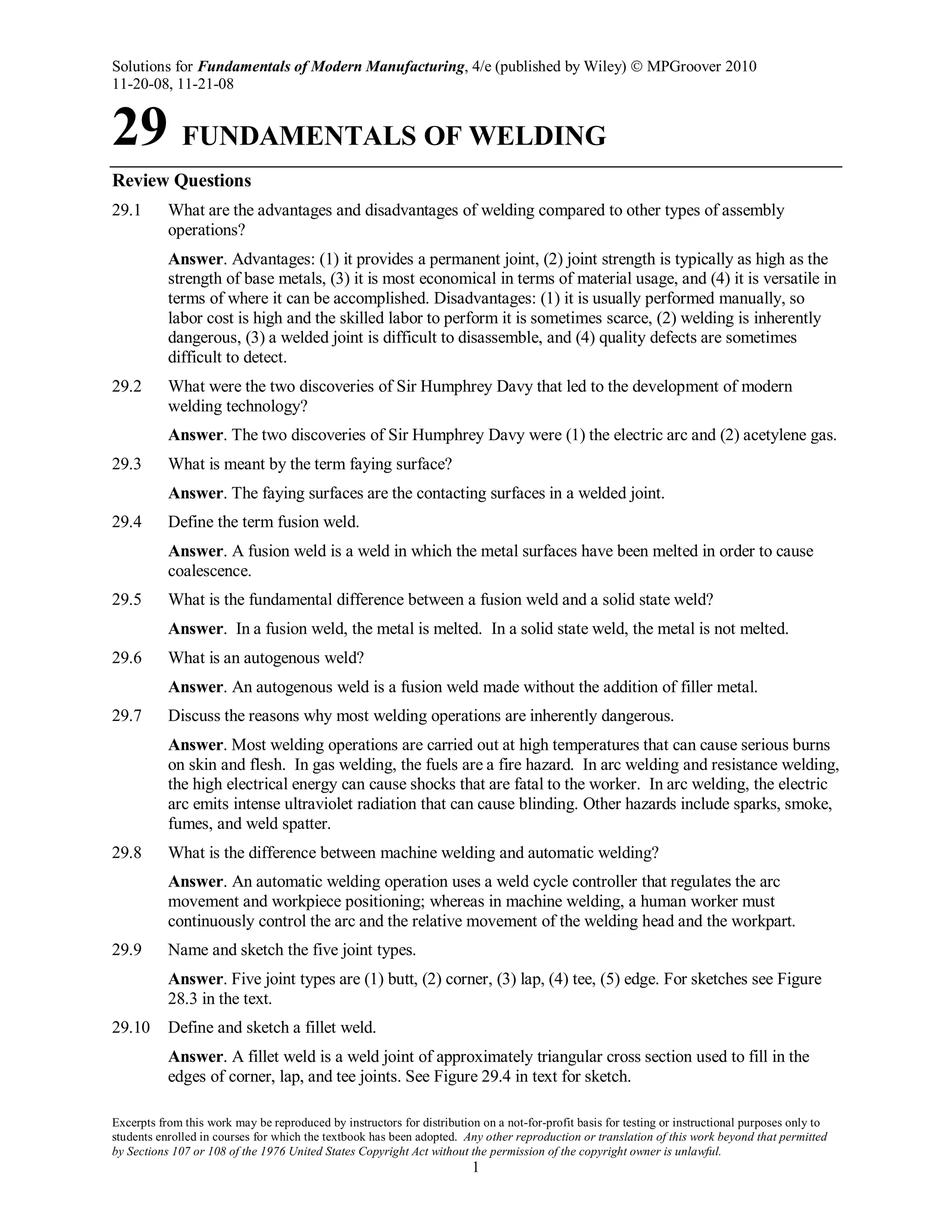 Solutions for Fundamentals of Modern Manufacturing, 4/e (published by Wiley)  MPGroover 2010
11-20-08, 11-21-08
Excerpts from this work may be reproduced by instructors for distribution on a not-for-profit basis for testing or instructional purposes only to
students enrolled in courses for which the textbook has been adopted. Any other reproduction or translation of this work beyond that permitted
by Sections 107 or 108 of the 1976 United States Copyright Act without the permission of the copyright owner is unlawful.
1
29 FUNDAMENTALS OF WELDING
Review Questions
29.1 What are the advantages and disadvantages of welding compared to other types of assembly
operations?
Answer. Advantages: (1) it provides a permanent joint, (2) joint strength is typically as high as the
strength of base metals, (3) it is most economical in terms of material usage, and (4) it is versatile in
terms of where it can be accomplished. Disadvantages: (1) it is usually performed manually, so
labor cost is high and the skilled labor to perform it is sometimes scarce, (2) welding is inherently
dangerous, (3) a welded joint is difficult to disassemble, and (4) quality defects are sometimes
difficult to detect.
29.2 What were the two discoveries of Sir Humphrey Davy that led to the development of modern
welding technology?
Answer. The two discoveries of Sir Humphrey Davy were (1) the electric arc and (2) acetylene gas.
29.3 What is meant by the term faying surface?
Answer. The faying surfaces are the contacting surfaces in a welded joint.
29.4 Define the term fusion weld.
Answer. A fusion weld is a weld in which the metal surfaces have been melted in order to cause
coalescence.
29.5 What is the fundamental difference between a fusion weld and a solid state weld?
Answer. In a fusion weld, the metal is melted. In a solid state weld, the metal is not melted.
29.6 What is an autogenous weld?
Answer. An autogenous weld is a fusion weld made without the addition of filler metal.
29.7 Discuss the reasons why most welding operations are inherently dangerous.
Answer. Most welding operations are carried out at high temperatures that can cause serious burns
on skin and flesh. In gas welding, the fuels are a fire hazard. In arc welding and resistance welding,
the high electrical energy can cause shocks that are fatal to the worker. In arc welding, the electric
arc emits intense ultraviolet radiation that can cause blinding. Other hazards include sparks, smoke,
fumes, and weld spatter.
29.8 What is the difference between machine welding and automatic welding?
Answer. An automatic welding operation uses a weld cycle controller that regulates the arc
movement and workpiece positioning; whereas in machine welding, a human worker must
continuously control the arc and the relative movement of the welding head and the workpart.
29.9 Name and sketch the five joint types.
Answer. Five joint types are (1) butt, (2) corner, (3) lap, (4) tee, (5) edge. For sketches see Figure
28.3 in the text.
29.10 Define and sketch a fillet weld.
Answer. A fillet weld is a weld joint of approximately triangular cross section used to fill in the
edges of corner, lap, and tee joints. See Figure 29.4 in text for sketch.
 