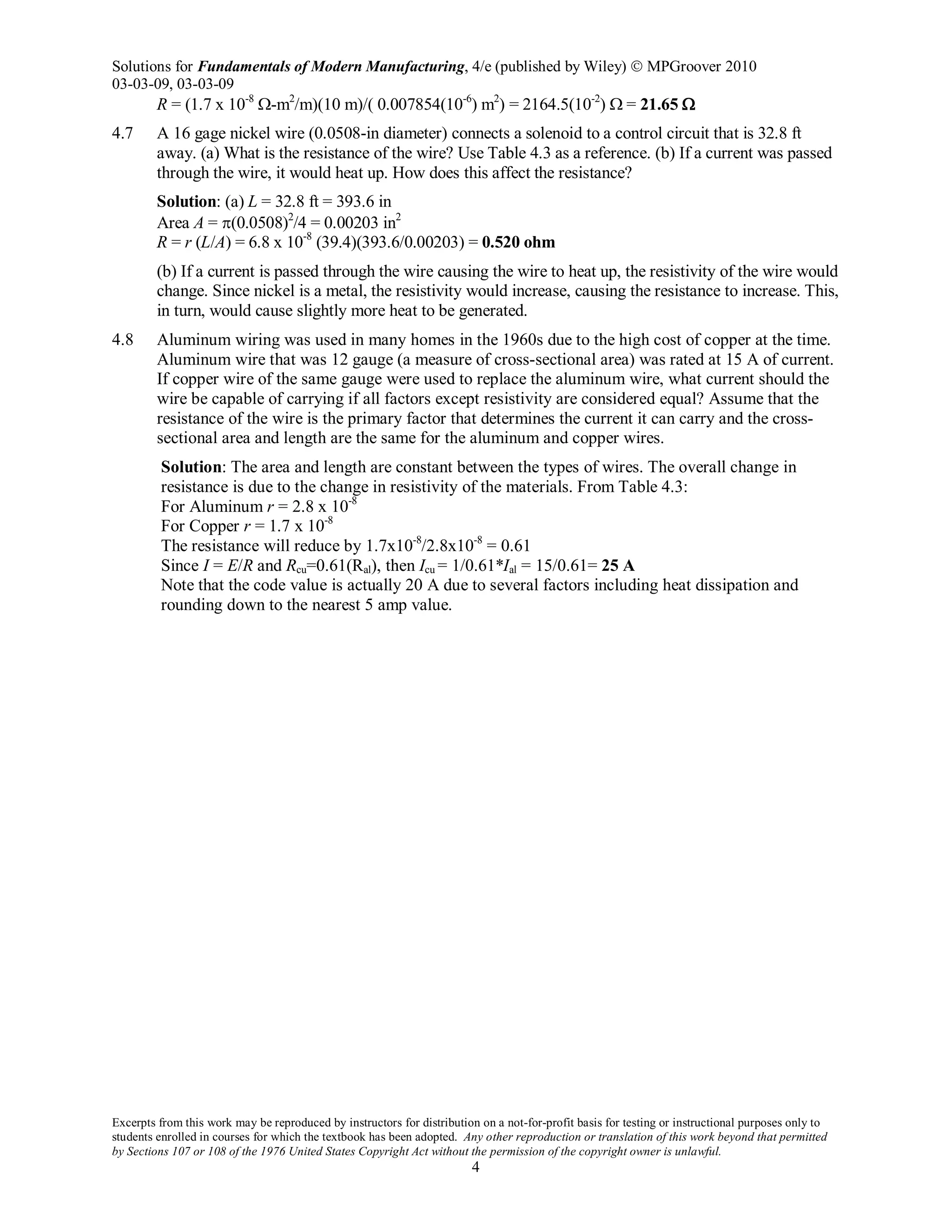 Solutions for Fundamentals of Modern Manufacturing, 4/e (published by Wiley)  MPGroover 2010
03-03-09, 03-03-09
Excerpts from this work may be reproduced by instructors for distribution on a not-for-profit basis for testing or instructional purposes only to
students enrolled in courses for which the textbook has been adopted. Any other reproduction or translation of this work beyond that permitted
by Sections 107 or 108 of the 1976 United States Copyright Act without the permission of the copyright owner is unlawful.
4
R = (1.7 x 10-8
Ω-m2
/m)(10 m)/( 0.007854(10-6
) m2
) = 2164.5(10-2
) Ω = 21.65 Ω
4.7 A 16 gage nickel wire (0.0508-in diameter) connects a solenoid to a control circuit that is 32.8 ft
away. (a) What is the resistance of the wire? Use Table 4.3 as a reference. (b) If a current was passed
through the wire, it would heat up. How does this affect the resistance?
Solution: (a) L = 32.8 ft = 393.6 in
Area A = π(0.0508)2
/4 = 0.00203 in2
R = r (L/A) = 6.8 x 10-8
(39.4)(393.6/0.00203) = 0.520 ohm
(b) If a current is passed through the wire causing the wire to heat up, the resistivity of the wire would
change. Since nickel is a metal, the resistivity would increase, causing the resistance to increase. This,
in turn, would cause slightly more heat to be generated.
4.8 Aluminum wiring was used in many homes in the 1960s due to the high cost of copper at the time.
Aluminum wire that was 12 gauge (a measure of cross-sectional area) was rated at 15 A of current.
If copper wire of the same gauge were used to replace the aluminum wire, what current should the
wire be capable of carrying if all factors except resistivity are considered equal? Assume that the
resistance of the wire is the primary factor that determines the current it can carry and the cross-
sectional area and length are the same for the aluminum and copper wires.
Solution: The area and length are constant between the types of wires. The overall change in
resistance is due to the change in resistivity of the materials. From Table 4.3:
For Aluminum r = 2.8 x 10-8
For Copper r = 1.7 x 10-8
The resistance will reduce by 1.7x10-8
/2.8x10-8
= 0.61
Since I = E/R and Rcu=0.61(Ral), then Icu = 1/0.61*Ial = 15/0.61= 25 A
Note that the code value is actually 20 A due to several factors including heat dissipation and
rounding down to the nearest 5 amp value.
 