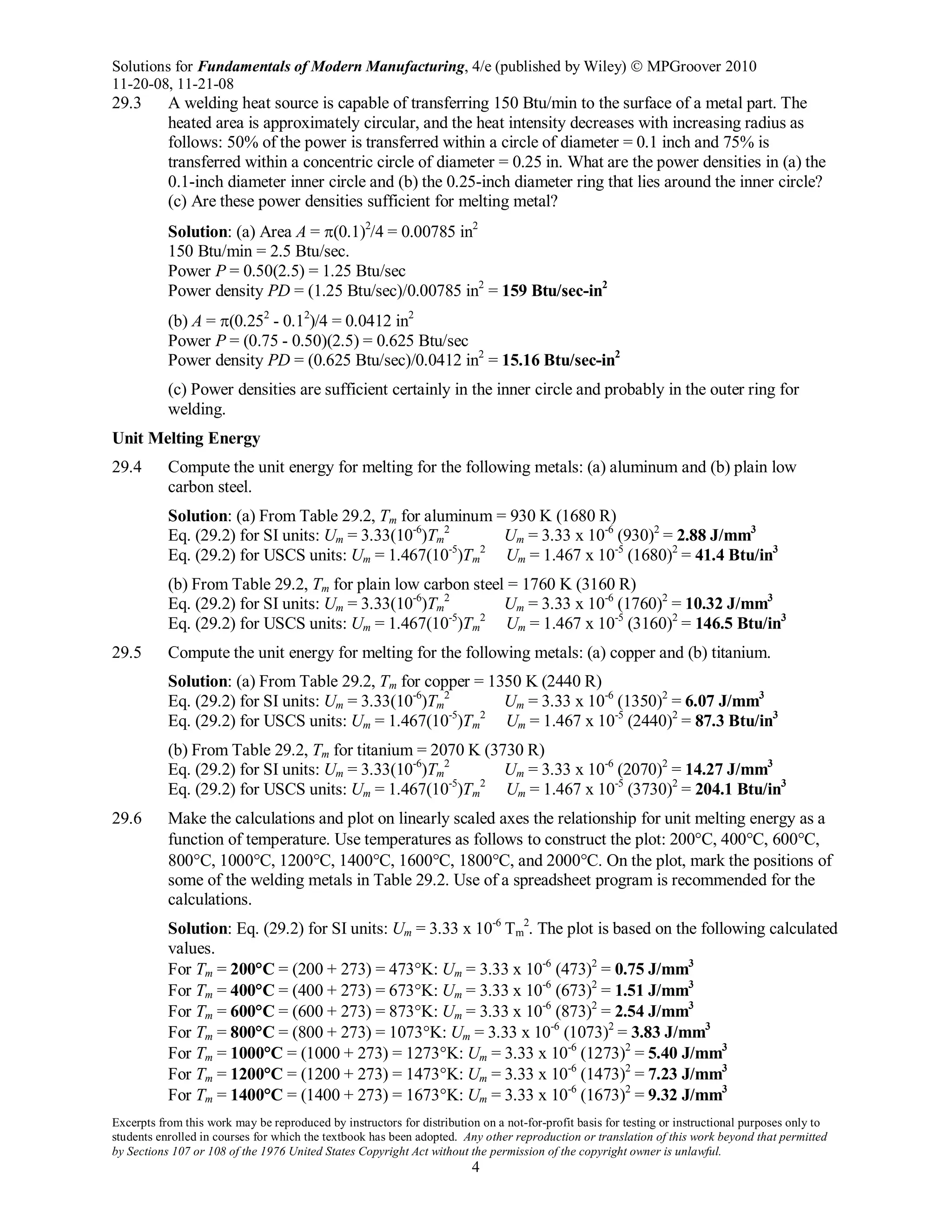 Solutions for Fundamentals of Modern Manufacturing, 4/e (published by Wiley)  MPGroover 2010
11-20-08, 11-21-08
Excerpts from this work may be reproduced by instructors for distribution on a not-for-profit basis for testing or instructional purposes only to
students enrolled in courses for which the textbook has been adopted. Any other reproduction or translation of this work beyond that permitted
by Sections 107 or 108 of the 1976 United States Copyright Act without the permission of the copyright owner is unlawful.
4
29.3 A welding heat source is capable of transferring 150 Btu/min to the surface of a metal part. The
heated area is approximately circular, and the heat intensity decreases with increasing radius as
follows: 50% of the power is transferred within a circle of diameter = 0.1 inch and 75% is
transferred within a concentric circle of diameter = 0.25 in. What are the power densities in (a) the
0.1-inch diameter inner circle and (b) the 0.25-inch diameter ring that lies around the inner circle?
(c) Are these power densities sufficient for melting metal?
Solution: (a) Area A = π(0.1)2
/4 = 0.00785 in2
150 Btu/min = 2.5 Btu/sec.
Power P = 0.50(2.5) = 1.25 Btu/sec
Power density PD = (1.25 Btu/sec)/0.00785 in2
= 159 Btu/sec-in2
(b) A = π(0.252
- 0.12
)/4 = 0.0412 in2
Power P = (0.75 - 0.50)(2.5) = 0.625 Btu/sec
Power density PD = (0.625 Btu/sec)/0.0412 in2
= 15.16 Btu/sec-in2
(c) Power densities are sufficient certainly in the inner circle and probably in the outer ring for
welding.
Unit Melting Energy
29.4 Compute the unit energy for melting for the following metals: (a) aluminum and (b) plain low
carbon steel.
Solution: (a) From Table 29.2, Tm for aluminum = 930 K (1680 R)
Eq. (29.2) for SI units: Um = 3.33(10-6
)Tm
2
Um = 3.33 x 10-6
(930)2
= 2.88 J/mm3
Eq. (29.2) for USCS units: Um = 1.467(10-5
)Tm
2
Um = 1.467 x 10-5
(1680)2
= 41.4 Btu/in3
(b) From Table 29.2, Tm for plain low carbon steel = 1760 K (3160 R)
Eq. (29.2) for SI units: Um = 3.33(10-6
)Tm
2
Um = 3.33 x 10-6
(1760)2
= 10.32 J/mm3
Eq. (29.2) for USCS units: Um = 1.467(10-5
)Tm
2
Um = 1.467 x 10-5
(3160)2
= 146.5 Btu/in3
29.5 Compute the unit energy for melting for the following metals: (a) copper and (b) titanium.
Solution: (a) From Table 29.2, Tm for copper = 1350 K (2440 R)
Eq. (29.2) for SI units: Um = 3.33(10-6
)Tm
2
Um = 3.33 x 10-6
(1350)2
= 6.07 J/mm3
Eq. (29.2) for USCS units: Um = 1.467(10-5
)Tm
2
Um = 1.467 x 10-5
(2440)2
= 87.3 Btu/in3
(b) From Table 29.2, Tm for titanium = 2070 K (3730 R)
Eq. (29.2) for SI units: Um = 3.33(10-6
)Tm
2
Um = 3.33 x 10-6
(2070)2
= 14.27 J/mm3
Eq. (29.2) for USCS units: Um = 1.467(10-5
)Tm
2
Um = 1.467 x 10-5
(3730)2
= 204.1 Btu/in3
29.6 Make the calculations and plot on linearly scaled axes the relationship for unit melting energy as a
function of temperature. Use temperatures as follows to construct the plot: 200°C, 400°C, 600°C,
800°C, 1000°C, 1200°C, 1400°C, 1600°C, 1800°C, and 2000°C. On the plot, mark the positions of
some of the welding metals in Table 29.2. Use of a spreadsheet program is recommended for the
calculations.
Solution: Eq. (29.2) for SI units: Um = 3.33 x 10-6
Tm
2
. The plot is based on the following calculated
values.
For Tm = 200°C = (200 + 273) = 473°K: Um = 3.33 x 10-6
(473)2
= 0.75 J/mm3
For Tm = 400°C = (400 + 273) = 673°K: Um = 3.33 x 10-6
(673)2
= 1.51 J/mm3
For Tm = 600°C = (600 + 273) = 873°K: Um = 3.33 x 10-6
(873)2
= 2.54 J/mm3
For Tm = 800°C = (800 + 273) = 1073°K: Um = 3.33 x 10-6
(1073)2
= 3.83 J/mm3
For Tm = 1000°C = (1000 + 273) = 1273°K: Um = 3.33 x 10-6
(1273)2
= 5.40 J/mm3
For Tm = 1200°C = (1200 + 273) = 1473°K: Um = 3.33 x 10-6
(1473)2
= 7.23 J/mm3
For Tm = 1400°C = (1400 + 273) = 1673°K: Um = 3.33 x 10-6
(1673)2
= 9.32 J/mm3
 
