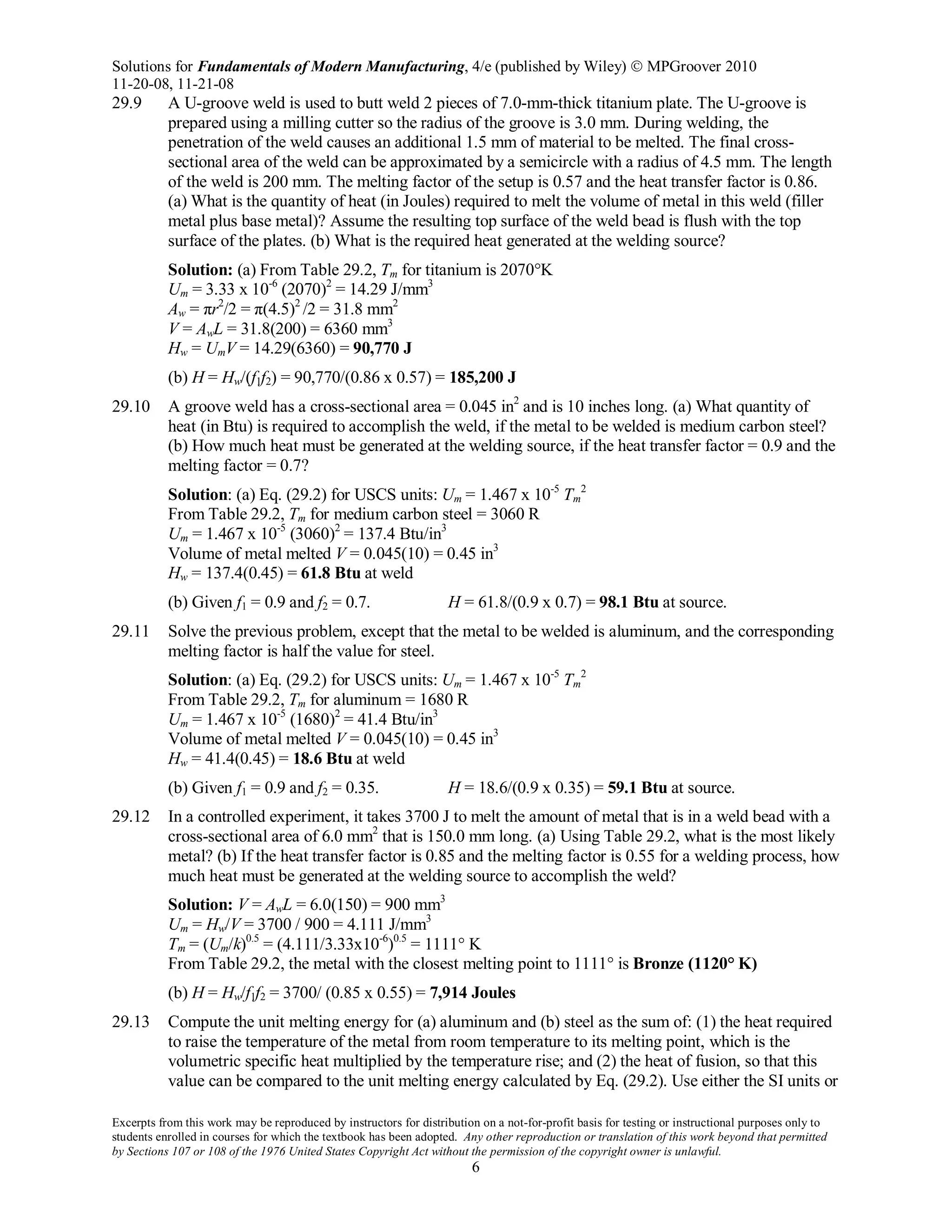 Solutions for Fundamentals of Modern Manufacturing, 4/e (published by Wiley)  MPGroover 2010
11-20-08, 11-21-08
Excerpts from this work may be reproduced by instructors for distribution on a not-for-profit basis for testing or instructional purposes only to
students enrolled in courses for which the textbook has been adopted. Any other reproduction or translation of this work beyond that permitted
by Sections 107 or 108 of the 1976 United States Copyright Act without the permission of the copyright owner is unlawful.
6
29.9 A U-groove weld is used to butt weld 2 pieces of 7.0-mm-thick titanium plate. The U-groove is
prepared using a milling cutter so the radius of the groove is 3.0 mm. During welding, the
penetration of the weld causes an additional 1.5 mm of material to be melted. The final cross-
sectional area of the weld can be approximated by a semicircle with a radius of 4.5 mm. The length
of the weld is 200 mm. The melting factor of the setup is 0.57 and the heat transfer factor is 0.86.
(a) What is the quantity of heat (in Joules) required to melt the volume of metal in this weld (filler
metal plus base metal)? Assume the resulting top surface of the weld bead is flush with the top
surface of the plates. (b) What is the required heat generated at the welding source?
Solution: (a) From Table 29.2, Tm for titanium is 2070°K
Um = 3.33 x 10-6
(2070)2
= 14.29 J/mm3
Aw = πr2
/2 = π(4.5)2
/2 = 31.8 mm2
V = AwL = 31.8(200) = 6360 mm3
Hw = UmV = 14.29(6360) = 90,770 J
(b) H = Hw/(f1f2) = 90,770/(0.86 x 0.57) = 185,200 J
29.10 A groove weld has a cross-sectional area = 0.045 in2
and is 10 inches long. (a) What quantity of
heat (in Btu) is required to accomplish the weld, if the metal to be welded is medium carbon steel?
(b) How much heat must be generated at the welding source, if the heat transfer factor = 0.9 and the
melting factor = 0.7?
Solution: (a) Eq. (29.2) for USCS units: Um = 1.467 x 10-5
Tm
2
From Table 29.2, Tm for medium carbon steel = 3060 R
Um = 1.467 x 10-5
(3060)2
= 137.4 Btu/in3
Volume of metal melted V = 0.045(10) = 0.45 in3
Hw = 137.4(0.45) = 61.8 Btu at weld
(b) Given f1 = 0.9 and f2 = 0.7. H = 61.8/(0.9 x 0.7) = 98.1 Btu at source.
29.11 Solve the previous problem, except that the metal to be welded is aluminum, and the corresponding
melting factor is half the value for steel.
Solution: (a) Eq. (29.2) for USCS units: Um = 1.467 x 10-5
Tm
2
From Table 29.2, Tm for aluminum = 1680 R
Um = 1.467 x 10-5
(1680)2
= 41.4 Btu/in3
Volume of metal melted V = 0.045(10) = 0.45 in3
Hw = 41.4(0.45) = 18.6 Btu at weld
(b) Given f1 = 0.9 and f2 = 0.35. H = 18.6/(0.9 x 0.35) = 59.1 Btu at source.
29.12 In a controlled experiment, it takes 3700 J to melt the amount of metal that is in a weld bead with a
cross-sectional area of 6.0 mm2
that is 150.0 mm long. (a) Using Table 29.2, what is the most likely
metal? (b) If the heat transfer factor is 0.85 and the melting factor is 0.55 for a welding process, how
much heat must be generated at the welding source to accomplish the weld?
Solution: V = AwL = 6.0(150) = 900 mm3
Um = Hw/V = 3700 / 900 = 4.111 J/mm3
Tm = (Um/k)0.5
= (4.111/3.33x10-6
)0.5
= 1111° K
From Table 29.2, the metal with the closest melting point to 1111° is Bronze (1120° K)
(b) H = Hw/f1f2 = 3700/ (0.85 x 0.55) = 7,914 Joules
29.13 Compute the unit melting energy for (a) aluminum and (b) steel as the sum of: (1) the heat required
to raise the temperature of the metal from room temperature to its melting point, which is the
volumetric specific heat multiplied by the temperature rise; and (2) the heat of fusion, so that this
value can be compared to the unit melting energy calculated by Eq. (29.2). Use either the SI units or
 