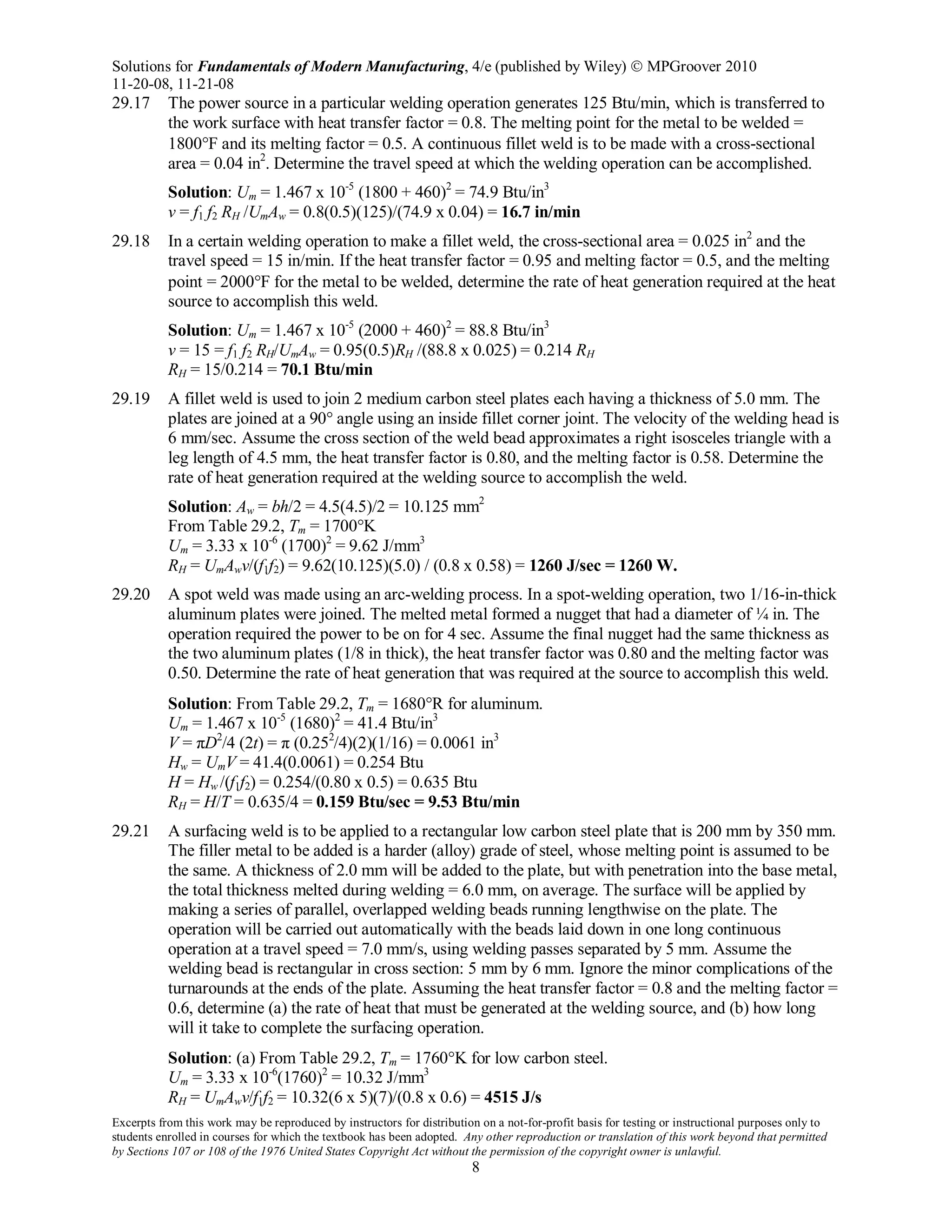 Solutions for Fundamentals of Modern Manufacturing, 4/e (published by Wiley)  MPGroover 2010
11-20-08, 11-21-08
Excerpts from this work may be reproduced by instructors for distribution on a not-for-profit basis for testing or instructional purposes only to
students enrolled in courses for which the textbook has been adopted. Any other reproduction or translation of this work beyond that permitted
by Sections 107 or 108 of the 1976 United States Copyright Act without the permission of the copyright owner is unlawful.
8
29.17 The power source in a particular welding operation generates 125 Btu/min, which is transferred to
the work surface with heat transfer factor = 0.8. The melting point for the metal to be welded =
1800°F and its melting factor = 0.5. A continuous fillet weld is to be made with a cross-sectional
area = 0.04 in2
. Determine the travel speed at which the welding operation can be accomplished.
Solution: Um = 1.467 x 10-5
(1800 + 460)2
= 74.9 Btu/in3
v = f1 f2 RH /UmAw = 0.8(0.5)(125)/(74.9 x 0.04) = 16.7 in/min
29.18 In a certain welding operation to make a fillet weld, the cross-sectional area = 0.025 in2
and the
travel speed = 15 in/min. If the heat transfer factor = 0.95 and melting factor = 0.5, and the melting
point = 2000°F for the metal to be welded, determine the rate of heat generation required at the heat
source to accomplish this weld.
Solution: Um = 1.467 x 10-5
(2000 + 460)2
= 88.8 Btu/in3
v = 15 = f1 f2 RH/UmAw = 0.95(0.5)RH /(88.8 x 0.025) = 0.214 RH
RH = 15/0.214 = 70.1 Btu/min
29.19 A fillet weld is used to join 2 medium carbon steel plates each having a thickness of 5.0 mm. The
plates are joined at a 90° angle using an inside fillet corner joint. The velocity of the welding head is
6 mm/sec. Assume the cross section of the weld bead approximates a right isosceles triangle with a
leg length of 4.5 mm, the heat transfer factor is 0.80, and the melting factor is 0.58. Determine the
rate of heat generation required at the welding source to accomplish the weld.
Solution: Aw = bh/2 = 4.5(4.5)/2 = 10.125 mm2
From Table 29.2, Tm = 1700°K
Um = 3.33 x 10-6
(1700)2
= 9.62 J/mm3
RH = UmAwv/(f1f2) = 9.62(10.125)(5.0) / (0.8 x 0.58) = 1260 J/sec = 1260 W.
29.20 A spot weld was made using an arc-welding process. In a spot-welding operation, two 1/16-in-thick
aluminum plates were joined. The melted metal formed a nugget that had a diameter of ¼ in. The
operation required the power to be on for 4 sec. Assume the final nugget had the same thickness as
the two aluminum plates (1/8 in thick), the heat transfer factor was 0.80 and the melting factor was
0.50. Determine the rate of heat generation that was required at the source to accomplish this weld.
Solution: From Table 29.2, Tm = 1680°R for aluminum.
Um = 1.467 x 10-5
(1680)2
= 41.4 Btu/in3
V = πD2
/4 (2t) = π (0.252
/4)(2)(1/16) = 0.0061 in3
Hw = UmV = 41.4(0.0061) = 0.254 Btu
H = Hw /(f1f2) = 0.254/(0.80 x 0.5) = 0.635 Btu
RH = H/T = 0.635/4 = 0.159 Btu/sec = 9.53 Btu/min
29.21 A surfacing weld is to be applied to a rectangular low carbon steel plate that is 200 mm by 350 mm.
The filler metal to be added is a harder (alloy) grade of steel, whose melting point is assumed to be
the same. A thickness of 2.0 mm will be added to the plate, but with penetration into the base metal,
the total thickness melted during welding = 6.0 mm, on average. The surface will be applied by
making a series of parallel, overlapped welding beads running lengthwise on the plate. The
operation will be carried out automatically with the beads laid down in one long continuous
operation at a travel speed = 7.0 mm/s, using welding passes separated by 5 mm. Assume the
welding bead is rectangular in cross section: 5 mm by 6 mm. Ignore the minor complications of the
turnarounds at the ends of the plate. Assuming the heat transfer factor = 0.8 and the melting factor =
0.6, determine (a) the rate of heat that must be generated at the welding source, and (b) how long
will it take to complete the surfacing operation.
Solution: (a) From Table 29.2, Tm = 1760°K for low carbon steel.
Um = 3.33 x 10-6
(1760)2
= 10.32 J/mm3
RH = UmAwv/f1f2 = 10.32(6 x 5)(7)/(0.8 x 0.6) = 4515 J/s
 