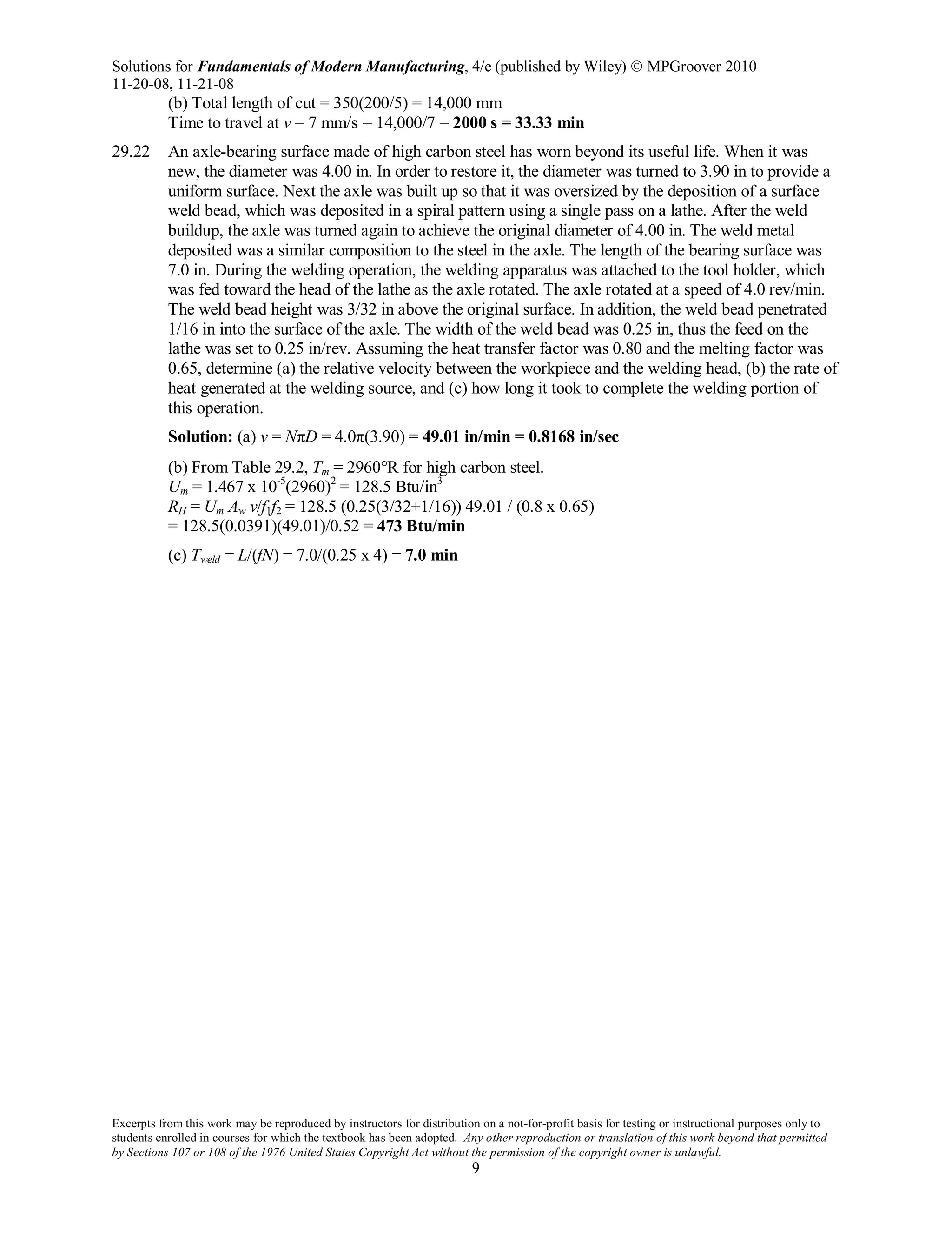 Solutions for Fundamentals of Modern Manufacturing, 4/e (published by Wiley)  MPGroover 2010
11-20-08, 11-21-08
Excerpts from this work may be reproduced by instructors for distribution on a not-for-profit basis for testing or instructional purposes only to
students enrolled in courses for which the textbook has been adopted. Any other reproduction or translation of this work beyond that permitted
by Sections 107 or 108 of the 1976 United States Copyright Act without the permission of the copyright owner is unlawful.
9
(b) Total length of cut = 350(200/5) = 14,000 mm
Time to travel at v = 7 mm/s = 14,000/7 = 2000 s = 33.33 min
29.22 An axle-bearing surface made of high carbon steel has worn beyond its useful life. When it was
new, the diameter was 4.00 in. In order to restore it, the diameter was turned to 3.90 in to provide a
uniform surface. Next the axle was built up so that it was oversized by the deposition of a surface
weld bead, which was deposited in a spiral pattern using a single pass on a lathe. After the weld
buildup, the axle was turned again to achieve the original diameter of 4.00 in. The weld metal
deposited was a similar composition to the steel in the axle. The length of the bearing surface was
7.0 in. During the welding operation, the welding apparatus was attached to the tool holder, which
was fed toward the head of the lathe as the axle rotated. The axle rotated at a speed of 4.0 rev/min.
The weld bead height was 3/32 in above the original surface. In addition, the weld bead penetrated
1/16 in into the surface of the axle. The width of the weld bead was 0.25 in, thus the feed on the
lathe was set to 0.25 in/rev. Assuming the heat transfer factor was 0.80 and the melting factor was
0.65, determine (a) the relative velocity between the workpiece and the welding head, (b) the rate of
heat generated at the welding source, and (c) how long it took to complete the welding portion of
this operation.
Solution: (a) v = NπD = 4.0π(3.90) = 49.01 in/min = 0.8168 in/sec
(b) From Table 29.2, Tm = 2960°R for high carbon steel.
Um = 1.467 x 10-5
(2960)2
= 128.5 Btu/in3
RH = Um Aw v/f1f2 = 128.5 (0.25(3/32+1/16)) 49.01 / (0.8 x 0.65)
= 128.5(0.0391)(49.01)/0.52 = 473 Btu/min
(c) Tweld = L/(fN) = 7.0/(0.25 x 4) = 7.0 min
 