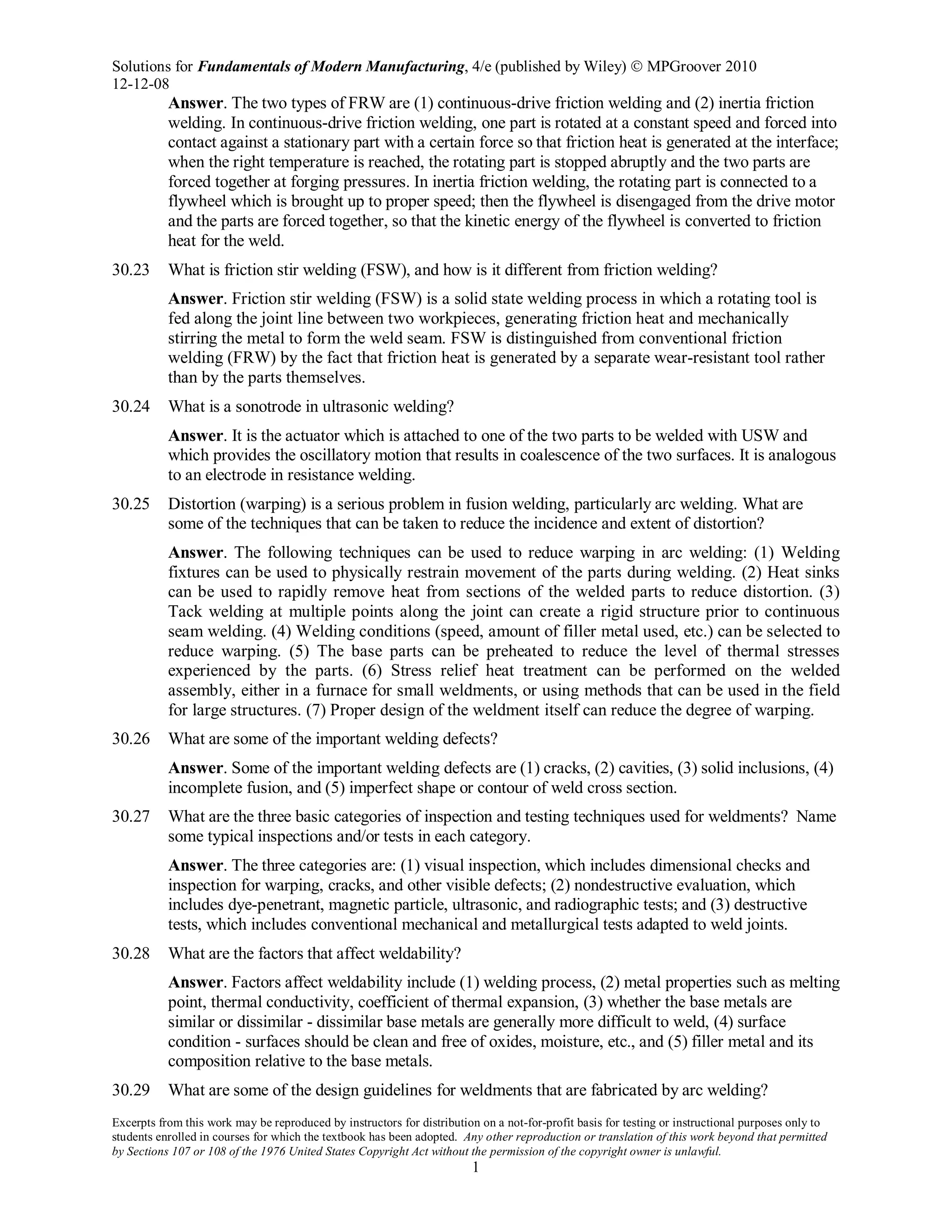 Solutions for Fundamentals of Modern Manufacturing, 4/e (published by Wiley)  MPGroover 2010
12-12-08
Excerpts from this work may be reproduced by instructors for distribution on a not-for-profit basis for testing or instructional purposes only to
students enrolled in courses for which the textbook has been adopted. Any other reproduction or translation of this work beyond that permitted
by Sections 107 or 108 of the 1976 United States Copyright Act without the permission of the copyright owner is unlawful.
1
Answer. The two types of FRW are (1) continuous-drive friction welding and (2) inertia friction
welding. In continuous-drive friction welding, one part is rotated at a constant speed and forced into
contact against a stationary part with a certain force so that friction heat is generated at the interface;
when the right temperature is reached, the rotating part is stopped abruptly and the two parts are
forced together at forging pressures. In inertia friction welding, the rotating part is connected to a
flywheel which is brought up to proper speed; then the flywheel is disengaged from the drive motor
and the parts are forced together, so that the kinetic energy of the flywheel is converted to friction
heat for the weld.
30.23 What is friction stir welding (FSW), and how is it different from friction welding?
Answer. Friction stir welding (FSW) is a solid state welding process in which a rotating tool is
fed along the joint line between two workpieces, generating friction heat and mechanically
stirring the metal to form the weld seam. FSW is distinguished from conventional friction
welding (FRW) by the fact that friction heat is generated by a separate wear-resistant tool rather
than by the parts themselves.
30.24 What is a sonotrode in ultrasonic welding?
Answer. It is the actuator which is attached to one of the two parts to be welded with USW and
which provides the oscillatory motion that results in coalescence of the two surfaces. It is analogous
to an electrode in resistance welding.
30.25 Distortion (warping) is a serious problem in fusion welding, particularly arc welding. What are
some of the techniques that can be taken to reduce the incidence and extent of distortion?
Answer. The following techniques can be used to reduce warping in arc welding: (1) Welding
fixtures can be used to physically restrain movement of the parts during welding. (2) Heat sinks
can be used to rapidly remove heat from sections of the welded parts to reduce distortion. (3)
Tack welding at multiple points along the joint can create a rigid structure prior to continuous
seam welding. (4) Welding conditions (speed, amount of filler metal used, etc.) can be selected to
reduce warping. (5) The base parts can be preheated to reduce the level of thermal stresses
experienced by the parts. (6) Stress relief heat treatment can be performed on the welded
assembly, either in a furnace for small weldments, or using methods that can be used in the field
for large structures. (7) Proper design of the weldment itself can reduce the degree of warping.
30.26 What are some of the important welding defects?
Answer. Some of the important welding defects are (1) cracks, (2) cavities, (3) solid inclusions, (4)
incomplete fusion, and (5) imperfect shape or contour of weld cross section.
30.27 What are the three basic categories of inspection and testing techniques used for weldments? Name
some typical inspections and/or tests in each category.
Answer. The three categories are: (1) visual inspection, which includes dimensional checks and
inspection for warping, cracks, and other visible defects; (2) nondestructive evaluation, which
includes dye-penetrant, magnetic particle, ultrasonic, and radiographic tests; and (3) destructive
tests, which includes conventional mechanical and metallurgical tests adapted to weld joints.
30.28 What are the factors that affect weldability?
Answer. Factors affect weldability include (1) welding process, (2) metal properties such as melting
point, thermal conductivity, coefficient of thermal expansion, (3) whether the base metals are
similar or dissimilar - dissimilar base metals are generally more difficult to weld, (4) surface
condition - surfaces should be clean and free of oxides, moisture, etc., and (5) filler metal and its
composition relative to the base metals.
30.29 What are some of the design guidelines for weldments that are fabricated by arc welding?
 