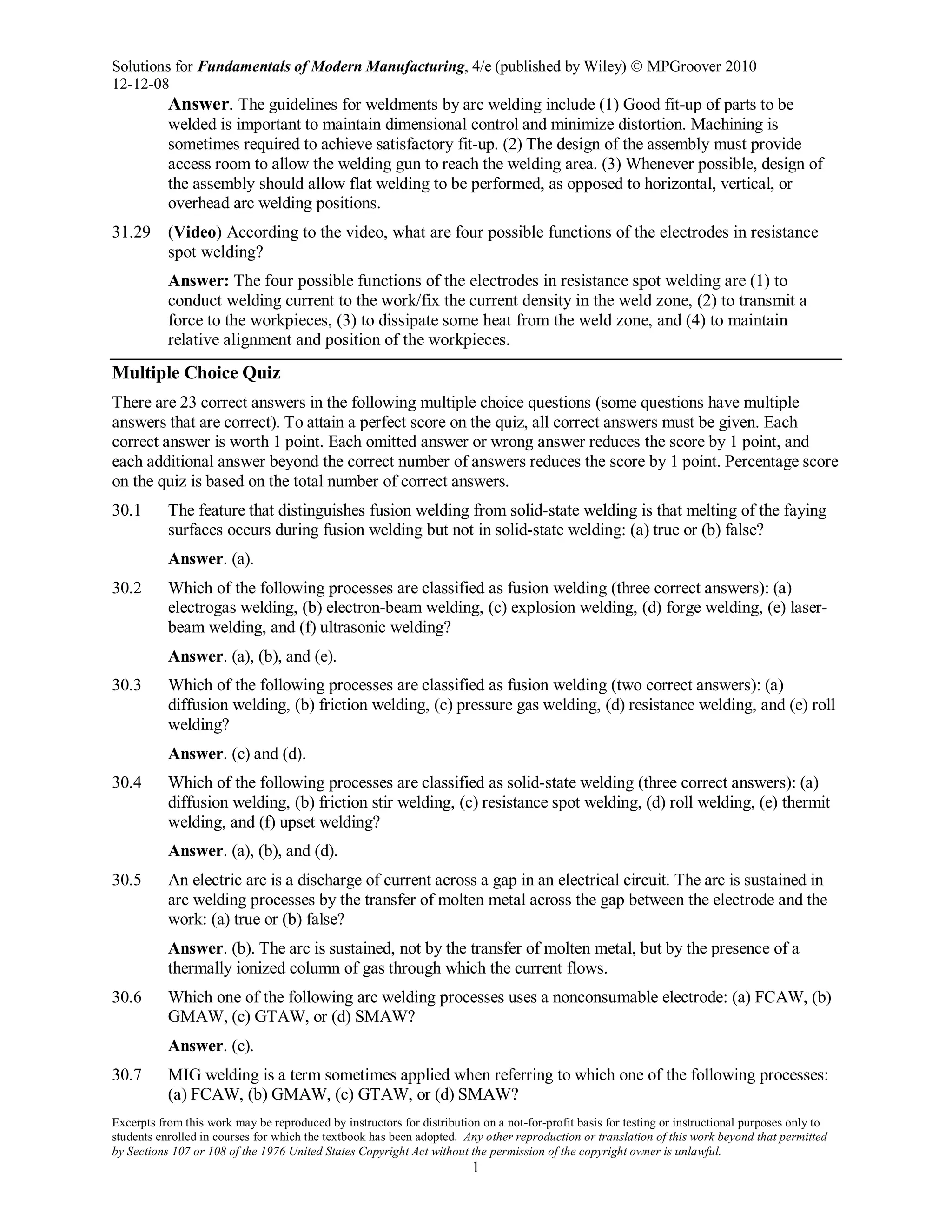 Solutions for Fundamentals of Modern Manufacturing, 4/e (published by Wiley)  MPGroover 2010
12-12-08
Excerpts from this work may be reproduced by instructors for distribution on a not-for-profit basis for testing or instructional purposes only to
students enrolled in courses for which the textbook has been adopted. Any other reproduction or translation of this work beyond that permitted
by Sections 107 or 108 of the 1976 United States Copyright Act without the permission of the copyright owner is unlawful.
1
Answer. The guidelines for weldments by arc welding include (1) Good fit-up of parts to be
welded is important to maintain dimensional control and minimize distortion. Machining is
sometimes required to achieve satisfactory fit-up. (2) The design of the assembly must provide
access room to allow the welding gun to reach the welding area. (3) Whenever possible, design of
the assembly should allow flat welding to be performed, as opposed to horizontal, vertical, or
overhead arc welding positions.
31.29 (Video) According to the video, what are four possible functions of the electrodes in resistance
spot welding?
Answer: The four possible functions of the electrodes in resistance spot welding are (1) to
conduct welding current to the work/fix the current density in the weld zone, (2) to transmit a
force to the workpieces, (3) to dissipate some heat from the weld zone, and (4) to maintain
relative alignment and position of the workpieces.
Multiple Choice Quiz
There are 23 correct answers in the following multiple choice questions (some questions have multiple
answers that are correct). To attain a perfect score on the quiz, all correct answers must be given. Each
correct answer is worth 1 point. Each omitted answer or wrong answer reduces the score by 1 point, and
each additional answer beyond the correct number of answers reduces the score by 1 point. Percentage score
on the quiz is based on the total number of correct answers.
30.1 The feature that distinguishes fusion welding from solid-state welding is that melting of the faying
surfaces occurs during fusion welding but not in solid-state welding: (a) true or (b) false?
Answer. (a).
30.2 Which of the following processes are classified as fusion welding (three correct answers): (a)
electrogas welding, (b) electron-beam welding, (c) explosion welding, (d) forge welding, (e) laser-
beam welding, and (f) ultrasonic welding?
Answer. (a), (b), and (e).
30.3 Which of the following processes are classified as fusion welding (two correct answers): (a)
diffusion welding, (b) friction welding, (c) pressure gas welding, (d) resistance welding, and (e) roll
welding?
Answer. (c) and (d).
30.4 Which of the following processes are classified as solid-state welding (three correct answers): (a)
diffusion welding, (b) friction stir welding, (c) resistance spot welding, (d) roll welding, (e) thermit
welding, and (f) upset welding?
Answer. (a), (b), and (d).
30.5 An electric arc is a discharge of current across a gap in an electrical circuit. The arc is sustained in
arc welding processes by the transfer of molten metal across the gap between the electrode and the
work: (a) true or (b) false?
Answer. (b). The arc is sustained, not by the transfer of molten metal, but by the presence of a
thermally ionized column of gas through which the current flows.
30.6 Which one of the following arc welding processes uses a nonconsumable electrode: (a) FCAW, (b)
GMAW, (c) GTAW, or (d) SMAW?
Answer. (c).
30.7 MIG welding is a term sometimes applied when referring to which one of the following processes:
(a) FCAW, (b) GMAW, (c) GTAW, or (d) SMAW?
 