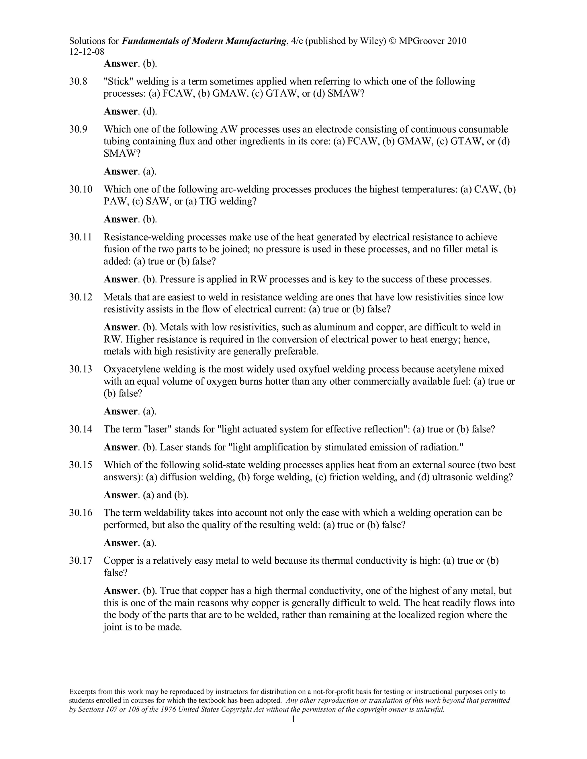 Solutions for Fundamentals of Modern Manufacturing, 4/e (published by Wiley)  MPGroover 2010
12-12-08
Excerpts from this work may be reproduced by instructors for distribution on a not-for-profit basis for testing or instructional purposes only to
students enrolled in courses for which the textbook has been adopted. Any other reproduction or translation of this work beyond that permitted
by Sections 107 or 108 of the 1976 United States Copyright Act without the permission of the copyright owner is unlawful.
1
Answer. (b).
30.8 "Stick" welding is a term sometimes applied when referring to which one of the following
processes: (a) FCAW, (b) GMAW, (c) GTAW, or (d) SMAW?
Answer. (d).
30.9 Which one of the following AW processes uses an electrode consisting of continuous consumable
tubing containing flux and other ingredients in its core: (a) FCAW, (b) GMAW, (c) GTAW, or (d)
SMAW?
Answer. (a).
30.10 Which one of the following arc-welding processes produces the highest temperatures: (a) CAW, (b)
PAW, (c) SAW, or (a) TIG welding?
Answer. (b).
30.11 Resistance-welding processes make use of the heat generated by electrical resistance to achieve
fusion of the two parts to be joined; no pressure is used in these processes, and no filler metal is
added: (a) true or (b) false?
Answer. (b). Pressure is applied in RW processes and is key to the success of these processes.
30.12 Metals that are easiest to weld in resistance welding are ones that have low resistivities since low
resistivity assists in the flow of electrical current: (a) true or (b) false?
Answer. (b). Metals with low resistivities, such as aluminum and copper, are difficult to weld in
RW. Higher resistance is required in the conversion of electrical power to heat energy; hence,
metals with high resistivity are generally preferable.
30.13 Oxyacetylene welding is the most widely used oxyfuel welding process because acetylene mixed
with an equal volume of oxygen burns hotter than any other commercially available fuel: (a) true or
(b) false?
Answer. (a).
30.14 The term "laser" stands for "light actuated system for effective reflection": (a) true or (b) false?
Answer. (b). Laser stands for "light amplification by stimulated emission of radiation."
30.15 Which of the following solid-state welding processes applies heat from an external source (two best
answers): (a) diffusion welding, (b) forge welding, (c) friction welding, and (d) ultrasonic welding?
Answer. (a) and (b).
30.16 The term weldability takes into account not only the ease with which a welding operation can be
performed, but also the quality of the resulting weld: (a) true or (b) false?
Answer. (a).
30.17 Copper is a relatively easy metal to weld because its thermal conductivity is high: (a) true or (b)
false?
Answer. (b). True that copper has a high thermal conductivity, one of the highest of any metal, but
this is one of the main reasons why copper is generally difficult to weld. The heat readily flows into
the body of the parts that are to be welded, rather than remaining at the localized region where the
joint is to be made.
 