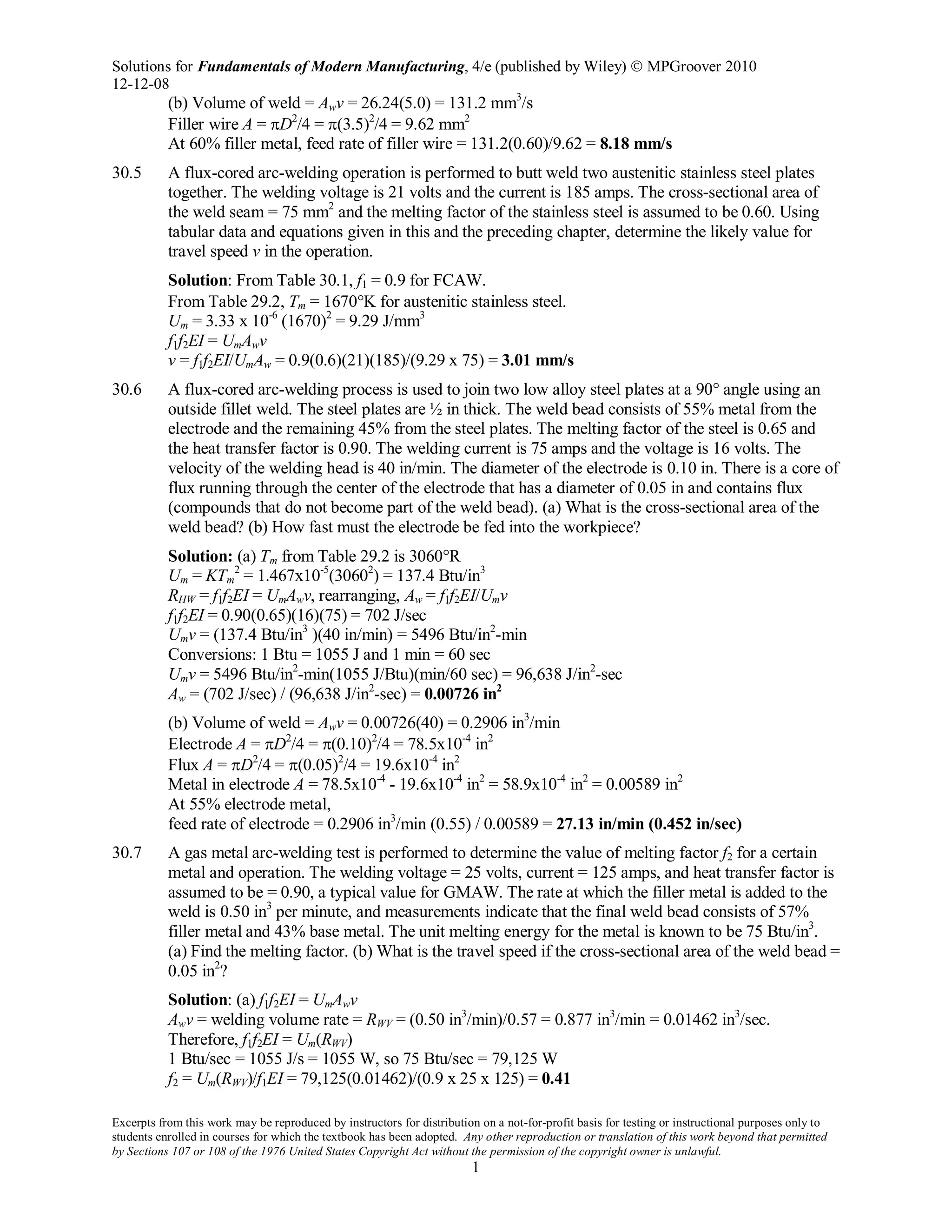 Solutions for Fundamentals of Modern Manufacturing, 4/e (published by Wiley)  MPGroover 2010
12-12-08
Excerpts from this work may be reproduced by instructors for distribution on a not-for-profit basis for testing or instructional purposes only to
students enrolled in courses for which the textbook has been adopted. Any other reproduction or translation of this work beyond that permitted
by Sections 107 or 108 of the 1976 United States Copyright Act without the permission of the copyright owner is unlawful.
1
(b) Volume of weld = Awv = 26.24(5.0) = 131.2 mm3
/s
Filler wire A = πD2
/4 = π(3.5)2
/4 = 9.62 mm2
At 60% filler metal, feed rate of filler wire = 131.2(0.60)/9.62 = 8.18 mm/s
30.5 A flux-cored arc-welding operation is performed to butt weld two austenitic stainless steel plates
together. The welding voltage is 21 volts and the current is 185 amps. The cross-sectional area of
the weld seam = 75 mm2
and the melting factor of the stainless steel is assumed to be 0.60. Using
tabular data and equations given in this and the preceding chapter, determine the likely value for
travel speed v in the operation.
Solution: From Table 30.1, f1 = 0.9 for FCAW.
From Table 29.2, Tm = 1670°K for austenitic stainless steel.
Um = 3.33 x 10-6
(1670)2
= 9.29 J/mm3
f1f2EI = UmAwv
v = f1f2EI/UmAw = 0.9(0.6)(21)(185)/(9.29 x 75) = 3.01 mm/s
30.6 A flux-cored arc-welding process is used to join two low alloy steel plates at a 90° angle using an
outside fillet weld. The steel plates are ½ in thick. The weld bead consists of 55% metal from the
electrode and the remaining 45% from the steel plates. The melting factor of the steel is 0.65 and
the heat transfer factor is 0.90. The welding current is 75 amps and the voltage is 16 volts. The
velocity of the welding head is 40 in/min. The diameter of the electrode is 0.10 in. There is a core of
flux running through the center of the electrode that has a diameter of 0.05 in and contains flux
(compounds that do not become part of the weld bead). (a) What is the cross-sectional area of the
weld bead? (b) How fast must the electrode be fed into the workpiece?
Solution: (a) Tm from Table 29.2 is 3060°R
Um = KTm
2
= 1.467x10-5
(30602
) = 137.4 Btu/in3
RHW = f1f2EI = UmAwv, rearranging, Aw = f1f2EI/Umv
f1f2EI = 0.90(0.65)(16)(75) = 702 J/sec
Umv = (137.4 Btu/in3
)(40 in/min) = 5496 Btu/in2
-min
Conversions: 1 Btu = 1055 J and 1 min = 60 sec
Umv = 5496 Btu/in2
-min(1055 J/Btu)(min/60 sec) = 96,638 J/in2
-sec
Aw = (702 J/sec) / (96,638 J/in2
-sec) = 0.00726 in2
(b) Volume of weld = Awv = 0.00726(40) = 0.2906 in3
/min
Electrode A = πD2
/4 = π(0.10)2
/4 = 78.5x10-4
in2
Flux A = πD2
/4 = π(0.05)2
/4 = 19.6x10-4
in2
Metal in electrode A = 78.5x10-4
- 19.6x10-4
in2
= 58.9x10-4
in2
= 0.00589 in2
At 55% electrode metal,
feed rate of electrode = 0.2906 in3
/min (0.55) / 0.00589 = 27.13 in/min (0.452 in/sec)
30.7 A gas metal arc-welding test is performed to determine the value of melting factor f2 for a certain
metal and operation. The welding voltage = 25 volts, current = 125 amps, and heat transfer factor is
assumed to be = 0.90, a typical value for GMAW. The rate at which the filler metal is added to the
weld is 0.50 in3
per minute, and measurements indicate that the final weld bead consists of 57%
filler metal and 43% base metal. The unit melting energy for the metal is known to be 75 Btu/in3
.
(a) Find the melting factor. (b) What is the travel speed if the cross-sectional area of the weld bead =
0.05 in2
?
Solution: (a) f1f2EI = UmAwv
Awv = welding volume rate = RWV = (0.50 in3
/min)/0.57 = 0.877 in3
/min = 0.01462 in3
/sec.
Therefore, f1f2EI = Um(RWV)
1 Btu/sec = 1055 J/s = 1055 W, so 75 Btu/sec = 79,125 W
f2 = Um(RWV)/f1EI = 79,125(0.01462)/(0.9 x 25 x 125) = 0.41
 