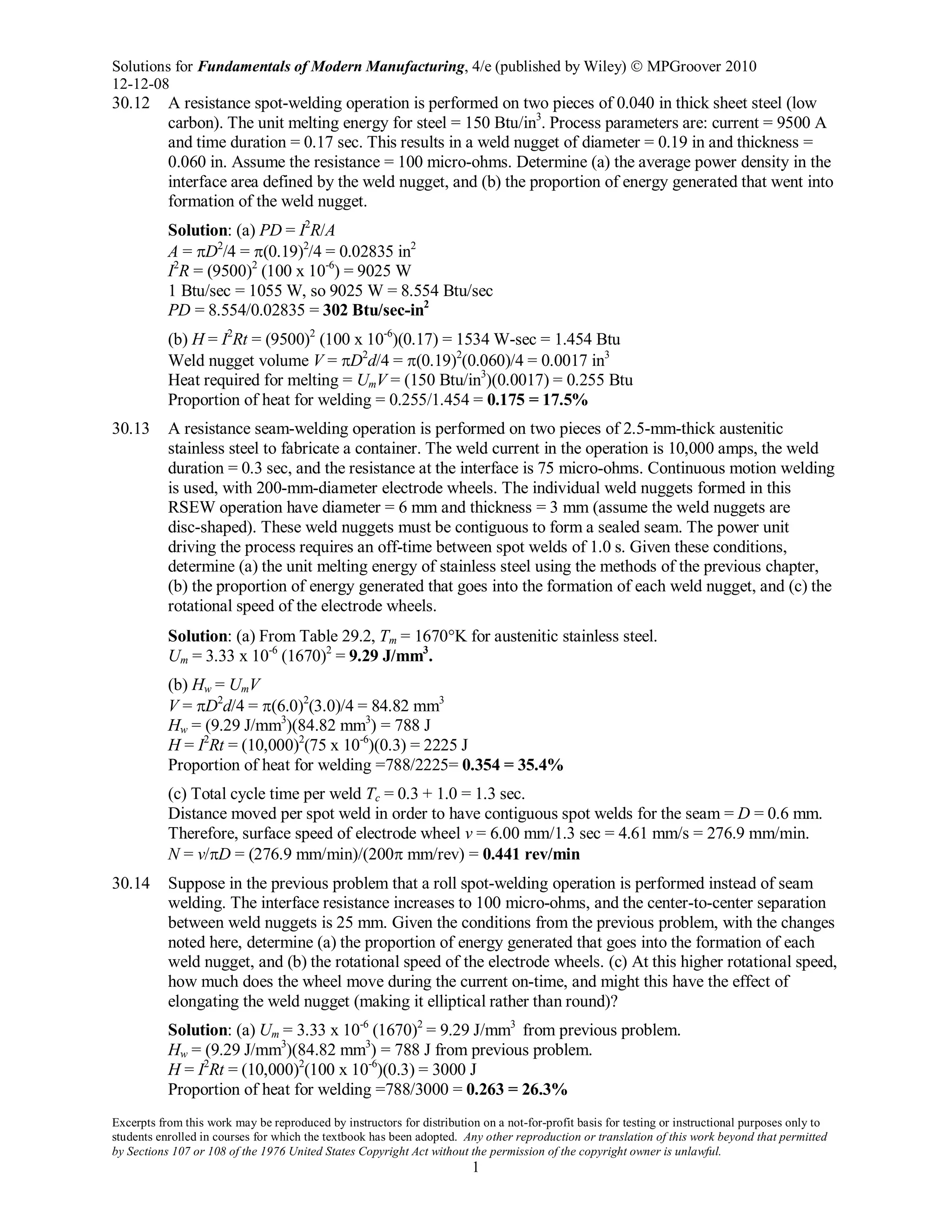 Solutions for Fundamentals of Modern Manufacturing, 4/e (published by Wiley)  MPGroover 2010
12-12-08
Excerpts from this work may be reproduced by instructors for distribution on a not-for-profit basis for testing or instructional purposes only to
students enrolled in courses for which the textbook has been adopted. Any other reproduction or translation of this work beyond that permitted
by Sections 107 or 108 of the 1976 United States Copyright Act without the permission of the copyright owner is unlawful.
1
30.12 A resistance spot-welding operation is performed on two pieces of 0.040 in thick sheet steel (low
carbon). The unit melting energy for steel = 150 Btu/in3
. Process parameters are: current = 9500 A
and time duration = 0.17 sec. This results in a weld nugget of diameter = 0.19 in and thickness =
0.060 in. Assume the resistance = 100 micro-ohms. Determine (a) the average power density in the
interface area defined by the weld nugget, and (b) the proportion of energy generated that went into
formation of the weld nugget.
Solution: (a) PD = I2
R/A
A = πD2
/4 = π(0.19)2
/4 = 0.02835 in2
I2
R = (9500)2
(100 x 10-6
) = 9025 W
1 Btu/sec = 1055 W, so 9025 W = 8.554 Btu/sec
PD = 8.554/0.02835 = 302 Btu/sec-in2
(b) H = I2
Rt = (9500)2
(100 x 10-6
)(0.17) = 1534 W-sec = 1.454 Btu
Weld nugget volume V = πD2
d/4 = π(0.19)2
(0.060)/4 = 0.0017 in3
Heat required for melting = UmV = (150 Btu/in3
)(0.0017) = 0.255 Btu
Proportion of heat for welding = 0.255/1.454 = 0.175 = 17.5%
30.13 A resistance seam-welding operation is performed on two pieces of 2.5-mm-thick austenitic
stainless steel to fabricate a container. The weld current in the operation is 10,000 amps, the weld
duration = 0.3 sec, and the resistance at the interface is 75 micro-ohms. Continuous motion welding
is used, with 200-mm-diameter electrode wheels. The individual weld nuggets formed in this
RSEW operation have diameter = 6 mm and thickness = 3 mm (assume the weld nuggets are
disc-shaped). These weld nuggets must be contiguous to form a sealed seam. The power unit
driving the process requires an off-time between spot welds of 1.0 s. Given these conditions,
determine (a) the unit melting energy of stainless steel using the methods of the previous chapter,
(b) the proportion of energy generated that goes into the formation of each weld nugget, and (c) the
rotational speed of the electrode wheels.
Solution: (a) From Table 29.2, Tm = 1670°K for austenitic stainless steel.
Um = 3.33 x 10-6
(1670)2
= 9.29 J/mm3
.
(b) Hw = UmV
V = πD2
d/4 = π(6.0)2
(3.0)/4 = 84.82 mm3
Hw = (9.29 J/mm3
)(84.82 mm3
) = 788 J
H = I2
Rt = (10,000)2
(75 x 10-6
)(0.3) = 2225 J
Proportion of heat for welding =788/2225= 0.354 = 35.4%
(c) Total cycle time per weld Tc = 0.3 + 1.0 = 1.3 sec.
Distance moved per spot weld in order to have contiguous spot welds for the seam = D = 0.6 mm.
Therefore, surface speed of electrode wheel v = 6.00 mm/1.3 sec = 4.61 mm/s = 276.9 mm/min.
N = v/πD = (276.9 mm/min)/(200π mm/rev) = 0.441 rev/min
30.14 Suppose in the previous problem that a roll spot-welding operation is performed instead of seam
welding. The interface resistance increases to 100 micro-ohms, and the center-to-center separation
between weld nuggets is 25 mm. Given the conditions from the previous problem, with the changes
noted here, determine (a) the proportion of energy generated that goes into the formation of each
weld nugget, and (b) the rotational speed of the electrode wheels. (c) At this higher rotational speed,
how much does the wheel move during the current on-time, and might this have the effect of
elongating the weld nugget (making it elliptical rather than round)?
Solution: (a) Um = 3.33 x 10-6
(1670)2
= 9.29 J/mm3
from previous problem.
Hw = (9.29 J/mm3
)(84.82 mm3
) = 788 J from previous problem.
H = I2
Rt = (10,000)2
(100 x 10-6
)(0.3) = 3000 J
Proportion of heat for welding =788/3000 = 0.263 = 26.3%
 