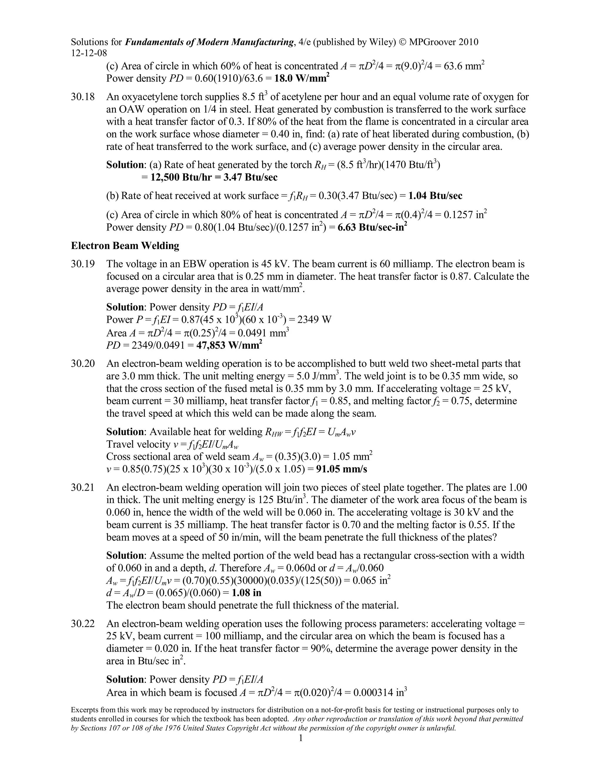 Solutions for Fundamentals of Modern Manufacturing, 4/e (published by Wiley)  MPGroover 2010
12-12-08
Excerpts from this work may be reproduced by instructors for distribution on a not-for-profit basis for testing or instructional purposes only to
students enrolled in courses for which the textbook has been adopted. Any other reproduction or translation of this work beyond that permitted
by Sections 107 or 108 of the 1976 United States Copyright Act without the permission of the copyright owner is unlawful.
1
(c) Area of circle in which 60% of heat is concentrated A = πD2
/4 = π(9.0)2
/4 = 63.6 mm2
Power density PD = 0.60(1910)/63.6 = 18.0 W/mm2
30.18 An oxyacetylene torch supplies 8.5 ft3
of acetylene per hour and an equal volume rate of oxygen for
an OAW operation on 1/4 in steel. Heat generated by combustion is transferred to the work surface
with a heat transfer factor of 0.3. If 80% of the heat from the flame is concentrated in a circular area
on the work surface whose diameter = 0.40 in, find: (a) rate of heat liberated during combustion, (b)
rate of heat transferred to the work surface, and (c) average power density in the circular area.
Solution: (a) Rate of heat generated by the torch RH = (8.5 ft3
/hr)(1470 Btu/ft3
)
= 12,500 Btu/hr = 3.47 Btu/sec
(b) Rate of heat received at work surface = f1RH = 0.30(3.47 Btu/sec) = 1.04 Btu/sec
(c) Area of circle in which 80% of heat is concentrated A = πD2
/4 = π(0.4)2
/4 = 0.1257 in2
Power density PD = 0.80(1.04 Btu/sec)/(0.1257 in2
) = 6.63 Btu/sec-in2
Electron Beam Welding
30.19 The voltage in an EBW operation is 45 kV. The beam current is 60 milliamp. The electron beam is
focused on a circular area that is 0.25 mm in diameter. The heat transfer factor is 0.87. Calculate the
average power density in the area in watt/mm2
.
Solution: Power density PD = f1EI/A
Power P = f1EI = 0.87(45 x 103
)(60 x 10-3
) = 2349 W
Area A = πD2
/4 = π(0.25)2
/4 = 0.0491 mm3
PD = 2349/0.0491 = 47,853 W/mm2
30.20 An electron-beam welding operation is to be accomplished to butt weld two sheet-metal parts that
are 3.0 mm thick. The unit melting energy = 5.0 J/mm3
. The weld joint is to be 0.35 mm wide, so
that the cross section of the fused metal is 0.35 mm by 3.0 mm. If accelerating voltage = 25 kV,
beam current = 30 milliamp, heat transfer factor f1 = 0.85, and melting factor f2 = 0.75, determine
the travel speed at which this weld can be made along the seam.
Solution: Available heat for welding RHW = f1f2EI = UmAwv
Travel velocity v = f1f2EI/UmAw
Cross sectional area of weld seam Aw = (0.35)(3.0) = 1.05 mm2
v = 0.85(0.75)(25 x 103
)(30 x 10-3
)/(5.0 x 1.05) = 91.05 mm/s
30.21 An electron-beam welding operation will join two pieces of steel plate together. The plates are 1.00
in thick. The unit melting energy is 125 Btu/in3
. The diameter of the work area focus of the beam is
0.060 in, hence the width of the weld will be 0.060 in. The accelerating voltage is 30 kV and the
beam current is 35 milliamp. The heat transfer factor is 0.70 and the melting factor is 0.55. If the
beam moves at a speed of 50 in/min, will the beam penetrate the full thickness of the plates?
Solution: Assume the melted portion of the weld bead has a rectangular cross-section with a width
of 0.060 in and a depth, d. Therefore Aw = 0.060d or d = Aw/0.060
Aw = f1f2EI/Umv = (0.70)(0.55)(30000)(0.035)/(125(50)) = 0.065 in2
d = Aw/D = (0.065)/(0.060) = 1.08 in
The electron beam should penetrate the full thickness of the material.
30.22 An electron-beam welding operation uses the following process parameters: accelerating voltage =
25 kV, beam current = 100 milliamp, and the circular area on which the beam is focused has a
diameter = 0.020 in. If the heat transfer factor = 90%, determine the average power density in the
area in Btu/sec in2
.
Solution: Power density PD = f1EI/A
Area in which beam is focused A = πD2
/4 = π(0.020)2
/4 = 0.000314 in3
 